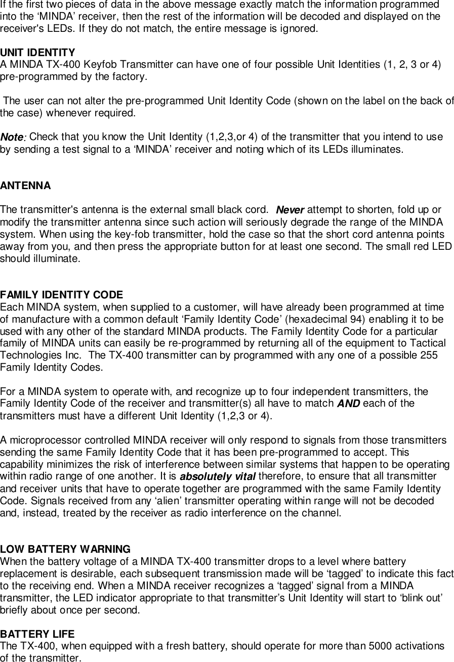 If the first two pieces of data in the above message exactly match the information programmedinto the ‘MINDA’ receiver, then the rest of the information will be decoded and displayed on thereceiver&apos;s LEDs. If they do not match, the entire message is ignored.UNIT IDENTITYA MINDA TX-400 Keyfob Transmitter can have one of four possible Unit Identities (1, 2, 3 or 4)pre-programmed by the factory. The user can not alter the pre-programmed Unit Identity Code (shown on the label on the back ofthe case) whenever required.Note: Check that you know the Unit Identity (1,2,3,or 4) of the transmitter that you intend to useby sending a test signal to a ‘MINDA’ receiver and noting which of its LEDs illuminates.ANTENNAThe transmitter&apos;s antenna is the external small black cord.  Never attempt to shorten, fold up ormodify the transmitter antenna since such action will seriously degrade the range of the MINDAsystem. When using the key-fob transmitter, hold the case so that the short cord antenna pointsaway from you, and then press the appropriate button for at least one second. The small red LEDshould illuminate.FAMILY IDENTITY CODEEach MINDA system, when supplied to a customer, will have already been programmed at timeof manufacture with a common default ‘Family Identity Code’ (hexadecimal 94) enabling it to beused with any other of the standard MINDA products. The Family Identity Code for a particularfamily of MINDA units can easily be re-programmed by returning all of the equipment to TacticalTechnologies Inc.  The TX-400 transmitter can by programmed with any one of a possible 255Family Identity Codes.For a MINDA system to operate with, and recognize up to four independent transmitters, theFamily Identity Code of the receiver and transmitter(s) all have to match AND each of thetransmitters must have a different Unit Identity (1,2,3 or 4).A microprocessor controlled MINDA receiver will only respond to signals from those transmitterssending the same Family Identity Code that it has been pre-programmed to accept. Thiscapability minimizes the risk of interference between similar systems that happen to be operatingwithin radio range of one another. It is absolutely vital therefore, to ensure that all transmitterand receiver units that have to operate together are programmed with the same Family IdentityCode. Signals received from any ‘alien’ transmitter operating within range will not be decodedand, instead, treated by the receiver as radio interference on the channel.LOW BATTERY WARNINGWhen the battery voltage of a MINDA TX-400 transmitter drops to a level where batteryreplacement is desirable, each subsequent transmission made will be ‘tagged’ to indicate this factto the receiving end. When a MINDA receiver recognizes a ‘tagged’ signal from a MINDAtransmitter, the LED indicator appropriate to that transmitter’s Unit Identity will start to ‘blink out’briefly about once per second.BATTERY LIFEThe TX-400, when equipped with a fresh battery, should operate for more than 5000 activationsof the transmitter.