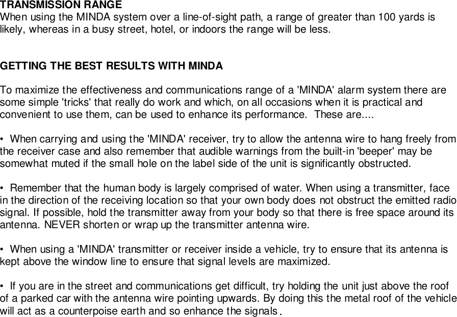 TRANSMISSION RANGEWhen using the MINDA system over a line-of-sight path, a range of greater than 100 yards islikely, whereas in a busy street, hotel, or indoors the range will be less.GETTING THE BEST RESULTS WITH MINDATo maximize the effectiveness and communications range of a &apos;MINDA&apos; alarm system there aresome simple &apos;tricks&apos; that really do work and which, on all occasions when it is practical andconvenient to use them, can be used to enhance its performance.  These are....•  When carrying and using the &apos;MINDA&apos; receiver, try to allow the antenna wire to hang freely fromthe receiver case and also remember that audible warnings from the built-in &apos;beeper&apos; may besomewhat muted if the small hole on the label side of the unit is significantly obstructed.•  Remember that the human body is largely comprised of water. When using a transmitter, facein the direction of the receiving location so that your own body does not obstruct the emitted radiosignal. If possible, hold the transmitter away from your body so that there is free space around itsantenna. NEVER shorten or wrap up the transmitter antenna wire.•  When using a &apos;MINDA&apos; transmitter or receiver inside a vehicle, try to ensure that its antenna iskept above the window line to ensure that signal levels are maximized.•  If you are in the street and communications get difficult, try holding the unit just above the roofof a parked car with the antenna wire pointing upwards. By doing this the metal roof of the vehiclewill act as a counterpoise earth and so enhance the signals.