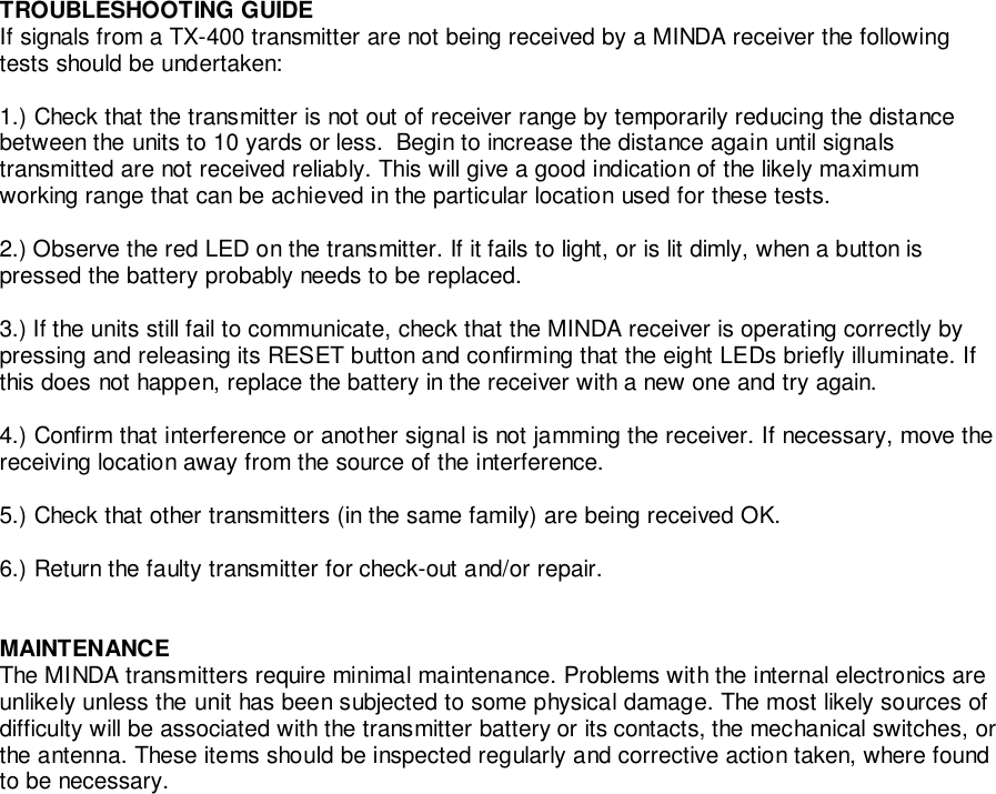 TROUBLESHOOTING GUIDEIf signals from a TX-400 transmitter are not being received by a MINDA receiver the followingtests should be undertaken:1.) Check that the transmitter is not out of receiver range by temporarily reducing the distancebetween the units to 10 yards or less.  Begin to increase the distance again until signalstransmitted are not received reliably. This will give a good indication of the likely maximumworking range that can be achieved in the particular location used for these tests.2.) Observe the red LED on the transmitter. If it fails to light, or is lit dimly, when a button ispressed the battery probably needs to be replaced.3.) If the units still fail to communicate, check that the MINDA receiver is operating correctly bypressing and releasing its RESET button and confirming that the eight LEDs briefly illuminate. Ifthis does not happen, replace the battery in the receiver with a new one and try again.4.) Confirm that interference or another signal is not jamming the receiver. If necessary, move thereceiving location away from the source of the interference.5.) Check that other transmitters (in the same family) are being received OK.6.) Return the faulty transmitter for check-out and/or repair.MAINTENANCEThe MINDA transmitters require minimal maintenance. Problems with the internal electronics areunlikely unless the unit has been subjected to some physical damage. The most likely sources ofdifficulty will be associated with the transmitter battery or its contacts, the mechanical switches, orthe antenna. These items should be inspected regularly and corrective action taken, where foundto be necessary.