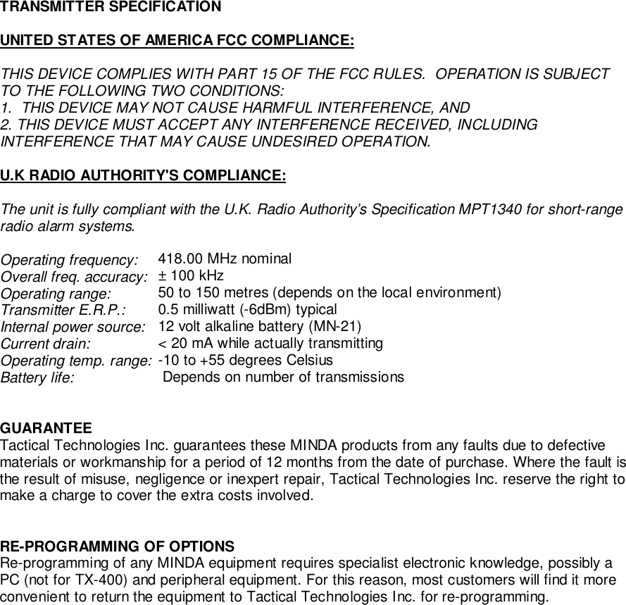 TRANSMITTER SPECIFICATIONUNITED STATES OF AMERICA FCC COMPLIANCE:THIS DEVICE COMPLIES WITH PART 15 OF THE FCC RULES.  OPERATION IS SUBJECTTO THE FOLLOWING TWO CONDITIONS:1.  THIS DEVICE MAY NOT CAUSE HARMFUL INTERFERENCE, AND2. THIS DEVICE MUST ACCEPT ANY INTERFERENCE RECEIVED, INCLUDINGINTERFERENCE THAT MAY CAUSE UNDESIRED OPERATION.U.K RADIO AUTHORITY&apos;S COMPLIANCE:The unit is fully compliant with the U.K. Radio Authority’s Specification MPT1340 for short-rangeradio alarm systems.Operating frequency: 418.00 MHz nominalOverall freq. accuracy:  ± 100 kHzOperating range:  50 to 150 metres (depends on the local environment)Transmitter E.R.P.:  0.5 milliwatt (-6dBm) typicalInternal power source:  12 volt alkaline battery (MN-21)Current drain:  &lt; 20 mA while actually transmittingOperating temp. range: -10 to +55 degrees CelsiusBattery life:  Depends on number of transmissionsGUARANTEETactical Technologies Inc. guarantees these MINDA products from any faults due to defectivematerials or workmanship for a period of 12 months from the date of purchase. Where the fault isthe result of misuse, negligence or inexpert repair, Tactical Technologies Inc. reserve the right tomake a charge to cover the extra costs involved.RE-PROGRAMMING OF OPTIONSRe-programming of any MINDA equipment requires specialist electronic knowledge, possibly aPC (not for TX-400) and peripheral equipment. For this reason, most customers will find it moreconvenient to return the equipment to Tactical Technologies Inc. for re-programming.