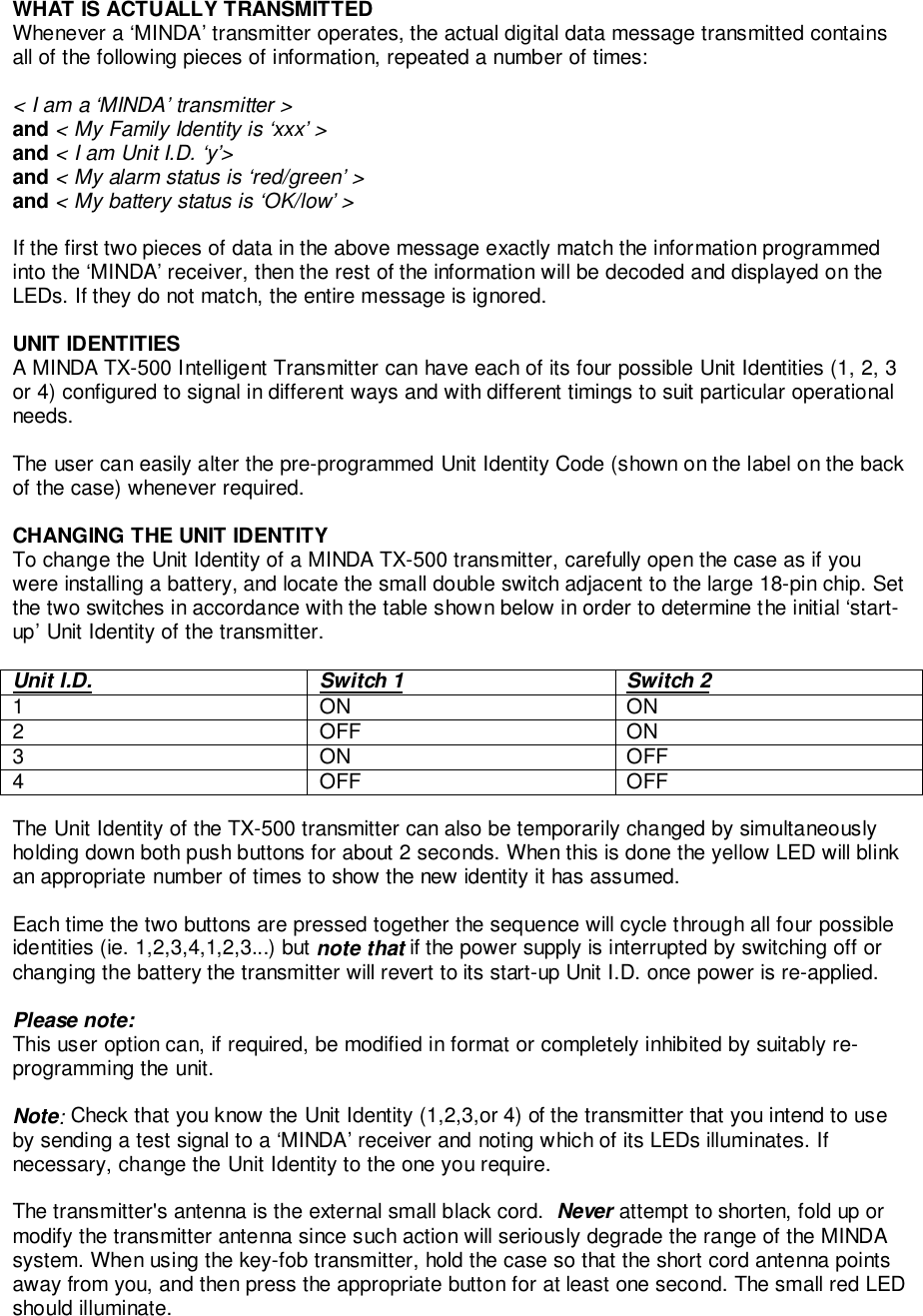 WHAT IS ACTUALLY TRANSMITTEDWhenever a ‘MINDA’ transmitter operates, the actual digital data message transmitted containsall of the following pieces of information, repeated a number of times:&lt; I am a ‘MINDA’ transmitter &gt;and &lt; My Family Identity is ‘xxx’ &gt;and &lt; I am Unit I.D. ‘y’&gt;and &lt; My alarm status is ‘red/green’ &gt;and &lt; My battery status is ‘OK/low’ &gt;If the first two pieces of data in the above message exactly match the information programmedinto the ‘MINDA’ receiver, then the rest of the information will be decoded and displayed on theLEDs. If they do not match, the entire message is ignored.UNIT IDENTITIESA MINDA TX-500 Intelligent Transmitter can have each of its four possible Unit Identities (1, 2, 3or 4) configured to signal in different ways and with different timings to suit particular operationalneeds.The user can easily alter the pre-programmed Unit Identity Code (shown on the label on the backof the case) whenever required.CHANGING THE UNIT IDENTITYTo change the Unit Identity of a MINDA TX-500 transmitter, carefully open the case as if youwere installing a battery, and locate the small double switch adjacent to the large 18-pin chip. Setthe two switches in accordance with the table shown below in order to determine the initial ‘start-up’ Unit Identity of the transmitter.Unit I.D. Switch 1 Switch 21ONON2OFFON3ONOFF4OFFOFFThe Unit Identity of the TX-500 transmitter can also be temporarily changed by simultaneouslyholding down both push buttons for about 2 seconds. When this is done the yellow LED will blinkan appropriate number of times to show the new identity it has assumed.Each time the two buttons are pressed together the sequence will cycle through all four possibleidentities (ie. 1,2,3,4,1,2,3...) but note that if the power supply is interrupted by switching off orchanging the battery the transmitter will revert to its start-up Unit I.D. once power is re-applied.Please note:This user option can, if required, be modified in format or completely inhibited by suitably re-programming the unit.Note: Check that you know the Unit Identity (1,2,3,or 4) of the transmitter that you intend to useby sending a test signal to a ‘MINDA’ receiver and noting which of its LEDs illuminates. Ifnecessary, change the Unit Identity to the one you require.The transmitter&apos;s antenna is the external small black cord.  Never attempt to shorten, fold up ormodify the transmitter antenna since such action will seriously degrade the range of the MINDAsystem. When using the key-fob transmitter, hold the case so that the short cord antenna pointsaway from you, and then press the appropriate button for at least one second. The small red LEDshould illuminate.