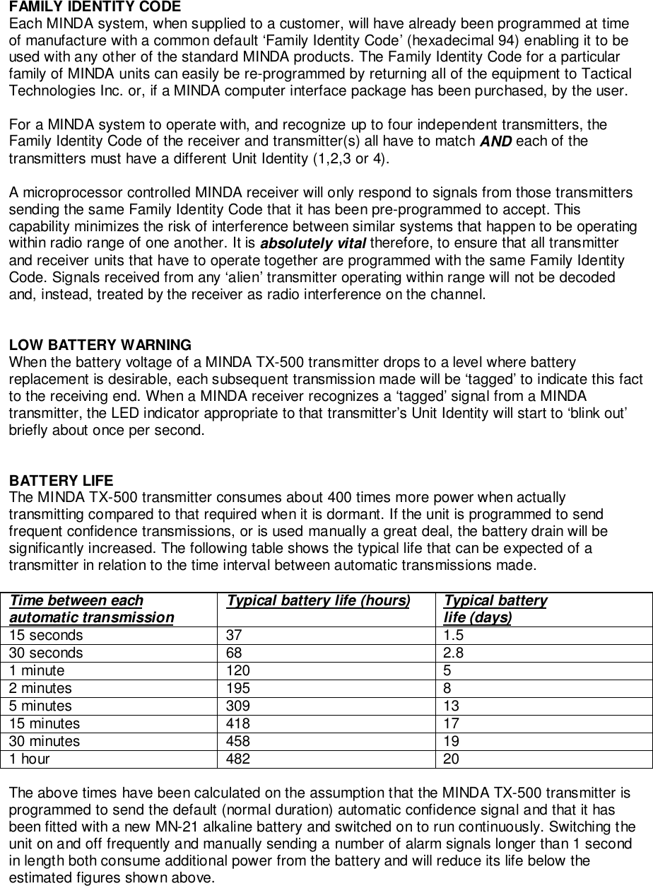 FAMILY IDENTITY CODEEach MINDA system, when supplied to a customer, will have already been programmed at timeof manufacture with a common default ‘Family Identity Code’ (hexadecimal 94) enabling it to beused with any other of the standard MINDA products. The Family Identity Code for a particularfamily of MINDA units can easily be re-programmed by returning all of the equipment to TacticalTechnologies Inc. or, if a MINDA computer interface package has been purchased, by the user.For a MINDA system to operate with, and recognize up to four independent transmitters, theFamily Identity Code of the receiver and transmitter(s) all have to match AND each of thetransmitters must have a different Unit Identity (1,2,3 or 4).A microprocessor controlled MINDA receiver will only respond to signals from those transmitterssending the same Family Identity Code that it has been pre-programmed to accept. Thiscapability minimizes the risk of interference between similar systems that happen to be operatingwithin radio range of one another. It is absolutely vital therefore, to ensure that all transmitterand receiver units that have to operate together are programmed with the same Family IdentityCode. Signals received from any ‘alien’ transmitter operating within range will not be decodedand, instead, treated by the receiver as radio interference on the channel.LOW BATTERY WARNINGWhen the battery voltage of a MINDA TX-500 transmitter drops to a level where batteryreplacement is desirable, each subsequent transmission made will be ‘tagged’ to indicate this factto the receiving end. When a MINDA receiver recognizes a ‘tagged’ signal from a MINDAtransmitter, the LED indicator appropriate to that transmitter’s Unit Identity will start to ‘blink out’briefly about once per second.BATTERY LIFEThe MINDA TX-500 transmitter consumes about 400 times more power when actuallytransmitting compared to that required when it is dormant. If the unit is programmed to sendfrequent confidence transmissions, or is used manually a great deal, the battery drain will besignificantly increased. The following table shows the typical life that can be expected of atransmitter in relation to the time interval between automatic transmissions made.Time between eachautomatic transmission Typical battery life (hours) Typical batterylife (days)15 seconds 37 1.530 seconds 68 2.81 minute 120 52 minutes 195 85 minutes 309 1315 minutes 418 1730 minutes 458 191 hour 482 20The above times have been calculated on the assumption that the MINDA TX-500 transmitter isprogrammed to send the default (normal duration) automatic confidence signal and that it hasbeen fitted with a new MN-21 alkaline battery and switched on to run continuously. Switching theunit on and off frequently and manually sending a number of alarm signals longer than 1 secondin length both consume additional power from the battery and will reduce its life below theestimated figures shown above.