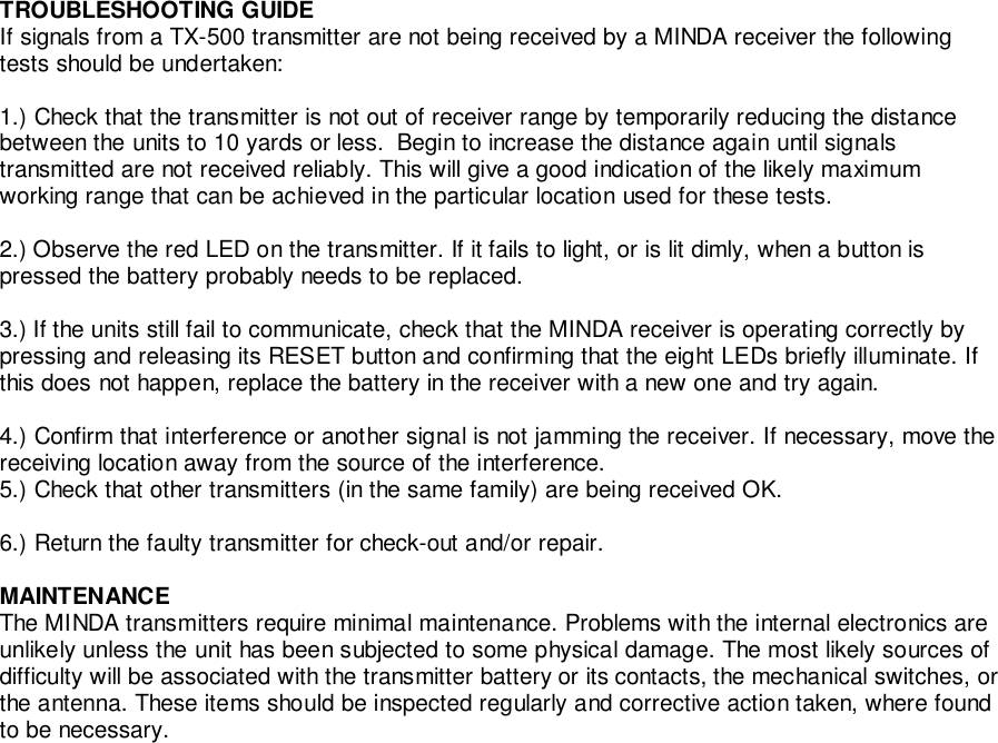 TROUBLESHOOTING GUIDEIf signals from a TX-500 transmitter are not being received by a MINDA receiver the followingtests should be undertaken:1.) Check that the transmitter is not out of receiver range by temporarily reducing the distancebetween the units to 10 yards or less.  Begin to increase the distance again until signalstransmitted are not received reliably. This will give a good indication of the likely maximumworking range that can be achieved in the particular location used for these tests.2.) Observe the red LED on the transmitter. If it fails to light, or is lit dimly, when a button ispressed the battery probably needs to be replaced.3.) If the units still fail to communicate, check that the MINDA receiver is operating correctly bypressing and releasing its RESET button and confirming that the eight LEDs briefly illuminate. Ifthis does not happen, replace the battery in the receiver with a new one and try again.4.) Confirm that interference or another signal is not jamming the receiver. If necessary, move thereceiving location away from the source of the interference.5.) Check that other transmitters (in the same family) are being received OK.6.) Return the faulty transmitter for check-out and/or repair.MAINTENANCEThe MINDA transmitters require minimal maintenance. Problems with the internal electronics areunlikely unless the unit has been subjected to some physical damage. The most likely sources ofdifficulty will be associated with the transmitter battery or its contacts, the mechanical switches, orthe antenna. These items should be inspected regularly and corrective action taken, where foundto be necessary.