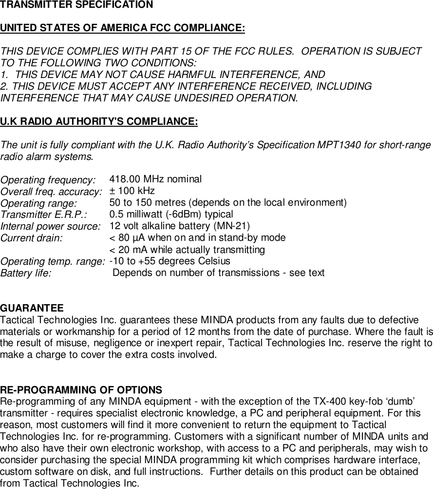 TRANSMITTER SPECIFICATIONUNITED STATES OF AMERICA FCC COMPLIANCE:THIS DEVICE COMPLIES WITH PART 15 OF THE FCC RULES.  OPERATION IS SUBJECTTO THE FOLLOWING TWO CONDITIONS:1.  THIS DEVICE MAY NOT CAUSE HARMFUL INTERFERENCE, AND2. THIS DEVICE MUST ACCEPT ANY INTERFERENCE RECEIVED, INCLUDINGINTERFERENCE THAT MAY CAUSE UNDESIRED OPERATION.U.K RADIO AUTHORITY&apos;S COMPLIANCE:The unit is fully compliant with the U.K. Radio Authority’s Specification MPT1340 for short-rangeradio alarm systems.Operating frequency: 418.00 MHz nominalOverall freq. accuracy:  ± 100 kHzOperating range:  50 to 150 metres (depends on the local environment)Transmitter E.R.P.:  0.5 milliwatt (-6dBm) typicalInternal power source:  12 volt alkaline battery (MN-21)Current drain:  &lt; 80 µA when on and in stand-by mode&lt; 20 mA while actually transmittingOperating temp. range: -10 to +55 degrees CelsiusBattery life:  Depends on number of transmissions - see textGUARANTEETactical Technologies Inc. guarantees these MINDA products from any faults due to defectivematerials or workmanship for a period of 12 months from the date of purchase. Where the fault isthe result of misuse, negligence or inexpert repair, Tactical Technologies Inc. reserve the right tomake a charge to cover the extra costs involved.RE-PROGRAMMING OF OPTIONSRe-programming of any MINDA equipment - with the exception of the TX-400 key-fob ‘dumb’transmitter - requires specialist electronic knowledge, a PC and peripheral equipment. For thisreason, most customers will find it more convenient to return the equipment to TacticalTechnologies Inc. for re-programming. Customers with a significant number of MINDA units andwho also have their own electronic workshop, with access to a PC and peripherals, may wish toconsider purchasing the special MINDA programming kit which comprises hardware interface,custom software on disk, and full instructions.  Further details on this product can be obtainedfrom Tactical Technologies Inc.