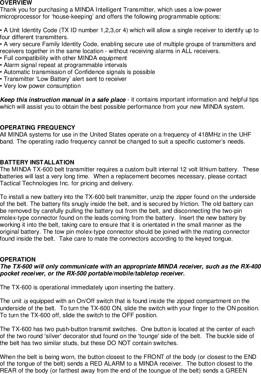 OVERVIEWThank you for purchasing a MINDA Intelligent Transmitter, which uses a low-powermicroprocessor for ‘house-keeping’ and offers the following programmable options:• A Unit Identity Code (TX ID number 1,2,3,or 4) which will allow a single receiver to identify up tofour different transmitters.• A very secure Family Identity Code, enabling secure use of multiple groups of transmitters andreceivers together in the same location - without receiving alarms in ALL receivers.• Full compatibility with other MINDA equipment• Alarm signal repeat at programmable intervals• Automatic transmission of Confidence signals is possible• Transmitter ‘Low Battery’ alert sent to receiver• Very low power consumptionKeep this instruction manual in a safe place - it contains important information and helpful tipswhich will assist you to obtain the best possible performance from your new MINDA system.OPERATING FREQUENCYAll MINDA systems for use in the United States operate on a frequency of 418MHz in the UHFband. The operating radio frequency cannot be changed to suit a specific customer’s needs.BATTERY INSTALLATIONThe MINDA TX-600 belt transmitter requires a custom built internal 12 volt lithium battery.  Thesebatteries will last a very long time.  When a replacement becomes necessary, please contactTactical Technologies Inc. for pricing and delivery.To install a new battery into the TX-600 belt transmitter, unzip the zipper found on the undersideof the belt. The battery fits snugly inside the belt, and is secured by friction. The old battery canbe removed by carefully pulling the battery out from the belt, and disconnecting the two-pinmolex-type connector found on the leads coming from the battery.  Insert the new battery byworking it into the belt, taking care to ensure that it is orientated in the small manner as theoriginal battery. The tow pin molex-type connector should be joined with the mating connectorfound inside the belt.  Take care to mate the connectors according to the keyed tongue.OPERATIONThe TX-600 will only communicate with an appropriate MINDA receiver, such as the RX-400pocket receiver, or the RX-500 portable/mobile/tabletop receiver.The TX-600 is operational immediately upon inserting the battery.The unit is equipped with an On/Off switch that is found inside the zipped compartment on theunderside of the belt.  To turn the TX-600 ON, slide the switch with your finger to the ON position.To turn the TX-600 off, slide the switch to the OFF position.The TX-600 has two push-button transmit switches.  One button is located at the center of eachof the two round &apos;silver&apos; decorator stud found on the &apos;tounge&apos; side of the belt.  The buckle side ofthe belt has two similar studs, but these DO NOT contain switches.When the belt is being worn, the button closest to the FRONT of the body (or closest to the ENDof the tongue of the belt) sends a RED ALARM to a MINDA receiver.  The button closest to theREAR of the body (or farthest away from the end of the toungue of the belt) sends a GREEN