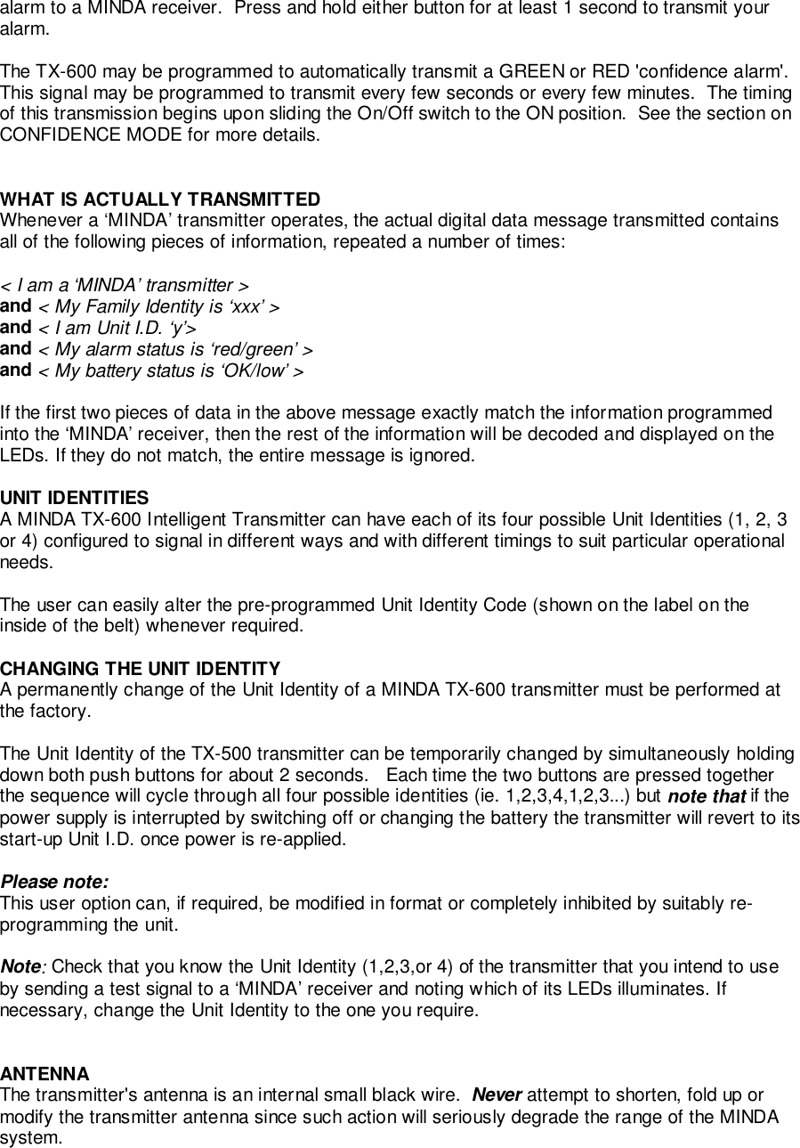 alarm to a MINDA receiver.  Press and hold either button for at least 1 second to transmit youralarm.The TX-600 may be programmed to automatically transmit a GREEN or RED &apos;confidence alarm&apos;.This signal may be programmed to transmit every few seconds or every few minutes.  The timingof this transmission begins upon sliding the On/Off switch to the ON position.  See the section onCONFIDENCE MODE for more details.WHAT IS ACTUALLY TRANSMITTEDWhenever a ‘MINDA’ transmitter operates, the actual digital data message transmitted containsall of the following pieces of information, repeated a number of times:&lt; I am a ‘MINDA’ transmitter &gt;and &lt; My Family Identity is ‘xxx’ &gt;and &lt; I am Unit I.D. ‘y’&gt;and &lt; My alarm status is ‘red/green’ &gt;and &lt; My battery status is ‘OK/low’ &gt;If the first two pieces of data in the above message exactly match the information programmedinto the ‘MINDA’ receiver, then the rest of the information will be decoded and displayed on theLEDs. If they do not match, the entire message is ignored.UNIT IDENTITIESA MINDA TX-600 Intelligent Transmitter can have each of its four possible Unit Identities (1, 2, 3or 4) configured to signal in different ways and with different timings to suit particular operationalneeds.The user can easily alter the pre-programmed Unit Identity Code (shown on the label on theinside of the belt) whenever required.CHANGING THE UNIT IDENTITYA permanently change of the Unit Identity of a MINDA TX-600 transmitter must be performed atthe factory.The Unit Identity of the TX-500 transmitter can be temporarily changed by simultaneously holdingdown both push buttons for about 2 seconds.   Each time the two buttons are pressed togetherthe sequence will cycle through all four possible identities (ie. 1,2,3,4,1,2,3...) but note that if thepower supply is interrupted by switching off or changing the battery the transmitter will revert to itsstart-up Unit I.D. once power is re-applied.Please note:This user option can, if required, be modified in format or completely inhibited by suitably re-programming the unit.Note: Check that you know the Unit Identity (1,2,3,or 4) of the transmitter that you intend to useby sending a test signal to a ‘MINDA’ receiver and noting which of its LEDs illuminates. Ifnecessary, change the Unit Identity to the one you require.ANTENNAThe transmitter&apos;s antenna is an internal small black wire.  Never attempt to shorten, fold up ormodify the transmitter antenna since such action will seriously degrade the range of the MINDAsystem.