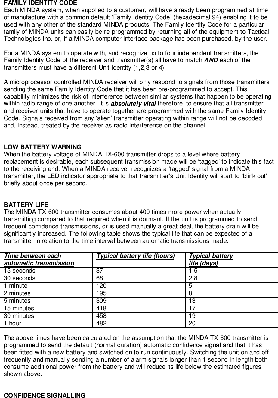 FAMILY IDENTITY CODEEach MINDA system, when supplied to a customer, will have already been programmed at timeof manufacture with a common default ‘Family Identity Code’ (hexadecimal 94) enabling it to beused with any other of the standard MINDA products. The Family Identity Code for a particularfamily of MINDA units can easily be re-programmed by returning all of the equipment to TacticalTechnologies Inc. or, if a MINDA computer interface package has been purchased, by the user.For a MINDA system to operate with, and recognize up to four independent transmitters, theFamily Identity Code of the receiver and transmitter(s) all have to match AND each of thetransmitters must have a different Unit Identity (1,2,3 or 4).A microprocessor controlled MINDA receiver will only respond to signals from those transmitterssending the same Family Identity Code that it has been pre-programmed to accept. Thiscapability minimizes the risk of interference between similar systems that happen to be operatingwithin radio range of one another. It is absolutely vital therefore, to ensure that all transmitterand receiver units that have to operate together are programmed with the same Family IdentityCode. Signals received from any ‘alien’ transmitter operating within range will not be decodedand, instead, treated by the receiver as radio interference on the channel.LOW BATTERY WARNINGWhen the battery voltage of MINDA TX-600 transmitter drops to a level where batteryreplacement is desirable, each subsequent transmission made will be ‘tagged’ to indicate this factto the receiving end. When a MINDA receiver recognizes a ‘tagged’ signal from a MINDAtransmitter, the LED indicator appropriate to that transmitter’s Unit Identity will start to ‘blink out’briefly about once per second.BATTERY LIFEThe MINDA TX-600 transmitter consumes about 400 times more power when actuallytransmitting compared to that required when it is dormant. If the unit is programmed to sendfrequent confidence transmissions, or is used manually a great deal, the battery drain will besignificantly increased. The following table shows the typical life that can be expected of atransmitter in relation to the time interval between automatic transmissions made.Time between eachautomatic transmission Typical battery life (hours) Typical batterylife (days)15 seconds 37 1.530 seconds 68 2.81 minute 120 52 minutes 195 85 minutes 309 1315 minutes 418 1730 minutes 458 191 hour 482 20The above times have been calculated on the assumption that the MINDA TX-600 transmitter isprogrammed to send the default (normal duration) automatic confidence signal and that it hasbeen fitted with a new battery and switched on to run continuously. Switching the unit on and offfrequently and manually sending a number of alarm signals longer than 1 second in length bothconsume additional power from the battery and will reduce its life below the estimated figuresshown above.CONFIDENCE SIGNALLING