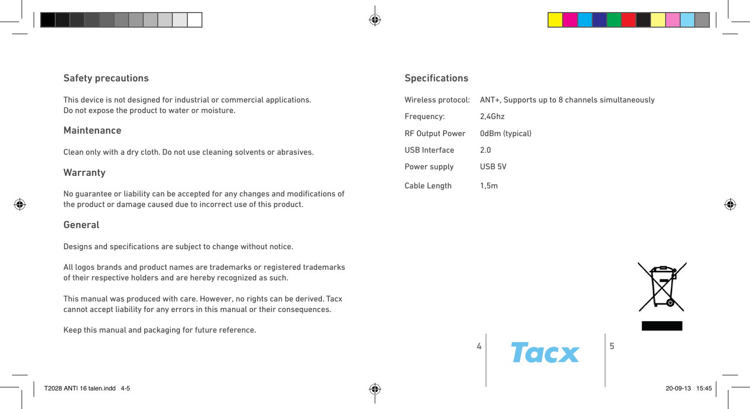Speciﬁcations Wireless protocol:   ANT+, Supports up to 8 channels simultaneouslyFrequency:   2,4GhzRF Output Power   0dBm (typical)USB Interface   2.0Power supply   USB 5VCable Length   1,5mSafety precautions This device is not designed for industrial or commercial applications.Do not expose the product to water or moisture. MaintenanceClean only with a dry cloth. Do not use cleaning solvents or abrasives. Warranty No guarantee or liability can be accepted for any changes and modiﬁcations of the product or damage caused due to incorrect use of this product. General Designs and speciﬁcations are subject to change without notice. All logos brands and product names are trademarks or registered trademarks of their respective holders and are hereby recognized as such. This manual was produced with care. However, no rights can be derived. Tacx cannot accept liability for any errors in this manual or their consequences. Keep this manual and packaging for future reference.4 5T2028 ANT| 16 talen.indd   4-5 20-09-13   15:45