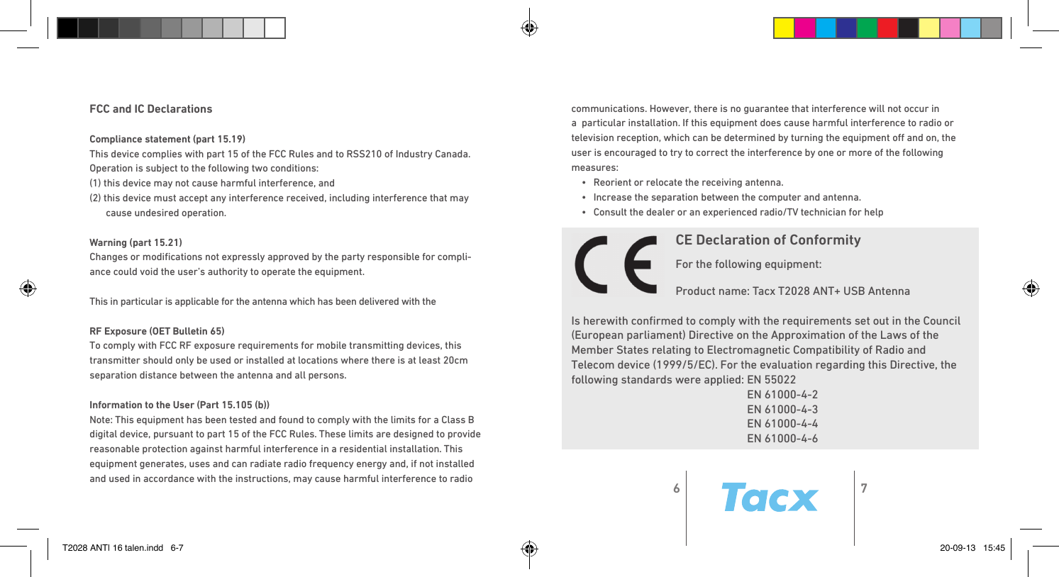 FCC and IC DeclarationsCompliance statement (part 15.19) This device complies with part 15 of the FCC Rules and to RSS210 of Industry Canada.Operation is subject to the following two conditions:(1) this device may not cause harmful interference, and(2) this device must accept any interference received, including interference that may cause undesired operation.Warning (part 15.21)Changes or modiﬁ cations not expressly approved by the party responsible for compli-ance could void the user’s authority to operate the equipment.This in particular is applicable for the antenna which has been delivered with the RF Exposure (OET Bulletin 65)To comply with FCC RF exposure requirements for mobile transmitting devices, this transmitter should only be used or installed at locations where there is at least 20cm separation distance between the antenna and all persons.Information to the User (Part 15.105 (b))Note: This equipment has been tested and found to comply with the limits for a Class B digital device, pursuant to part 15 of the FCC Rules. These limits are designed to provide reasonable protection against harmful interference in a residential installation. This equipment generates, uses and can radiate radio frequency energy and, if not installed and used in accordance with the instructions, may cause harmful interference to radio communications. However, there is no guarantee that interference will not occur in a  particular installation. If this equipment does cause harmful interference to radio or television reception, which can be determined by turning the equipment oﬀ  and on, the user is encouraged to try to correct the interference by one or more of the following measures:•  Reorient or relocate the receiving antenna.•  Increase the separation between the computer and antenna.•  Consult the dealer or an experienced radio/TV technician for helpCE Declaration of ConformityFor the following equipment:Product name: Tacx T2028 ANT+ USB Antenna Is herewith conﬁ rmed to comply with the requirements set out in the Council (European parliament) Directive on the Approximation of the Laws of the Member States relating to Electromagnetic Compatibility of Radio and Telecom device (1999/5/EC). For the evaluation regarding this Directive, the following standards were applied: EN 55022  EN 61000-4-2  EN 61000-4-3  EN 61000-4-4  EN 61000-4-66 7T2028 ANT| 16 talen.indd   6-7 20-09-13   15:45