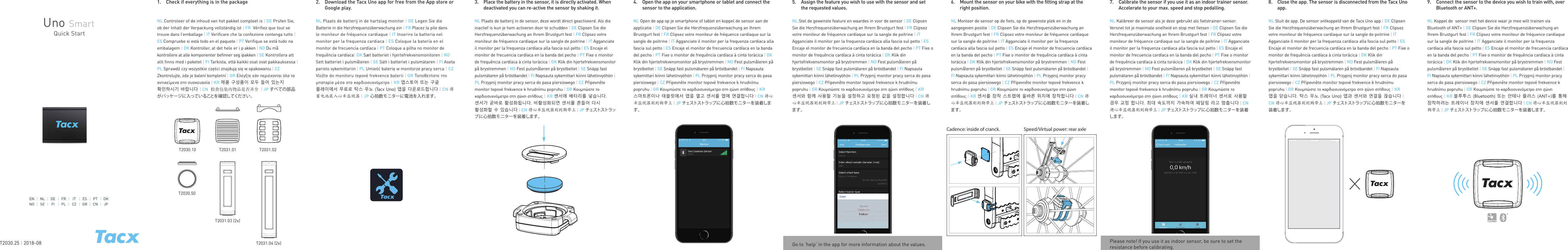 2.   Download the Tacx Uno app for free from the App store or Google play.NL Plaats de batterij in de hartslag monitor | DE Legen Sie die Batterie in die Herzfrequenzüberwachung ein | FR Placez la pile dans  le moniteur de fréquence cardiaque | IT Inserire la batteria nel monitor per la frequenza cardiaca | ES Coloque la batería en el monitor de frecuencia cardíaca | PT Coloque a pilha no monitor de frequência cardíaca| DK Sæt batteriet i hjertefrekvensmonitoren | NO Sett batteriet i pulsmåleren | SE Sätt i batteriet i pulsmätaren | FI Aseta paristo sykemittariin | PL Umieść baterię w monitorze pracy serca | CZ Vložte do monitoru tepové frekvence baterii | GR Τοποθετήστε την μπαταρία μέσα στο καρδιοσυχνόμετρο | KR 앱스토어 또는 구글 플레이에서 무료로 탁스 우노 (Tacx Uno) 앱을 다운로드합니다 | CN 将蓄电池装入心率监视器 | JP 心拍数モニターに電池を入れます。 3.   Place the battery in the sensor, it is directly activated. When deactivated you can re-active the sensor by shaking it.NL Plaats de batterij in de sensor, deze wordt direct geactiveerd. Als die inactief is kun je hem activeren door te schudden | DE Clipsen Sie die Herzfrequenzüberwachung an Ihrem Brustgurt fest | FR Clipsez votre moniteur de fréquence cardiaque sur la sangle de poitrine | IT Agganciate il monitor per la frequenza cardiaca alla fascia sul petto | ES Encaje el monitor de frecuencia cardíaca en la banda del pecho | PT Fixe o monitor de frequência cardíaca à cinta torácica | DK Klik din hjertefrekvensmonitor på brystremmen | NO Fest pulsmåleren på brystbeltet | SE Snäpp fast pulsmätaren på bröstbandet | FI Napsauta sykemittari kiinni lähetinvyöhön | PL Przypnij monitor pracy serca do pasa piersiowego | CZ Připevněte monitor tepové frekvence k hrudnímu popruhu | GR Κουμπώστε το καρδιοσυχνόμετρο στη ζώνη στήθους | KR 센서에 배터리를 넣습니다. 센서가 곧바로 활성화됩니다. 비활성화되면 센서를 흔들어 다시 활성화할 수 있습니다 | CN 将心率监视器别到胸带上 | JP チェストストラップに心拍数モニターを装着します。Uno SmartQuick StartEN |NL |DE |FR |IT |ES |PT |DKNO |SE |FI |PL |CZ |GR |CN |JP1.   Check if everything is in the packageNL Controleer of de inhoud van het pakket compleet is | DE Prüfen Sie, ob der Inhalt der Verpackung vollständig ist | FR  Vérifiez que tout se trouve dans l’emballage | IT Verificare che la confezione contenga tutto | ES Compruebe si está todo en el paquete | PT Verifique se está tudo na embalagem | DK Kontroller, at det hele er i p akken | NO Du må kontrollere at alle komponenter befinner seg ipakken | SE Kontrollera att allt finns med i paketet | FI Tarkista, että kaikki osat ovat pakkauksessa | PL Sprawdź czy wszystkie części znajdują się w opakowaniu | CZ Zkontrolujte, zda je balení kompletní | GR Ελέγξτε εάν περιέχονται όλα τα αντικείμενα στη συσκευασία | KR 제품 구성품이 모두 들어 있는지 확인하시기 바랍니다 | CN 检查包装内物品是否齐全 | JP すべての部品がパッケージに入っていることを確認してください 。 4.  Open the app on your smartphone or tablet and connect the sensor to the application.NL Open de app op je smartphone of tablet en koppel de sensor aan de applicatie | DE Clipsen Sie die Herzfrequenzüberwachung an Ihrem Brustgurt fest | FR Clipsez votre moniteur de fréquence cardiaque sur la sangle de poitrine | IT Agganciate il monitor per la frequenza cardiaca alla fascia sul petto | ES Encaje el monitor de frecuencia cardíaca en la banda del pecho | PT Fixe o monitor de frequência cardíaca à cinta torácica | DK Klik din hjertefrekvensmonitor på brystremmen | NO Fest pulsmåleren på brystbeltet | SE Snäpp fast pulsmätaren på bröstbandet | FI Napsauta sykemittari kiinni lähetinvyöhön | PL Przypnij monitor pracy serca do pasa piersiowego | CZ Připevněte monitor tepové frekvence k hrudnímu popruhu | GR Κουμπώστε το καρδιοσυχνόμετρο στη ζώνη στήθους | KR 스마트폰이나 태블릿에서 앱을 열고 센서를 앱에 연결합니다 | CN 将心率监视器别到胸带上 | JP チェストストラップに心拍数モニターを装着します。5.  Assign the feature you wish to use with the sensor and set the requested values.NL Stel de gewenste feature en waardes in voor de sensor | DE Clipsen Sie die Herzfrequenzüberwachung an Ihrem Brustgurt fest | FR Clipsez votre moniteur de fréquence cardiaque sur la sangle de poitrine | IT Agganciate il monitor per la frequenza cardiaca alla fascia sul petto | ES Encaje el monitor de frecuencia cardíaca en la banda del pecho | PT Fixe o monitor de frequência cardíaca à cinta torácica | DK Klik din hjertefrekvensmonitor på brystremmen | NO Fest pulsmåleren på brystbeltet | SE Snäpp fast pulsmätaren på bröstbandet | FI Napsauta sykemittari kiinni lähetinvyöhön | PL Przypnij monitor pracy serca do pasa piersiowego | CZ Připevněte monitor tepové frekvence k hrudnímu popruhu | GR Κουμπώστε το καρδιοσυχνόμετρο στη ζώνη στήθους | KR 센서와 함께 사용할 기능을 설정하고 요청된 값을 설정합니다 | CN 将心率监视器别到胸带上 | JP チェストストラップに心拍数モニターを装着します。6.  Mount the sensor on your bike with the fitting strap at the right position.NL Monteer de sensor op de fiets, op de gewenste plek en in de aangegeven positie | DE Clipsen Sie die Herzfrequenzüberwachung an Ihrem Brustgurt fest | FR Clipsez votre moniteur de fréquence cardiaque sur la sangle de poitrine | IT Agganciate il monitor per la frequenza cardiaca alla fascia sul petto | ES Encaje el monitor de frecuencia cardíaca en la banda del pecho | PT Fixe o monitor de frequência cardíaca à cinta torácica | DK Klik din hjertefrekvensmonitor på brystremmen | NO Fest pulsmåleren på brystbeltet | SE Snäpp fast pulsmätaren på bröstbandet | FI Napsauta sykemittari kiinni lähetinvyöhön | PL Przypnij monitor pracy serca do pasa piersiowego | CZ Připevněte monitor tepové frekvence k hrudnímu popruhu | GR Κουμπώστε το καρδιοσυχνόμετρο στη ζώνη στήθους | KR 센서를 장착 스트랩에 올바른 위치에 장착합니다 | CN 将心率监视器别到胸带上 | JP チェストストラップに心拍数モニターを装着します。Speed/Virtual power: rear axleCadence: inside of cranck.7.  Calibrate the sensor if you use it as an indoor trainer sensor. Accelerate to your max. speed and stop pedalling.NL Kalibreer de sensor als je deze gebruikt als fietstrainer-sensor. Versnel tot je maximale snelheid en stop met fietsen | DE Clipsen Sie die Herzfrequenzüberwachung an Ihrem Brustgurt fest | FR Clipsez votre moniteur de fréquence cardiaque sur la sangle de poitrine | IT Agganciate il monitor per la frequenza cardiaca alla fascia sul petto | ES Encaje el monitor de frecuencia cardíaca en la banda del pecho | PT Fixe o monitor de frequência cardíaca à cinta torácica | DK Klik din hjertefrekvensmonitor på brystremmen | NO Fest pulsmåleren på brystbeltet | SE Snäpp fast pulsmätaren på bröstbandet | FI Napsauta sykemittari kiinni lähetinvyöhön | PL Przypnij monitor pracy serca do pasa piersiowego | CZ Připevněte monitor tepové frekvence k hrudnímu popruhu | GR Κουμπώστε το καρδιοσυχνόμετρο στη ζώνη στήθους | KR 실내 트레이너 센서로 사용할 경우 교정 합니다. 최대 속도까지 가속하여 페달링 라고 멈춥니다 | CN 将心率监视器别到胸带上 | JP チェストストラップに心拍数モニターを装着します。Please note! If you use it as indoor sensor, be sure to set the resistance before calibrating.Go to ‘help’ in the app for more information about the values.8.  Close the app. The sensor is disconnected from the Tacx Uno app.NL Sluit de app. De sensor ontkoppeld van de Tacx Uno app | DE Clipsen Sie die Herzfrequenzüberwachung an Ihrem Brustgurt fest | FR Clipsez votre moniteur de fréquence cardiaque sur la sangle de poitrine | IT Agganciate il monitor per la frequenza cardiaca alla fascia sul petto | ES Encaje el monitor de frecuencia cardíaca en la banda del pecho | PT Fixe o monitor de frequência cardíaca à cinta torácica | DK Klik din hjertefrekvensmonitor på brystremmen | NO Fest pulsmåleren på brystbeltet | SE Snäpp fast pulsmätaren på bröstbandet | FI Napsauta sykemittari kiinni lähetinvyöhön | PL Przypnij monitor pracy serca do pasa piersiowego | CZ Připevněte monitor tepové frekvence k hrudnímu popruhu | GR Κουμπώστε το καρδιοσυχνόμετρο στη ζώνη στήθους | KR 앱을 닫습니다. 탁스 우노 (Tacx Uno) 앱과 센서와 연결을 끊습니다 | CN 将心率监视器别到胸带上 | JP チェストストラップに心拍数モニターを装着します。9.  Connect the sensor to the device you wish to train with, over Bluetooth or ANT+.NL Koppel de  sensor met het device waar je mee wilt trainen via Bluetooth of ANT+ | DE Clipsen Sie die Herzfrequenzüberwachung an Ihrem Brustgurt fest | FR Clipsez votre moniteur de fréquence cardiaque sur la sangle de poitrine | IT Agganciate il monitor per la frequenza cardiaca alla fascia sul petto | ES Encaje el monitor de frecuencia cardíaca en la banda del pecho | PT Fixe o monitor de frequência cardíaca à cinta torácica | DK Klik din hjertefrekvensmonitor på brystremmen | NO Fest pulsmåleren på brystbeltet | SE Snäpp fast pulsmätaren på bröstbandet | FI Napsauta sykemittari kiinni lähetinvyöhön | PL Przypnij monitor pracy serca do pasa piersiowego | CZ Připevněte monitor tepové frekvence k hrudnímu popruhu | GR Κουμπώστε το καρδιοσυχνόμετρο στη ζώνη στήθους | KR 블루투스 (Bluetooth) 또는 안테나 플러스 (ANT+)를 통해 장착하려는 트레이너 장치에 센서를 연결합니다 | CN 将心率监视器别到胸带上 | JP チェストストラップに心拍数モニターを装着します。 T2030.25 | 2018-08T2030.10T2030.50T2031.02T2031.01T2031.03 (2x)T2031.04 (2x)