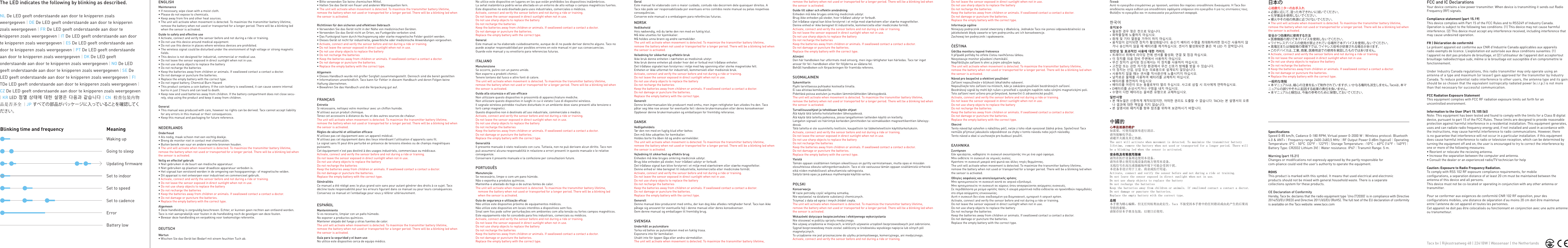 FCC and IC DeclarationsYour device contains a low power transmitter. When device is transmitting it sends out Radio Frequency (RF) signals.Compliance statement (part 15.19)This device complies with Part 15 of the FCC Rules and to RSS249 of Industry Canada. Operation is subject to the following two conditions: (1) This device may not cause harmful interference. (2) This device must accept any interference received, including interference that may cause undesired operation.FR | Déclaration de conformitéLe présent appareil est conforme aux CNR d’Industrie Canada applicables aux appareilsradio exempts de licence. L’exploitation est autorisée aux deux conditions suivantes: (1) l’appareil ne doit pas produire de brouillage, et (2) l’utilisateur de l’appareil doit acceptertout brouillage radioélectrique subi, même si le brouillage est susceptible d’en compromettre le fonctionnement.Under Industry Canada regulations, this radio transmitter may only operate using an antenna of a type and maximum (or lesser) gain approved for the transmitter by Industry Canada. To reduce potential radio interference to other users, the antenna type and its gain should be so chosen that the equivalent isotropically radiated power (e.i.r.p.) is not more than that necessary for successful communication.FCC Radiation Exposure StatementThis equipment complies with FCC RF radiation exposure limits set forth for an uncontrolled environment.Information to the User (Part 15.105 (b))Note: This equipment has been tested and found to comply with the limits for a Class B digital device, pursuant to part 15 of the FCC Rules. These limits are designed to provide reasonable protection against harmful interference in a residential installation. This equipment generates, uses and can radiate radio frequency energy and, if not installed and used in accordance with the instructions, may cause harmful interference to radio communcations. However, there is no guarantee that interference will not occur in a particular installation. if this equipment does cause harmful interference to radio or television reception, which can be determined by turning the equipment off and on, the user is encouraged to try to correct the interference by one or more of the following measures:• Reorient or relocate the recieving antenna.• Increase the separation between the computer and antenna.• Consult the dealer or an experienced radio/TV technician for helpCaution: Exposure to Radio Frequency Radiation.To comply with RSS 102 RF exposure compliance requirements, for mobileconfigurations, a separation distance of at least 20 cm must be maintained between the antenna of this device and all persons.This device must not be co-located or operating in conjunction with any other antenna or transmitter. Pour se conformer aux exigences de conformité CNR 102 RF exposition, pour desconfigurations mobiles, une distance de séparation d’au moins 20 cm doit être maintenue entre l’antenne de cet appareil et toutes les personnes.Cet appareil ne doit pas être colocalisés ou fonctionnant en conjonction avec une autre antenne ou transmetteur.SpecificationsSpeed 0-85 km/h, Cadance 0-180 RPM, Virtual power 0-2000 W | Wireless protocol: Bluetooth 4.0 &amp; ANT+ | Frequency range 2400-2483,5 MHz | RF Output Power 0 dBm (typical) | Operating Temperature: 0°C - 50°C  (32°F - 122°F) | Storage Temperature: -10°C – 60°C (14°F - 140°F) | Battery Type: CR2032 Lithium 3V| | Water resistance: IP67 | Transmit Range: 5 m.Warning (part 15.21)Changes or modifications not expressly approved by the partly responsible for  com-pliance could void the user’s authority to operate the equipment.ROHSThis product is marked with this symbol. It means that used electrical and electronicproducts should not be mixed with general household waste. There is a separatecollections system for these products.CE Declaration of ConformityHereby, Tacx bv. declares that the radio equipment type ‘Uno (T2030)’ is in compliance with Directive 2014/53/EU (RED) and Directive 2011/65/EU (RoHS). The full text of the EU declaration of conformity is available on the Tacx website: www.tacx.comBlinking time and frequency MeaningGoing to sleepBattery lowWaking up Updating firmwareSet to indoorSet to speedErrorSet to cadenceThe LED indicates the following by blinking as described.NL De LED geeft onderstaande aan door te knipperen zoals weergegeven | DE De LED geeft onderstaande aan door te knipperen zoals weergegeven | FR De LED geeft onderstaande aan door te knipperen zoals weergegeven | IT De LED geeft onderstaande aan door te knipperen zoals weergegeven | ES De LED geeft onderstaande aan door te knipperen zoals weergegeven | PT De LED geeft onderstaande aan door te knipperen zoals weergegeven | DK De LED geeft onderstaande aan door te knipperen zoals weergegeven | NO De LED geeft onderstaande aan door te knipperen zoals weergegeven | SE De LED geeft onderstaande aan door te knipperen zoals weergegeven | FI TDe LED geeft onderstaande aan door te knipperen zoals weergegeven | CZ De LED geeft onderstaande aan door te knipperen zoals weergegeven | KR LED 점멸 상태에 대한 설명은 다음과 같습니다 | CN 检查包装内物品是否齐全 | JP すべての部品がパッケージに入っていることを確認してください。 ENGLISHMaintenance• If necessary, wipe clean with a moist cloth.• Please do not expose to chemicals.• Keep away from fire and other heat sources.• The unit will activate when movement is detected. To maximize the transmitter battery lifetime, remove the battery when not used or transported for a longer period. There will be a blinking led when the sensor is activated. Guide to safety and effective use• Activate, connect and verify the sensor before and not during a ride or training. • Do not use this device around medical equipment.• Do not use this device in places where wireless devices are prohibited.• The wireless signal could be disturbed under the environment of high voltage or strong magnetic fields.• This device is not designed for industrial, commercial or medical use.• Do not leave the sensor exposed in direct sunlight when not in use.• Do not use sharp objects to replace the battery• Do not recharge the batteries• Keep the batteries away from children or animals. If swallowed contact a contact a doctor.• Do not damage or puncture the batteries.• Replace the empty battery with the correct type. • Do not ingest battery, Chemical Burn Hazard• This product contains a coin battery. If the coin battery is swallowed, it can cause severe internal burns in just 2 hours and can lead to death.• Keep new and used batteries away from children. If the battery compartment does not close secu-rely, stop using the product and keep it away from children.General• This manual was produced with care, however no rights can be derived. Tacx cannot accept liability for any errors in this manual or their consequences. • Keep this manual and packaging for future reference. NEDERLANDSOnderhoud• Als nodig, maak schoon met een vochtig doekje.• Breng de monitor niet in contact met chemicaliën.• Buiten bereik van vuur en andere warmte bronnen houden.• The unit will activate when movement is detected. To maximize the transmitter battery lifetime, remove the battery when not used or transported for a longer period. There will be a blinking led when the sensor is activated.Veilig en effectief gebruik• Niet gebruiken in de buurt van medische apparatuur.• Niet gebruiken op plaatsen waar draadloze apparatuur verboden is.• Het signaal kan verstoord worden in de omgeving van hoogspannings- of magnetische velden.• Dit apparaat is niet ontworpen voor industrieel en commercieel gebruik.• Activate, connect and verify the sensor before and not during a ride or training. • Do not leave the sensor exposed in direct sunlight when not in use.• Do not use sharp objects to replace the battery• Do not recharge the batteries• Keep the batteries away from children or animals. If swallowed contact a contact a doctor.• Do not damage or puncture the batteries.• Replace the empty battery with the correct type.Algemeen• Deze handleiding is zorgvuldig beschreven. Echter, er kunnen geen rechten aan ontleend worden. Tacx is niet aansprakelijk voor fouten in de handleiding noch de gevolgen van deze fouten.• Bewaar deze handleiding en verpakking voor toekomstige referentie.DEUTSCHWartun• Wischen Sie das Gerät bei Bedarf mit einem feuchten Tuch ab.• Bitte verwenden Sie keine chemischen Mittel.• Halten Sie das Gerät von Feuer und anderen Wärmequellen fern.• The unit will activate when movement is detected. To maximize the transmitter battery lifetime, remove the battery when not used or transported for a longer period. There will be a blinking led when the sensor is activated.Richtlinien für den sicheren und effektiven Gebrauch• Verwenden Sie das Gerät nicht in der Nähe von medizinischen Geräten.• Verwenden Sie das Gerät nicht an Orten, wo Funkgeräte verboten sind.• Das Funksignal kann durch Hochspannung oder starke magnetische Felder gestört werden.• Dieses Gerät ist nicht für industrielle, gewerbliche oder medizinische Anwendungen vorgesehen.• Activate, connect and verify the sensor before and not during a ride or training. • Do not leave the sensor exposed in direct sunlight when not in use.• Do not use sharp objects to replace the battery• Do not recharge the batteries• Keep the batteries away from children or animals. If swallowed contact a contact a doctor.• Do not damage or puncture the batteries.• Replace the empty battery with the correct type.Allgemein• Dieses Handbuch wurde mit großer Sorgfalt zusammengestellt. Dennoch sind die bereit gestellten • Informationen unverbindlich. Tacx kann für Fehler in diesem Handbuch und deren Folgen keine Haftung übernehmen. • Bewahren Sie das Handbuch und die Verpackung gut auf.FRANÇAISEntretie Si nécessaire, nettoyez votre moniteur avec un chiffon humide.N’utilisez aucun produit chimique.Tenez cet accessoire à distance du feu et des autres sources de chaleur.The unit will activate when movement is detected. To maximize the transmitter battery lifetime, remove the battery when not used or transported for a longer period. There will be a blinking led when the sensor is activated.Règles de sécurité et utilisation efficaceN’utilisez pas cet équipement avec un appareil médical.N’utilisez pas cet équipement dans des lieux interdisant l’utilisation d’appareils sans fil.Le signal sans fil peut être perturbé en présence de tensions élevées ou de champs magnétiques puissants.Cet équipement n’est pas destiné à des usages industriels, commerciaux ou médicaux.Activate, connect and verify the sensor before and not during a ride or training. Do not leave the sensor exposed in direct sunlight when not in use.Do not use sharp objects to replace the batteryDo not recharge the batteriesKeep the batteries away from children or animals. If swallowed contact a contact a doctor.Do not damage or puncture the batteries.Replace the empty battery with the correct type.GénéralitésCe manuel a été rédigé avec le plus grand soin sans pour autant générer des droits à ce sujet. Tacx décline toute responsabilité pour les erreurs figurant dans ce manuel ou pour leurs conséquences. Conservez ce manuel et l’emballage pour vous y référer ultérieurement.ESPAÑOLMantenimiento Si es necesario, limpiar con un paño húmedo.No exponer a productos químicos.Mantener alejado del fuego y otras fuentes de calor.The unit will activate when movement is detected. To maximize the transmitter battery lifetime, remove the battery when not used or transported for a longer period. There will be a blinking led when the sensor is activated.Guía para la seguridad y el buen usoNo utilice este dispositivo cerca de equipo médico.No utilice este dispositivo en lugares en los que están prohibidos los dispositivos inalámbricos.La señal inalámbrica podría verse afectada en un entorno de alto voltaje o campos magnéticos fuertes.Este dispositivo no está diseñado para usos industriales, comerciales o médicos.Activate, connect and verify the sensor before and not during a ride or training. Do not leave the sensor exposed in direct sunlight when not in use.Do not use sharp objects to replace the batteryDo not recharge the batteriesKeep the batteries away from children or animals. If swallowed contact a contact a doctor.Do not damage or puncture the batteries.Replace the empty battery with the correct type.GeneralEste manual se ha elaborado cuidadosamente, aunque de él no puede derivar derecho alguno. Tacx no puede aceptar responsabilidad por posibles errores en este manual ni por sus consecuencias. Guarde este manual y su envoltorio para referencias futuras.ITALIANOManutenzioneSe occorre, pulire con un panno umido.Non esporre a prodotti chimici.Tenere lontano dal fuoco e altre fonti di calore.The unit will activate when movement is detected. To maximize the transmitter battery lifetime, remove the battery when not used or transported for a longer period. There will be a blinking led when the sensor is activated.Guida alla sicurezza e all’uso efficaceNon utilizzare questo dispositivo in prossimità di apparecchiature mediche.Non utilizzare questo dispositivo in luoghi in cui è vietato l’uso di dispositivi wireless.Il segnale wireless potrebbe risultare disturbato in un ambiente dove siano presenti alta tensione o forti campi magnetici.Questo dispositivo non è destinato all’uso industriale, commerciale o medico.Activate, connect and verify the sensor before and not during a ride or training. Do not leave the sensor exposed in direct sunlight when not in use.Do not use sharp objects to replace the batteryDo not recharge the batteriesKeep the batteries away from children or animals. If swallowed contact a contact a doctor.Do not damage or puncture the batteries.Replace the empty battery with the correct type.GeneralitàIl presente manuale è stato realizzato con cura. Tuttavia, non ne può derivare alcun diritto. Tacx non può assumersi alcuna responsabilità in relazione a errori presenti in questo manuale o le relative conseguenze. Conservare il presente manuale e la confezione per consultazioni future.PORTUGUÊSManutençãoSe necessário, limpe-o com um pano húmido.Não o exponha a produtos químicos.Mantenha-o afastado do fogo e de outras fontes de calor.The unit will activate when movement is detected. To maximize the transmitter battery lifetime, remove the battery when not used or transported for a longer period. There will be a blinking led when the sensor is activated.Guia de segurança e utilização eficazNão utilize este dispositivo próximo de equipamentos médicos.Não utilize este dispositivo em locais interditos a dispositivos sem fios.Sinal sem fios pode sofrer perturbações em ambientes com alta tensão ou fortes campos magnéticos.Este equipamento não foi concebido para fins industriais, comerciais ou médicos.Activate, connect and verify the sensor before and not during a ride or training. Do not leave the sensor exposed in direct sunlight when not in use.Do not use sharp objects to replace the batteryDo not recharge the batteriesKeep the batteries away from children or animals. If swallowed contact a contact a doctor.Do not damage or puncture the batteries.Replace the empty battery with the correct type.GeralEste manual foi elaborado com o maior cuidado, contudo não decorrem dele quaisquer direitos. A Tacx não pode ser responsabilizada por eventuais erros contidos neste manual ou pelas respetivas consequências. Conserve este manual e a embalagem para referências futuras.NORSKVedlikeholdHvis nødvendig, må du tørke den ren med en fuktig klut.Må ikke utsettes for kjemikalier.Må holdes unna brann og andre varmekilder.The unit will activate when movement is detected. To maximize the transmitter battery lifetime, remove the battery when not used or transported for a longer period. There will be a blinking led when the sensor is activated.Veiledning for sikkerhet og effektiv brukIkke bruk denne enheten i nærheten av medisinsk utstyr.Ikke bruk denne enheten på steder hvor det er forbud mot trådløse enheter.Det trådløse signalet kan forstyrres i miljø med høy spenning eller sterke magnetiske felt.Enheten er ikke utformet for industriell, kommersiell eller medisinsk bruk.Activate, connect and verify the sensor before and not during a ride or training. Do not leave the sensor exposed in direct sunlight when not in use.Do not use sharp objects to replace the batteryDo not recharge the batteriesKeep the batteries away from children or animals. If swallowed contact a contact a doctor.Do not damage or puncture the batteries.Replace the empty battery with the correct type.GenereltDenne brukermanualen ble produsert med omhu, men ingen rettigheter kan utledes fra den. Tacx påtar seg ikke noe ansvar for eventuelle feil i denne brukermanualen eller deres konsekvenserOppbevar denne brukermanualen og emballasjen for fremtidig referanse.DANSKVedligeholdelsTør den ren med en fugtig klud efter behov.Den må ikke udsættes for kemikalier.Holdes borte fra åben ild og andre varmekilder.The unit will activate when movement is detected. To maximize the transmitter battery lifetime, remove the battery when not used or transported for a longer period. There will be a blinking led when the sensor is activated.Vejledning til sikkerhed og effektiv brugEnheden må ikke bruges omkring medicinsk udstyr.Brug ikke enheden på steder, hvor trådløst udstyr er forbudt.Det trådløse signal kan blive forstyrret i et miljø med stærkstrøm eller stærke magnetfelter.Denne enhed er ikke beregnet til industrielle, kommercielle eller medicinske formål.Activate, connect and verify the sensor before and not during a ride or training. Do not leave the sensor exposed in direct sunlight when not in use.Do not use sharp objects to replace the batteryDo not recharge the batteriesKeep the batteries away from children or animals. If swallowed contact a contact a doctor.Do not damage or puncture the batteries.Replace the empty battery with the correct type.GenereltDenne manual blev produceret med omhu, der kan dog ikke afledes rettigheder heraf. Tacx kan ikke påtage sig ansvaret for eventuelle fejl i denne manual eller deres konsekvenser. Gem denne manual og emballagen til fremtidig brug.SVENSKAUnderhåll av pulsmätareTorka vid behov av pulsmätaren med en fuktig trasa.Exponera inte för kemikalier.Utsätt inte för öppen låga eller andra värmekällor.The unit will activate when movement is detected. To maximize the transmitter battery lifetime, remove the battery when not used or transported for a longer period. There will be a blinking led when the sensor is activated.Guide till säker och effektiv användningEnheden må ikke bruges omkring medicinsk udstyr.Brug ikke enheden på steder, hvor trådløst udstyr er forbudt.Det trådløse signal kan blive forstyrret i et miljø med stærkstrøm eller stærke magnetfelter.Denne enhed er ikke beregnet til industrielle, kommercielle eller medicinske formål.Activate, connect and verify the sensor before and not during a ride or training. Do not leave the sensor exposed in direct sunlight when not in use.Do not use sharp objects to replace the batteryDo not recharge the batteriesKeep the batteries away from children or animals. If swallowed contact a contact a doctor.Do not damage or puncture the batteries.Replace the empty battery with the correct type.AllmäntDen här handboken har utformats med omsorg, men inga rättigheter kan härledas. Tacx tar inget ansvar för fel i handboken eller för följderna av sådana fel. Behåll handboken och förpackningen för framtida referens.SUOMALAINENSykemittarinPyyhi tarvittaessa puhtaaksi kostealla liinalla.Ei saa altistaa kemikaaleille.Pidettävä poissa avotulen ja muiden lämmönlähteiden läheisyydestä.The unit will activate when movement is detected. To maximize the transmitter battery lifetime, remove the battery when not used or transported for a longer period. There will be a blinking led when the sensor is activated.Turvallisuusohjeet ja tehokkaan käytön ohjeetÄlä käytä tätä laitetta hoitolaitteiden läheisyydessä.Älä käytä tätä laitetta paikoissa, joissa langattomien laitteiden käyttö on kielletty.Langaton signaali voi häiriintyä korkeiden jännitteiden tai voimakkaiden magneettikenttien läheisyy-dessä.Tätä laitetta ei ole suunniteltu teollisiin, kaupallisiin tai lääketieteellisiin käyttötarkoituksiin.Activate, connect and verify the sensor before and not during a ride or training. Do not leave the sensor exposed in direct sunlight when not in use.Do not use sharp objects to replace the batteryDo not recharge the batteriesKeep the batteries away from children or animals. If swallowed contact a contact a doctor.Do not damage or puncture the batteries.Replace the empty battery with the correct type.YleistäTämän oppaan sisältämien tietojen oikeellisuus on pyritty varmistamaan, mutta opas ei missään olosuhteissa oikeuta vahingonkorvauksiin. Tacx ei ole vastuussa tämän oppaan sisältämistä virheistä eikä niiden mahdollisesti aiheuttamista vahingoista. Säilytä tämä opas ja pakkaus myöhempää käyttöä varten.POLSKIKonserwacjaW razie potrzeby czyść wilgotną szmatką.Nie wystawiać na działanie substancji chemicznych.Trzymać z dala od ognia i innych źródeł ciepła.The unit will activate when movement is detected. To maximize the transmitter battery lifetime, remove the battery when not used or transported for a longer period. There will be a blinking led when the sensor is activated.Wskazówki dotyczące bezpieczeństwa i efektywnego wykorzystaniaNie stosować w pobliżu sprzętu medycznego.Nie używaj urządzenia w miejscach, w których używanie urządzeń bezprzewodowych jest zabronione.Sygnał bezprzewodowy może zostać zakłócony w środowisku wysokiego napięcia lub silnych pól magnetycznych.To urządzenie nie jest przeznaczone do użytku przemysłowego, komercyjnego, ani medycznego.Activate, connect and verify the sensor before and not during a ride or training. Do not leave the sensor exposed in direct sunlight when not in use.Do not use sharp objects to replace the batteryDo not recharge the batteriesKeep the batteries away from children or animals. If swallowed contact a contact a doctor.Do not damage or puncture the batteries.Replace the empty battery with the correct type.Informacje ogólneNiniejszy podręcznik został stworzony z dbałością. Jednakże Tacx nie ponosi odpowiedzialności za jakiekolwiek błędy zawarte w tym podręczniku ani ich konsekwencje. Zachowaj ten podręcznik i opakowanie.ČEŠTINAÚdržba monitoru tepové frekvenceV případě potřeby ho otřete čistou navlhčenou látkou.Nevystavuje monitor působení chemikálií.Nepřibližujte zařízení k ohni a jiným zdrojům tepla.The unit will activate when movement is detected. To maximize the transmitter battery lifetime, remove the battery when not used or transported for a longer period. There will be a blinking led when the sensor is activated.Návod pro bezpečné a efektivní používáníZařízení nepoužívejte v blízkosti lékařského vybavení.Nepoužívejte toto zařízení na místech, kde je zakázáno používání bezdrátových zařízení.Bezdrátový signál by mohl být rušen v prostředí s vysokým napětím nebo silnými magnetickými poli.Toto zařízení není určeno pro průmyslové, komerční či zdravotnické použití.Activate, connect and verify the sensor before and not during a ride or training. Do not leave the sensor exposed in direct sunlight when not in use.Do not use sharp objects to replace the batteryDo not recharge the batteriesKeep the batteries away from children or animals. If swallowed contact a contact a doctor.Do not damage or puncture the batteries.Replace the empty battery with the correct type.ObecnéTento návod byl vytvořen s náležitou péčí, nelze z toho však vyvozovat žádná práva. Společnost Tacx nemůže přijmout jakoukoliv odpovědnost za chyby v tomto návodu nebo jejich následky. Tento návod a obal si uschovejte pro budoucí použití.ΕΛΛΗΝΙΚΆΣυντήρησηΕάν χρειάζεται, καθαρίστε τη συσκευή σκουπίζοντάς την με ένα υγρό ύφασμα.Μην εκθέτετε τη συσκευή σε χημικές ουσίες.Κρατήστε τη συσκευή μακριά από φωτιά και άλλες πηγές θερμότητας.The unit will activate when movement is detected. To maximize the transmitter battery lifetime, remove the battery when not used or transported for a longer period. There will be a blinking led when the sensor is activated.Οδηγίες ασφαλούς και αποτελεσματικής χρήσηςΜην χρησιμοποιείτε τη συσκευή κοντά σε ιατρικό εξοπλισμό.Μην χρησιμοποιείτε τη συσκευή σε χώρους όπου απαγορεύονται ασύρματες συσκευές.Σε περιβάλλοντα με ρεύμα υψηλής τάσης ή ισχυρά μαγνητικά πεδία ενδέχεται να προκληθούν παρεμβολές στο σήμα ασύρματης επικοινωνίας.Αυτή η συσκευή δεν είναι σχεδιασμένη για βιομηχανική, εμπορική ή ιατρική χρήση.Activate, connect and verify the sensor before and not during a ride or training. Do not leave the sensor exposed in direct sunlight when not in use.Do not use sharp objects to replace the batteryDo not recharge the batteriesKeep the batteries away from children or animals. If swallowed contact a contact a doctor.Do not damage or puncture the batteries.Replace the empty battery with the correct type.ΓενικάΑυτό το εγχειρίδιο ετοιμάστηκε με προσοχή, ωστόσο δεν παρέχει οποιαδήποτε δικαιώματα. Η Tacx δεν αποδέχεται καμία ευθύνη για οποιαδήποτε σφάλματα υπάρχουν στο εγχειρίδιο ή για τις επιπτώσεις τους. Φυλάξτε το εγχειρίδιο και τη συσκευασία για μελλοντική αναφορά.한국어유지보수• 필요한 경우 젖은 천으로 닦습니다.• 화학물질에 노출하지 마십시오.• 화재 및 기타 열원을 가까이 하지 마십시오.• 움직임이 감지되면 장치가 활성화됩니다. 송신기 배터리 수명을 최대화하려면 장시간 사용하지 않거나 송신하지 않을 때 배터리를 제거하십시오. 센서가 활성화되면 붉은 색 LED 가 깜박입니다. 안전성 및 효과적인 사용에 대한 가이드• 트레이너 위에서 라이딩 전에 센서를 활성화, 연결 및 점검 하십시요. • 이 장치를 의료 장비 주변에서 사용하지 마십시오.• 무선 장치가 금지된 장소에서는 이 장치를 사용하지 마십시오.• 고전압 또는 강한 자기장 환경에서 무선 신호가 방해를 받을 수 있습니다.• 이 장치는 산업, 상업 또는 의료용으로 설계되지 않았습니다.• 사용하지 않을 때는 센서를 직사광선에 노출시키지 마십시오.• 날카로운 물체를 사용하여 배터리를 교체하지 마십시오.• 배터리를 충전하지 마십시오• 배터리를 어린이 또는 동물로부터 멀리 두십시오. 사고로 삼킬 시 의사에게 연락하십시요.• D배터리를 손상시키거나 구멍을 내지 마십시오.• 수명이 다한 배터리는 올바른 유형으로 교체하십시오. 일반사항• 본 매뉴얼은 신중하게 제작되었지만, 어떠한 권리도 도출할 수 없습니다. TACX는 본 설명서의 오류나 결과에 대한 책임을 지지 않습니다. • 본 설명서와 패키지를 향후 참조를 위하여 보관하시기 바랍니다. 中國的心率监视器的维护如需要，可使用湿抹布进行清洁。请勿接触化学品。请避开火源及其它热源。The unit will activate when movement is detected. To maximize the transmitter battery lifetime, remove the battery when not used or transported for a longer period. There will be a blinking led when the sensor is activated.安全性及有效使用指南请勿在医疗设备周边使用本设备。请勿在禁止使用无线设备的地方使用本设备。无线信号在高压或强磁场环境下可能会受到干扰。本设备非设计用于工业、商业或医疗用途。Activate, connect and verify the sensor before and not during a ride or training. Do not leave the sensor exposed in direct sunlight when not in use.Do not use sharp objects to replace the batteryDo not recharge the batteriesKeep the batteries away from children or animals. If swallowed contact a contact a doctor.Do not damage or puncture the batteries.Replace the empty battery with the correct type.总则本手册为精心编辑，但无任何权利由此衍生。Tacx 不接受因本手册中的任何错误或由此产生的后果而导致的索赔。 请保存好本手册及包装，以便日后使用。日本の心拍数モニターのお手入れ• 必要に応じて、湿った布できれいに拭いてください。• 化学薬品を使用しないでください。• 裸火やその他の熱源に近づけないでください。• The unit will activate when movement is detected. To maximize the transmitter battery lifetime, remove the battery when not used or transported for a longer period. There will be a blinking led when the sensor is activated.安全かつ効果的に使用する方法• 医療機器の周りで本デバイスを使用しないでください。• ワイヤレスデバイスの使用が禁止されている場所で本デバイスを使用しないでください。• 高電圧または強磁場の環境下では、ワイヤレス信号が妨害される場合があります。• このデバイスは、工業、商業、医療用途での使用を意図したものではありません。• Activate, connect and verify the sensor before and not during a ride or training. • Do not leave the sensor exposed in direct sunlight when not in use.• Do not use sharp objects to replace the battery• Do not recharge the batteries• Keep the batteries away from children or animals. If swallowed contact a contact a doctor.• Do not damage or puncture the batteries.• Replace the empty battery with the correct type.一般的な情報• 本マニュアルは、細心の注意を払って制作されていますが、いかなる権利も派生しません。Tacxは、本マニュアルの誤りやそれに起因する結果の責任を負いません。 • 本マニュアルと梱包は、今後の参考のために保管しておいてください。Tacx bv | Rijksstraatweg 48 | 2241BW | Wassenaar | the Netherlands