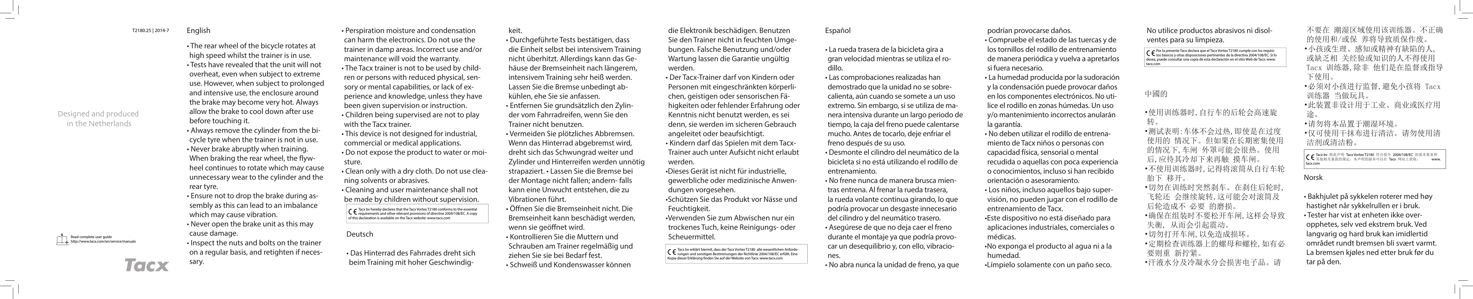 Read complete user guidehttp://www.tacx.com/en/service/manuals T2180.25 | 2014-7 English• The rear wheel of the bicycle rotates at high speed whilst the trainer is in use.• Tests have revealed that the unit will not overheat, even when subject to extreme use. However, when subject to prolonged and intensive use, the enclosure around the brake may become very hot. Always allow the brake to cool down after use before touching it.• Always remove the cylinder from the bi-cycle tyre when the trainer is not in use.• Never brake abruptly when training. When braking the rear wheel, the flyw-heel continues to rotate which may cause unnecessary wear to the cylinder and the rear tyre.• Ensure not to drop the brake during as-sembly as this can lead to an imbalance which may cause vibration.• Never open the brake unit as this may cause damage.• Inspect the nuts and bolts on the trainer on a regular basis, and retighten if neces-sary.Tacx bv hereby declares that the Tacx Vortex T2180 conforms to the essential requirements and other relevant provisions of directive 2004/108/EC. A copy of this declaration is available on the Tacx website: www.tacx.com• Perspiration moisture and condensation can harm the electronics. Do not use the trainer in damp areas. Incorrect use and/or maintenance will void the warranty.• The Tacx trainer is not to be used by child-ren or persons with reduced physical, sen-sory or mental capabilities, or lack of ex-perience and knowledge, unless they have been given supervision or instruction.• Children being supervised are not to play with the Tacx trainer.• This device is not designed for industrial, commercial or medical applications.• Do not expose the product to water or moi-sture.• Clean only with a dry cloth. Do not use clea-ning solvents or abrasives.• Cleaning and user maintenance shall not be made by children without supervision.Tacx bv erklärt hiermit, dass der Tacx Vortex T2180  alle wesentlichen Anforde-rungen und sonstigen Bestimmungen der Richtlinie 2004/108/EC erfüllt. Eine Kopie dieser Erklärung  nden Sie auf der Website von Tacx: www.tacx.comPor la presente Tacx declara que el Tacx Vortex T2180 cumple con los requisi-tos básicos y otras disposiciones pertinentes de la directiva 2004/108/EC. Si lo desea, puede consultar una copia de esta declaración en el sitio Web de Tacx: www.tacx.comTacx bv 特此声明 Tacx Vortex T2180 符合指令 2004/108/EC 的基本要求和其他相关条款的规定。本声明的副本可以在 Tacx 网站上获取：      www.tacx.comDeutsch• Das Hinterrad des Fahrrades dreht sich beim Training mit hoher Geschwindig-keit.• Durchgeführte Tests bestätigen, dass die Einheit selbst bei intensivem Training nicht überhitzt. Allerdings kann das Ge-häuse der Bremseinheit nach längerem, intensivem Training sehr heiß werden. Lassen Sie die Bremse unbedingt ab-kühlen, ehe Sie sie anfassen.• Entfernen Sie grundsätzlich den Zylin-der vom Fahrradreifen, wenn Sie den Trainer nicht benutzen.• Vermeiden Sie plötzliches Abbremsen. Wenn das Hinterrad abgebremst wird, dreht sich das Schwungrad weiter und Zylinder und Hinterreifen werden unnötig strapaziert. • Lassen Sie die Bremse bei der Montage nicht fallen; andern- falls kann eine Unwucht entstehen, die zu Vibrationen führt. • Öﬀ nen Sie die Bremseinheit nicht. Die Bremseinheit kann beschädigt werden, wenn sie geöﬀ net wird.• Kontrollieren Sie die Muttern und Schrauben am Trainer regelmäßig und ziehen Sie sie bei Bedarf fest.• Schweiß und Kondenswasser können die Elektronik beschädigen. Benutzen Sie den Trainer nicht in feuchten Umge-bungen. Falsche Benutzung und/oder Wartung lassen die Garantie ungültig werden.• Der Tacx-Trainer darf von Kindern oder Personen mit eingeschränkten körperli-chen, geistigen oder sensorischen Fä-higkeiten oder fehlender Erfahrung oder Kenntnis nicht benutzt werden, es sei denn, sie werden im sicheren Gebrauch angeleitet oder beaufsichtigt.• Kindern darf das Spielen mit dem Tacx-Trainer auch unter Aufsicht nicht erlaubt werden.•Dieses Gerät ist nicht für industrielle, gewerbliche oder medizinische Anwen-dungen vorgesehen.•Schützen Sie das Produkt vor Nässe und Feuchtigkeit. •Verwenden Sie zum Abwischen nur ein trockenes Tuch, keine Reinigungs- oder Scheuermittel. Español• La rueda trasera de la bicicleta gira a gran velocidad mientras se utiliza el ro-dillo.• Las comprobaciones realizadas han demostrado que la unidad no se sobre-calienta, aún cuando se somete a un uso extremo. Sin embargo, si se utiliza de ma-nera intensiva durante un largo periodo de tiempo, la caja del freno puede calentarse mucho. Antes de tocarlo, deje enfriar el freno después de su uso.• Desmonte el cilindro del neumático de la bicicleta si no está utilizando el rodillo de entrenamiento.• No frene nunca de manera brusca mien-tras entrena. Al frenar la rueda trasera, la rueda volante continua girando, lo que podría provocar un desgaste innecesario del cilindro y del neumático trasero.• Asegúrese de que no deja caer el freno durante el montaje ya que podría provo-car un desequilibrio y, con ello, vibracio-nes. • No abra nunca la unidad de freno, ya que podrían provocarse daños.• Compruebe el estado de las tuercas y de los tornillos del rodillo de entrenamiento de manera periódica y vuelva a apretarlos si fuera necesario.• La humedad producida por la sudoración y la condensación puede provocar daños en los componentes electrónicos. No uti-lice el rodillo en zonas húmedas. Un uso y/o mantenimiento incorrectos anularán la garantía.• No deben utilizar el rodillo de entrena-miento de Tacx niños o personas con capacidad física, sensorial o mental recudida o aquellas con poca experiencia o conocimientos, incluso si han recibido orientación o asesoramiento.• Los niños, incluso aquellos bajo super-visión, no pueden jugar con el rodillo de entrenamiento de Tacx.•Este dispositivo no está diseñado para aplicaciones industriales, comerciales o médicas.•No exponga el producto al agua ni a la humedad. •Límpielo solamente con un paño seco. No utilice productos abrasivos ni disol-ventes para su limpieza.中國的•使用训练器时,自行车的后轮会高速旋转。 •测试表明:车体不会过热,即使是在过度使用的 情况下。但如果在长期密集使用的情况下,车闸 外罩可能会很热。使用后,应待其冷却下来再触 摸车闸。 •不使用训练器时,记得将滚筒从自行车轮胎下 移开。 •切勿在训练时突然刹车。在刹住后轮时,飞轮还 会继续旋转,这可能会对滚筒及后轮造成不 必要 的磨损。•确保在组装时不要松开车闸,这样会导致失衡, 从而会引起震动。 •切勿打开车闸,以免造成损坏。 •定期检查训练器上的螺母和螺栓,如有必要则重 新拧紧。 •汗液水分及冷凝水分会损害电子品。请不要在 潮湿区域使用该训练器。不正确的使用和/或保 养将导致质保作废。 •小孩或生理、感知或精神有缺陷的人,或缺乏相 关经验或知识的人不得使用 Tacx 训练器,除非 他们是在监督或指导下使用。 •必须对小孩进行监督,避免小孩将 Tacx 训练器 当做玩具。•此装置非设计用于工业、商业或医疗用途。•请勿将本品置于潮湿环境。 •仅可使用干抹布进行清洁。请勿使用清洁剂或清洁粉。Norsk• Bakhjulet på sykkelen roterer med høy hastighet når sykkelrullen er i bruk.• Tester har vist at enheten ikke over-opphetes, selv ved ekstrem bruk. Ved langvarig og hard bruk kan imidlertid området rundt bremsen bli svært varmt. La bremsen kjøles ned etter bruk før du tar på den.