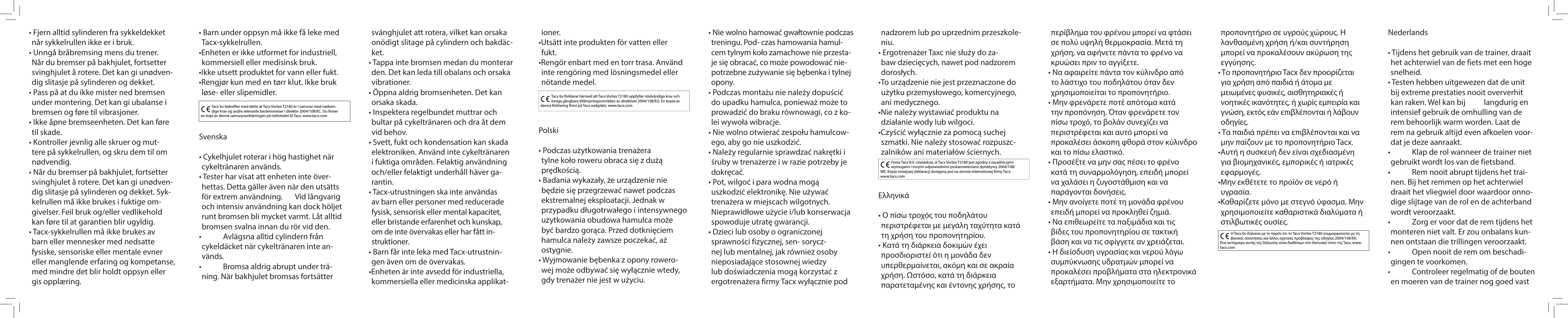 Tacx bv bekrefter med dette at Tacx Vortex T2180 er i samsvar med nødven-dige krav og andre relevante bestemmelser i direktiv 2004/108/EC. Du  nner en kopi av denne samsvarserklæringen på nettstedet til Tacx: www.tacx.comSvenska• Cykelhjulet roterar i hög hastighet när cykeltränaren används.• Tester har visat att enheten inte över-hettas. Detta gäller även när den utsätts för extrem användning.   Vid långvarig och intensiv användning kan dock höljet runt bromsen bli mycket varmt. Låt alltid bromsen svalna innan du rör vid den.•   Avlägsna alltid cylindern från cykeldäcket när cykeltränaren inte an-vänds.•   Bromsa aldrig abrupt under trä-ning. När bakhjulet bromsas fortsätter Tacx bv förklarar härmed att Tacx Vortex T2180 uppfyller nödvändiga krav och övriga gångbara tillämpningsområden av direktivet 2004/108/EG. En kopia av denna förklaring finns på Tacx webplats: www.tacx.comPolski• Podczas użytkowania trenażera tylne koło roweru obraca się z dużą prędkością.• Badania wykazały, że urządzenie nie będzie się przegrzewać nawet podczas ekstremalnej eksploatacji. Jednak w przypadku długotrwałego i intensywnego użytkowania obudowa hamulca może być bardzo gorąca. Przed dotknięciem hamulca należy zawsze poczekać, aż ostygnie.• Wyjmowanie bębenka z opony rowero-wej może odbywać się wyłącznie wtedy, gdy trenażer nie jest w użyciu.Firma Tacx B.V. oświadcza, iż Tacx Vortex T2180 jest zgodny z zasadniczymi wymogami i innymi odpowiednimi postanowieniami dyrektywy 2004/108/WE. Kopia niniejszej deklaracji dostępna jest na stronie internetowej firmy Tacx:           www.tacx.comΕλληνικά• Ο πίσω τροχός του ποδηλάτου περιστρέφεται με μεγάλη ταχύτητα κατά τη χρήση του προπονητηρίου.• Κατά τη διάρκεια δοκιμών έχει προσδιοριστεί ότι η μονάδα δεν υπερθερμαίνεται, ακόμη και σε ακραία χρήση. Ωστόσο, κατά τη διάρκεια παρατεταμένης και έντονης χρήσης, το Η Tacx bv δηλώνει με το παρόν ότι το Tacx Vortex T2180 συμμορφώνεται με τις βασικές απαιτήσεις και άλλες σχετικές προβλέψεις της οδηγίας 2004/108/ΕΚ. Ένα αντίγραφο αυτής της δήλωσης είναι διαθέσιμο στο δικτυακό τόπο της Tacx: www.tacx.com• Fjern alltid sylinderen fra sykkeldekket når sykkelrullen ikke er i bruk.• Unngå bråbremsing mens du trener. Når du bremser på bakhjulet, fortsetter svinghjulet å rotere. Det kan gi unødven-dig slitasje på sylinderen og dekket.• Pass på at du ikke mister ned bremsen under montering. Det kan gi ubalanse i bremsen og føre til vibrasjoner. • Ikke åpne bremseenheten. Det kan føre til skade. • Kontroller jevnlig alle skruer og mut-tere på sykkelrullen, og skru dem til om nødvendig.• Når du bremser på bakhjulet, fortsetter svinghjulet å rotere. Det kan gi unødven-dig slitasje på sylinderen og dekket. Syk-kelrullen må ikke brukes i fuktige om-givelser. Feil bruk og/eller vedlikehold kan føre til at garantien blir ugyldig.• Tacx-sykkelrullen må ikke brukes av barn eller mennesker med nedsatte fysiske, sensoriske eller mentale evner eller manglende erfaring og kompetanse, med mindre det blir holdt oppsyn eller gis opplæring.• Barn under oppsyn må ikke få leke med Tacx-sykkelrullen.•Enheten er ikke utformet for industriell, kommersiell eller medisinsk bruk.•Ikke utsett produktet for vann eller fukt. •Rengjør kun med en tørr klut. Ikke bruk løse- eller slipemidler. svänghjulet att rotera, vilket kan orsaka onödigt slitage på cylindern och bakdäc-ket.• Tappa inte bromsen medan du monterar den. Det kan leda till obalans och orsaka vibrationer.• Öppna aldrig bromsenheten. Det kan orsaka skada. • Inspektera regelbundet muttrar och bultar på cykeltränaren och dra åt dem vid behov.• Svett, fukt och kondensation kan skada elektroniken. Använd inte cykeltränaren i fuktiga områden. Felaktig användning och/eller felaktigt underhåll häver ga-rantin. • Tacx-utrustningen ska inte användas av barn eller personer med reducerade fysisk, sensorisk eller mental kapacitet, eller bristande erfarenhet och kunskap, om de inte övervakas eller har fått in-struktioner.• Barn får inte leka med Tacx-utrustnin-gen även om de övervakas.•Enheten är inte avsedd för industriella, kommersiella eller medicinska applikat-ioner.•Utsätt inte produkten för vatten eller fukt. •Rengör enbart med en torr trasa. Använd inte rengöring med lösningsmedel eller nötande medel. • Nie wolno hamować gwałtownie podczas treningu. Pod- czas hamowania hamul-cem tylnym koło zamachowe nie przesta-je się obracać, co może powodować nie-potrzebne zużywanie się bębenka i tylnej opony.• Podczas montażu nie należy dopuścić do upadku hamulca, ponieważ może to prowadzić do braku równowagi, co z ko-lei wywoła wibracje.• Nie wolno otwierać zespołu hamulcow-ego, aby go nie uszkodzić.• Należy regularnie sprawdzać nakrętki i śruby w trenażerze i w razie potrzeby je dokręcać.• Pot, wilgoć i para wodna mogą uszkodzić elektronikę. Nie używać trenażera w miejscach wilgotnych. Nieprawidłowe użycie i/lub konserwacja spowoduje utratę gwarancji. • Dzieci lub osoby o ograniczonej sprawności fizycznej, sen- sorycz-nej lub mentalnej, jak również osoby nieposiadające stosownej wiedzy lub doświadczenia mogą korzystać z ergotrenażera firmy Tacx wyłącznie pod nadzorem lub po uprzednim przeszkole-niu.• Ergotrenażer Taxc nie służy do za-baw dziecięcych, nawet pod nadzorem dorosłych.•To urządzenie nie jest przeznaczone do użytku przemysłowego, komercyjnego, ani medycznego.•Nie należy wystawiać produktu na działanie wody lub wilgoci. •Czyścić wyłącznie za pomocą suchej szmatki. Nie należy stosować rozpuszc-zalników ani materiałów ściernych. περίβλημα του φρένου μπορεί να φτάσει σε πολύ υψηλή θερμοκρασία. Μετά τη χρήση, να αφήνετε πάντα το φρένο να κρυώσει πριν το αγγίξετε.• Να αφαιρείτε πάντα τον κύλινδρο από το λάστιχο του ποδηλάτου όταν δεν χρησιμοποιείται το προπονητήριο.• Μην φρενάρετε ποτέ απότομα κατά την προπόνηση. Όταν φρενάρετε τον πίσω τροχό, το βολάν συνεχίζει να περιστρέφεται και αυτό μπορεί να προκαλέσει άσκοπη φθορά στον κύλινδρο και το πίσω ελαστικό.• Προσέξτε να μην σας πέσει το φρένο κατά τη συναρμολόγηση, επειδή μπορεί να χαλάσει η ζυγοστάθμιση και να παράγονται δονήσεις.• Μην ανοίγετε ποτέ τη μονάδα φρένου επειδή μπορεί να προκληθεί ζημιά.• Να επιθεωρείτε τα παξιμάδια και τις βίδες του προπονητηρίου σε τακτική βάση και να τις σφίγγετε αν χρειάζεται.• Η διείσδυση υγρασίας και νερού λόγω συμπύκνωσης υδρατμών μπορεί να προκαλέσει προβλήματα στα ηλεκτρονικά εξαρτήματα. Μην χρησιμοποιείτε το προπονητήριο σε υγρούς χώρους. Η λανθασμένη χρήση ή/και συντήρηση μπορεί να προκαλέσουν ακύρωση της εγγύησης. • Το προπονητήριο Tacx δεν προορίζεται για χρήση από παιδιά ή άτομα με μειωμένες φυσικές, αισθητηριακές ή νοητικές ικανότητες, ή χωρίς εμπειρία και γνώση, εκτός εάν επιβλέπονται ή λάβουν οδηγίες.• Τα παιδιά πρέπει να επιβλέπονται και να μην παίζουν με το προπονητήριο Tacx.•Αυτή η συσκευή δεν είναι σχεδιασμένη για βιομηχανικές, εμπορικές ή ιατρικές εφαρμογές.•Μην εκθέτετε το προϊόν σε νερό ή υγρασία. •Καθαρίζετε μόνο με στεγνό ύφασμα. Μην χρησιμοποιείτε καθαριστικά διαλύματα ή στιλβωτικές ουσίες. Nederlands• Tijdens het gebruik van de trainer, draait het achterwiel van de fiets met een hoge snelheid.• Testen hebben uitgewezen dat de unit bij extreme prestaties nooit oververhit kan raken. Wel kan bij   langdurig en intensief gebruik de omhulling van de rem behoorlijk warm worden. Laat de rem na gebruik altijd even afkoelen voor-dat je deze aanraakt.•   Klap de rol wanneer de trainer niet gebruikt wordt los van de fietsband.•   Rem nooit abrupt tijdens het trai-nen. Bij het remmen op het achterwiel draait het vliegwiel door waardoor onno-dige slijtage van de rol en de achterband wordt veroorzaakt.•   Zorg er voor dat de rem tijdens het monteren niet valt. Er zou onbalans kun-nen ontstaan die trillingen veroorzaakt.•   Open nooit de rem om beschadi-gingen te voorkomen.•   Controleer regelmatig of de bouten en moeren van de trainer nog goed vast 