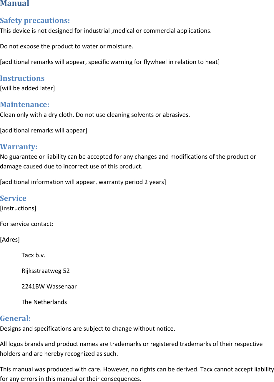  Manual Safety precautions:  This device is not designed for industrial ,medical or commercial applications. Do not expose the product to water or moisture.  [additional remarks will appear, specific warning for flywheel in relation to heat] Instructions  [will be added later] Maintenance:  Clean only with a dry cloth. Do not use cleaning solvents or abrasives.  [additional remarks will appear] Warranty:  No guarantee or liability can be accepted for any changes and modifications of the product or damage caused due to incorrect use of this product.  [additional information will appear, warranty period 2 years] Service [instructions] For service contact: [Adres] Tacx b.v. Rijksstraatweg 52 2241BW Wassenaar The Netherlands General:  Designs and specifications are subject to change without notice.  All logos brands and product names are trademarks or registered trademarks of their respective holders and are hereby recognized as such.  This manual was produced with care. However, no rights can be derived. Tacx cannot accept liability for any errors in this manual or their consequences.  