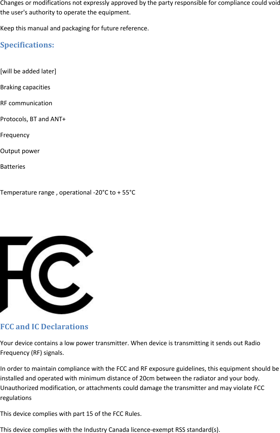 Changes or modifications not expressly approved by the party responsible for compliance could void the user&apos;s authority to operate the equipment. Keep this manual and packaging for future reference. Specifications:   [will be added later] Braking capacities RF communication Protocols, BT and ANT+ Frequency Output power Batteries  Temperature range , operational -20°C to + 55°C    FCC and IC Declarations Your device contains a low power transmitter. When device is transmitting it sends out Radio Frequency (RF) signals. In order to maintain compliance with the FCC and RF exposure guidelines, this equipment should be installed and operated with minimum distance of 20cm between the radiator and your body. Unauthorized modification, or attachments could damage the transmitter and may violate FCC regulations This device complies with part 15 of the FCC Rules. This device complies with the Industry Canada licence-exempt RSS standard(s).  