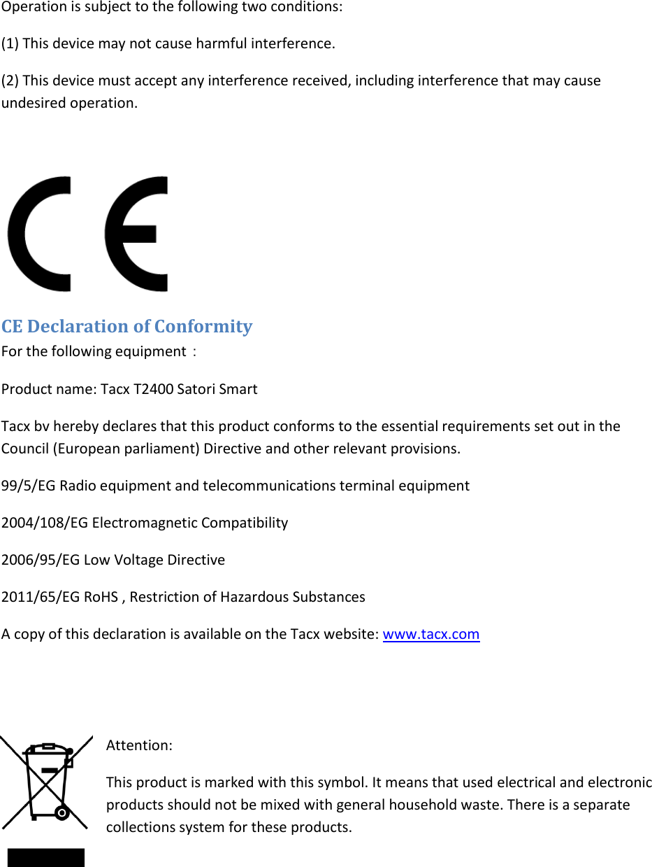 Operation is subject to the following two conditions: (1) This device may not cause harmful interference.  (2) This device must accept any interference received, including interference that may cause undesired operation.   CE Declaration of Conformity For the following equipment： Product name: Tacx T2400 Satori Smart  Tacx bv hereby declares that this product conforms to the essential requirements set out in the Council (European parliament) Directive and other relevant provisions.  99/5/EG Radio equipment and telecommunications terminal equipment 2004/108/EG Electromagnetic Compatibility 2006/95/EG Low Voltage Directive 2011/65/EG RoHS , Restriction of Hazardous Substances A copy of this declaration is available on the Tacx website: www.tacx.com   Attention:  This product is marked with this symbol. It means that used electrical and electronic products should not be mixed with general household waste. There is a separate collections system for these products.   
