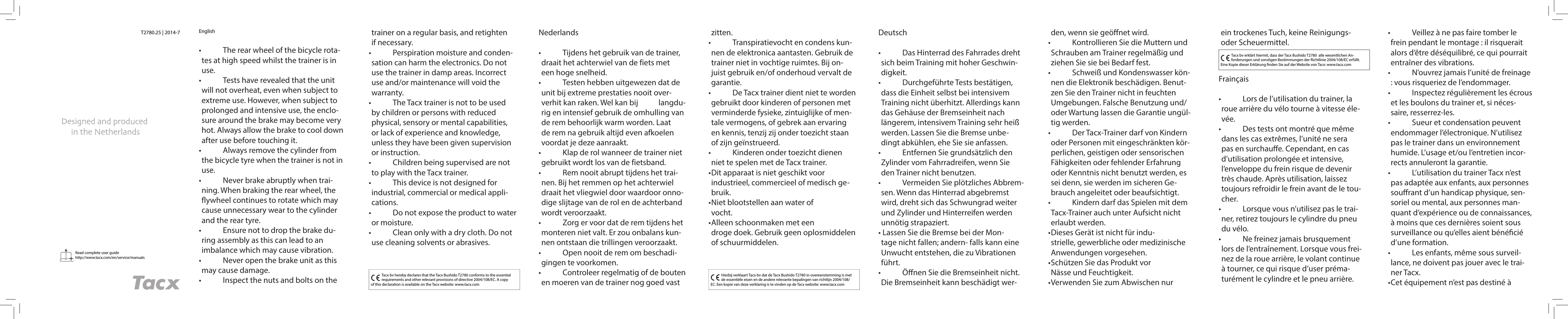 Read complete user guidehttp://www.tacx.com/en/service/manuals T2780.25 | 2014-7 English•   The rear wheel of the bicycle rota-tes at high speed whilst the trainer is in use.•   Tests have revealed that the unit will not overheat, even when subject to extreme use. However, when subject to prolonged and intensive use, the enclo-sure around the brake may become very hot. Always allow the brake to cool down after use before touching it.•   Always remove the cylinder from the bicycle tyre when the trainer is not in use.•   Never brake abruptly when trai-ning. When braking the rear wheel, the flywheel continues to rotate which may cause unnecessary wear to the cylinder and the rear tyre.•   Ensure not to drop the brake du-ring assembly as this can lead to an imbalance which may cause vibration.•   Never open the brake unit as this may cause damage.•   Inspect the nuts and bolts on the  Tacx bv hereby declares that the Tacx Bushido T2780 conforms to the essential requirements and other relevant provisions of directive 2004/108/EC. A copy of this declaration is available on the Tacx website: www.tacx.comNederlands•   Tijdens het gebruik van de trainer, draait het achterwiel van de fiets met een hoge snelheid.•   Testen hebben uitgewezen dat de unit bij extreme prestaties nooit over-verhit kan raken. Wel kan bij   langdu-rig en intensief gebruik de omhulling van de rem behoorlijk warm worden. Laat de rem na gebruik altijd even afkoelen voordat je deze aanraakt.•   Klap de rol wanneer de trainer niet gebruikt wordt los van de fietsband.•   Rem nooit abrupt tijdens het trai-nen. Bij het remmen op het achterwiel draait het vliegwiel door waardoor onno-dige slijtage van de rol en de achterband wordt veroorzaakt.•   Zorg er voor dat de rem tijdens het monteren niet valt. Er zou onbalans kun-nen ontstaan die trillingen veroorzaakt.•   Open nooit de rem om beschadi-gingen te voorkomen.•   Controleer regelmatig of de bouten en moeren van de trainer nog goed vast Hierbij verklaart Tacx bv dat de Tacx Bushido T2780 in overeenstemming is met de essentiële eisen en de andere relevante bepalingen van richtlijn 2004/108/EC. Een kopie van deze verklaring is te vinden op de Tacx website: www.tacx.comDeutsch•   Das Hinterrad des Fahrrades dreht sich beim Training mit hoher Geschwin-digkeit.•   Durchgeführte Tests bestätigen, dass die Einheit selbst bei intensivem Training nicht überhitzt. Allerdings kann das Gehäuse der Bremseinheit nach längerem, intensivem Training sehr heiß werden. Lassen Sie die Bremse unbe-dingt abkühlen, ehe Sie sie anfassen.•   Entfernen Sie grundsätzlich den Zylinder vom Fahrradreifen, wenn Sie den Trainer nicht benutzen.•   Vermeiden Sie plötzliches Abbrem-sen. Wenn das Hinterrad abgebremst wird, dreht sich das Schwungrad weiter und Zylinder und Hinterreifen werden unnötig strapaziert. • Lassen Sie die Bremse bei der Mon-tage nicht fallen; andern- falls kann eine Unwucht entstehen, die zu Vibrationen führt. •   Öﬀ nen Sie die Bremseinheit nicht. Die Bremseinheit kann beschädigt wer-Tacx bv erklärt hiermit, dass der Tacx Bushido T2780  alle wesentlichen An-forderungen und sonstigen Bestimmungen der Richtlinie 2004/108/EC erfüllt. Eine Kopie dieser Erklärung  nden Sie auf der Website von Tacx: www.tacx.comFrainçais•   Lors de l’utilisation du trainer, la roue arrière du vélo tourne à vitesse éle-vée.•   Des tests ont montré que même dans les cas extrêmes, l’unité ne sera pas en surchauﬀ e. Cependant, en cas d’utilisation prolongée et intensive, l’enveloppe du frein risque de devenir très chaude. Après utilisation, laissez toujours refroidir le frein avant de le tou-cher.•   Lorsque vous n’utilisez pas le trai-ner, retirez toujours le cylindre du pneu du vélo.•   Ne freinez jamais brusquement lors de l’entraînement. Lorsque vous frei-nez de la roue arrière, le volant continue à tourner, ce qui risque d’user préma-turément le cylindre et le pneu arrière.trainer on a regular basis, and retighten if necessary.•   Perspiration moisture and conden-sation can harm the electronics. Do not use the trainer in damp areas. Incorrect use and/or maintenance will void the warranty.•   The Tacx trainer is not to be used by children or persons with reduced physical, sensory or mental capabilities, or lack of experience and knowledge, unless they have been given supervision or instruction.•   Children being supervised are not to play with the Tacx trainer.•   This device is not designed for industrial, commercial or medical appli-cations.•   Do not expose the product to water or moisture.•   Clean only with a dry cloth. Do not use cleaning solvents or abrasives.zitten.•   Transpiratievocht en condens kun-nen de elektronica aantasten. Gebruik de trainer niet in vochtige ruimtes. Bij on-juist gebruik en/of onderhoud vervalt de garantie.•   De Tacx trainer dient niet te worden gebruikt door kinderen of personen met verminderde fysieke, zintuiglijke of men-tale vermogens, of gebrek aan ervaring en kennis, tenzij zij onder toezicht staan of zijn geïnstrueerd.•   Kinderen onder toezicht dienen niet te spelen met de Tacx trainer.• Dit apparaat is niet geschikt voor industrieel, commercieel of medisch ge-bruik.• Niet blootstellen aan water of vocht.• Alleen schoonmaken met een droge doek. Gebruik geen oplosmiddelen of schuurmiddelen.den, wenn sie geöﬀ net wird.•   Kontrollieren Sie die Muttern und Schrauben am Trainer regelmäßig und ziehen Sie sie bei Bedarf fest.•   Schweiß und Kondenswasser kön-nen die Elektronik beschädigen. Benut-zen Sie den Trainer nicht in feuchten Umgebungen. Falsche Benutzung und/oder Wartung lassen die Garantie ungül-tig werden.•   Der Tacx-Trainer darf von Kindern oder Personen mit eingeschränkten kör-perlichen, geistigen oder sensorischen Fähigkeiten oder fehlender Erfahrung oder Kenntnis nicht benutzt werden, es sei denn, sie werden im sicheren Ge-brauch angeleitet oder beaufsichtigt.•   Kindern darf das Spielen mit dem Tacx-Trainer auch unter Aufsicht nicht erlaubt werden.• Dieses Gerät ist nicht für indu-strielle, gewerbliche oder medizinische Anwendungen vorgesehen.• Schützen Sie das Produkt vor Nässe und Feuchtigkeit. • Verwenden Sie zum Abwischen nur ein trockenes Tuch, keine Reinigungs- oder Scheuermittel. •   Veillez à ne pas faire tomber le frein pendant le montage : il risquerait alors d’être déséquilibré, ce qui pourrait entraîner des vibrations.•   N’ouvrez jamais l’unité de freinage : vous risqueriez de l’endommager.•   Inspectez régulièrement les écrous et les boulons du trainer et, si néces-saire, resserrez-les.•   Sueur et condensation peuvent endommager l’électronique. N’utilisez pas le trainer dans un environnement humide. L’usage et/ou l’entretien incor-rects annuleront la garantie.•   L’utilisation du trainer Tacx n’est pas adaptée aux enfants, aux personnes souﬀ rant d’un handicap physique, sen-soriel ou mental, aux personnes man-quant d’expérience ou de connaissances, à moins que ces dernières soient sous surveillance ou qu’elles aient béné cié d’une formation. •   Les enfants, même sous surveil-lance, ne doivent pas jouer avec le trai-ner Tacx.• Cet équipement n’est pas destiné à 