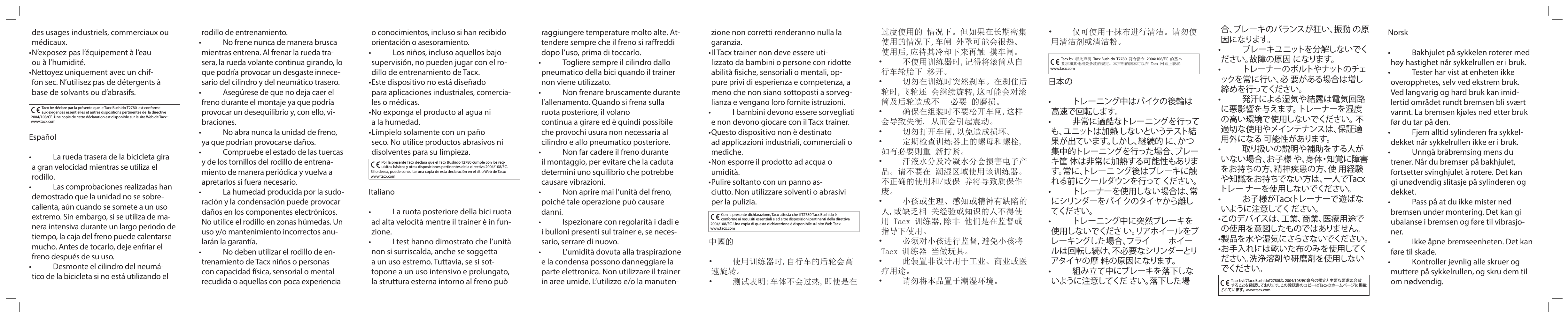 Español•   La rueda trasera de la bicicleta gira a gran velocidad mientras se utiliza el rodillo.•   Las comprobaciones realizadas han demostrado que la unidad no se sobre-calienta, aún cuando se somete a un uso extremo. Sin embargo, si se utiliza de ma-nera intensiva durante un largo periodo de tiempo, la caja del freno puede calentarse mucho. Antes de tocarlo, deje enfriar el freno después de su uso.•   Desmonte el cilindro del neumá-tico de la bicicleta si no está utilizando el Por la presente Tacx declara que el Tacx Bushido T2780 cumple con los req-uisitos básicos y otras disposiciones pertinentes de la directiva 2004/108/EC. Si lo desea, puede consultar una copia de esta declaración en el sitio Web de Tacx: www.tacx.comItaliano•   La ruota posteriore della bici ruota ad alta velocità mentre il trainer è in fun-zione.•   I test hanno dimostrato che l’unità non si surriscalda, anche se soggetta a un uso estremo. Tuttavia, se si sot-topone a un uso intensivo e prolungato, la struttura esterna intorno al freno può Con la presente dichiarazione, Tacx attesta che il T2780 Tacx Bushido è conforme ai requisiti essenziali e ad altre disposizioni pertinenti della direttiva 2004/108/EC. Una copia di questa dichiarazione è disponibile sul sito Web Tacx: www.tacx.com中國的•  使用训练器时,自行车的后轮会高速旋转。 •  测试表明:车体不会过热,即使是在Tacx bv 特此声明 Tacx Bushido  T2780 符合指令 2004/108/EC 的基本要求和其他相关条款的规定。本声明的副本可以在 Tacx 网站上获取：      www.tacx.com日本の•   トレーニング中はバイクの後輪は高速で回転します。 •   非常に過酷なトレーニングを行っても、ユニットは加熱 しないというテスト結果が出ています。しかし、継続的 に、かつ集中的トレーニングを行った場合、ブレーキ筐 体は非常に加熱する可能性もあります。常に、トレーニ ング後はブレーキに触れる前にクールダウンを行って ください。 •   トレーナーを使用しない場合は、常にシリンダーをバイ クのタイヤから離してください。 •   トレーニング中に突然ブレーキを使用しないでくださ い。リアホイールをブレーキングした場合、フライ  ホイー ルは回転し続け、不必要なシリンダーとリアタイヤの摩 耗の原因になります。 •   組み立て中にブレーキを落下しないように注意してくだ さい。落下した場 Tacx bvはTacx BushidoT2780は、2004/108/EC命令の規定と主要な要求に合致することを確認しております。この確認書のコピーはTacxのホームページに掲載されています。 www.tacx.comNorsk•   Bakhjulet på sykkelen roterer med høy hastighet når sykkelrullen er i bruk.•   Tester har vist at enheten ikke overopphetes, selv ved ekstrem bruk. Ved langvarig og hard bruk kan imid-lertid området rundt bremsen bli svært varmt. La bremsen kjøles ned etter bruk før du tar på den.•   Fjern alltid sylinderen fra sykkel-dekket når sykkelrullen ikke er i bruk.•   Unngå bråbremsing mens du trener. Når du bremser på bakhjulet, fortsetter svinghjulet å rotere. Det kan gi unødvendig slitasje på sylinderen og dekket.•   Pass på at du ikke mister ned bremsen under montering. Det kan gi ubalanse i bremsen og føre til vibrasjo-ner. •   Ikke åpne bremseenheten. Det kan føre til skade. •   Kontroller jevnlig alle skruer og muttere på sykkelrullen, og skru dem til om nødvendig.des usages industriels, commerciaux ou médicaux.• N’exposez pas l’équipement à l’eau ou à l’humidité. • Nettoyez uniquement avec un chif-fon sec. N’utilisez pas de détergents à base de solvants ou d’abrasifs. Tacx bv déclare par la présente que le Tacx Bushido T2780  est conforme aux exigences essentielles et autres dispositions pertinentes de  la directive 2004/108/CE. Une copie de cette déclaration est disponible sur le site Web de Tacx : www.tacx.comrodillo de entrenamiento.•   No frene nunca de manera brusca mientras entrena. Al frenar la rueda tra-sera, la rueda volante continua girando, lo que podría provocar un desgaste innece-sario del cilindro y del neumático trasero.•   Asegúrese de que no deja caer el freno durante el montaje ya que podría provocar un desequilibrio y, con ello, vi-braciones. •   No abra nunca la unidad de freno, ya que podrían provocarse daños.•   Compruebe el estado de las tuercas y de los tornillos del rodillo de entrena-miento de manera periódica y vuelva a apretarlos si fuera necesario.•   La humedad producida por la sudo-ración y la condensación puede provocar daños en los componentes electrónicos. No utilice el rodillo en zonas húmedas. Un uso y/o mantenimiento incorrectos anu-larán la garantía.•   No deben utilizar el rodillo de en-trenamiento de Tacx niños o personas con capacidad física, sensorial o mental recudida o aquellas con poca experiencia o conocimientos, incluso si han recibido orientación o asesoramiento.•   Los niños, incluso aquellos bajo supervisión, no pueden jugar con el ro-dillo de entrenamiento de Tacx.• Este dispositivo no está diseñado para aplicaciones industriales, comercia-les o médicas.• No exponga el producto al agua ni a la humedad. • Límpielo solamente con un paño seco. No utilice productos abrasivos ni disolventes para su limpieza.raggiungere temperature molto alte. At-tendere sempre che il freno si raffreddi dopo l’uso, prima di toccarlo.•   Togliere sempre il cilindro dallo pneumatico della bici quando il trainer non viene utilizzato.•   Non frenare bruscamente durante l’allenamento. Quando si frena sulla ruota posteriore, il volano continua a girare ed è quindi possibile che provochi usura non necessaria al cilindro e allo pneumatico posteriore.•   Non far cadere il freno durante il montaggio, per evitare che la caduta determini uno squilibrio che potrebbe causare vibrazioni.•   Non aprire mai l’unità del freno, poiché tale operazione può causare danni.•   Ispezionare con regolarità i dadi e i bulloni presenti sul trainer e, se neces-sario, serrare di nuovo.•   L’umidità dovuta alla traspirazione e la condensa possono danneggiare la parte elettronica. Non utilizzare il trainer in aree umide. L’utilizzo e/o la manuten-zione non corretti renderanno nulla la garanzia.• Il Tacx trainer non deve essere uti-lizzato da bambini o persone con ridotte abilità fisiche, sensoriali o mentali, op-pure privi di esperienza e competenza, a meno che non siano sottoposti a sorveg-lianza e vengano loro fornite istruzioni.•   I bambini devono essere sorvegliati e non devono giocare con il Tacx trainer.• Questo dispositivo non è destinato ad applicazioni industriali, commerciali o mediche.• Non esporre il prodotto ad acqua o umidità. • Pulire soltanto con un panno as-ciutto. Non utilizzare solventi o abrasivi per la pulizia. 过度使用的 情况下。但如果在长期密集使用的情况下,车闸 外罩可能会很热。使用后,应待其冷却下来再触 摸车闸。 •  不使用训练器时,记得将滚筒从自行车轮胎下 移开。 •  切勿在训练时突然刹车。在刹住后轮时,飞轮还 会继续旋转,这可能会对滚筒及后轮造成不  必要 的磨损。•  确保在组装时不要松开车闸,这样会导致失衡, 从而会引起震动。 •  切勿打开车闸,以免造成损坏。 •  定期检查训练器上的螺母和螺栓,如有必要则重 新拧紧。 •  汗液水分及冷凝水分会损害电子产品。请不要在 潮湿区域使用该训练器。不正确的使用和/或保 养将导致质保作废。 •  小孩或生理、感知或精神有缺陷的人,或缺乏相 关经验或知识的人不得使用 Tacx 训练器,除非 他们是在监督或指导下使用。 •  必须对小孩进行监督,避免小孩将 Tacx 训练器 当做玩具。•  此装置非设计用于工业、商业或医疗用途。•  请勿将本品置于潮湿环境。 •  仅可使用干抹布进行清洁。请勿使用清洁剂或清洁粉。合、ブレーキのバランスが狂い、振動 の原因になります。 •   ブレーキユニットを分解しないでください。故障の原因 になります。 •   トレーナーのボルトやナットのチェックを常に行い、必 要がある場合は増し締めを行ってください。 •   発汗による湿気や結露は電気回路に悪影響を与えます。 トレーナーを湿度の高い環境で使用しないで ください。 不適切な使用やメインテナンスは、保証適用外になる 可能性があります。 •   取り扱いの説明や補助をする人がいない場合、お子様 や、身体・知覚に障害をお持ちの方、精神疾患の方、使 用経験や知識をお持ちでない方は、一人でTacxトレー ナーを使用しないでください。 •   お子様がTacxトレーナーで遊ばないように注意してく ださい。• このデバイスは、工業、商業、医療用途での使用を意図したものではありません。• 製品を水や湿気にさらさないでください。 • お手入れには乾いた布のみを使用してください。洗浄溶剤や研磨剤を使用しないでください。