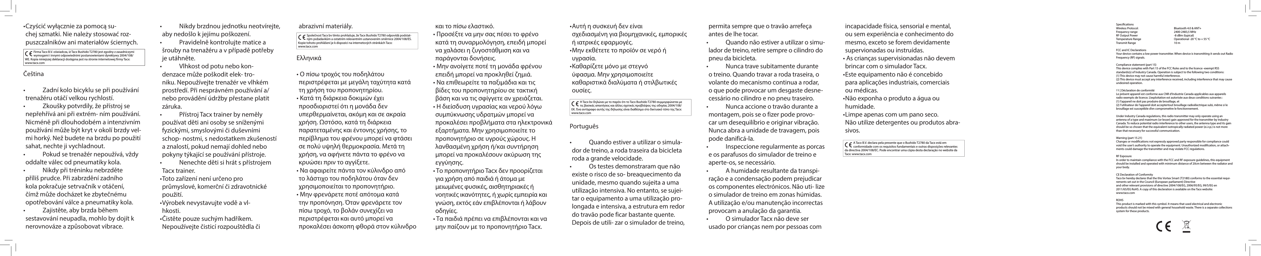 Čeština•   Zadní kolo bicyklu se při používání trenažéru otáčí velkou rychlostí.•   Zkoušky potvrdily, že přístroj se nepřehřívá ani při extrém- ním používání. Nicméně při dlouhodobém a intenzivním používání může být kryt v okolí brzdy vel-mi horký. Než budete na brzdu po použití sahat, nechte ji vychladnout.•   Pokud se trenažér nepoužívá, vždy oddalte válec od pneumatiky kola.•   Nikdy při tréninku nebrzděte příliš prudce. Při zabrzdění zadního kola pokračuje setrvačník v otáčení, čímž může docházet ke zbytečnému opotřebování válce a pneumatiky kola.•   Zajistěte, aby brzda během sestavování neupadla, mohlo by dojít k nerovnováze a způsobovat vibrace.Společnost Tacx bv tímto prohlašuje, že Tacx Bushido T2780 odpovídá podstat-ným požadavkům a ostatním relevantním ustanovením směrnice 2004/108/ES. Kopie tohoto prohlášení je k dispozici na internetových stránkách Tacx: www.tacx.comΕλληνικά• Ο πίσω τροχός του ποδηλάτου περιστρέφεται με μεγάλη ταχύτητα κατά τη χρήση του προπονητηρίου.• Κατά τη διάρκεια δοκιμών έχει προσδιοριστεί ότι η μονάδα δεν υπερθερμαίνεται, ακόμη και σε ακραία χρήση. Ωστόσο, κατά τη διάρκεια παρατεταμένης και έντονης χρήσης, το περίβλημα του φρένου μπορεί να φτάσει σε πολύ υψηλή θερμοκρασία. Μετά τη χρήση, να αφήνετε πάντα το φρένο να κρυώσει πριν το αγγίξετε.• Να αφαιρείτε πάντα τον κύλινδρο από το λάστιχο του ποδηλάτου όταν δεν χρησιμοποιείται το προπονητήριο.• Μην φρενάρετε ποτέ απότομα κατά την προπόνηση. Όταν φρενάρετε τον πίσω τροχό, το βολάν συνεχίζει να περιστρέφεται και αυτό μπορεί να προκαλέσει άσκοπη φθορά στον κύλινδρο Η Tacx bv δηλώνει με το παρόν ότι το Tacx Bushido T2780 συμμορφώνεται με τις βασικές απαιτήσεις και άλλες σχετικές προβλέψεις της οδηγίας 2004/108/ΕΚ. Ένα αντίγραφο αυτής της δήλωσης είναι διαθέσιμο στο δικτυακό τόπο της Tacx: www.tacx.comPortuguês•   Quando estiver a utilizar o simula-dor de treino, a roda traseira da bicicleta roda a grande velocidade.•   Os testes demonstraram que não existe o risco de so- breaquecimento da unidade, mesmo quando sujeita a uma utilização intensiva. No entanto, se sujei-tar o equipamento a uma utilização pro-longada e intensiva, a estrutura em redor do travão pode ficar bastante quente. Depois de utili- zar o simulador de treino, A Tacx B.V. declara pela presente que o Bushido T2780 da Tacx está em conformidade com os requisitos fundamentais e outras disposições relevantes da directiva 2004/108/EC. Pode encontrar uma cópia desta declaração no website da Tacx: www.tacx.com• Czyścić wyłącznie za pomocą su-chej szmatki. Nie należy stosować roz-puszczalników ani materiałów ściernych. Firma Tacx B.V. oświadcza, iż Tacx Bushido T2780 jest zgodny z zasadniczymi wymogami i innymi odpowiednimi postanowieniami dyrektywy 2004/108/WE. Kopia niniejszej deklaracji dostępna jest na stronie internetowej firmy Tacx:           www.tacx.com•   Nikdy brzdnou jednotku neotvírejte, aby nedošlo k jejímu poškození.•   Pravidelně kontrolujte matice a šrouby na trenažéru a v případě potřeby je utáhněte.•   Vlhkost od potu nebo kon-denzace může poškodit elek- tro-niku. Nepoužívejte trenažér ve vlhkém prostředí. Při nesprávném používání a/nebo provádění údržby přestane platit záruka.•   Přístroj Tacx trainer by neměly používat děti ani osoby se sníženými fyzickými, smyslovými či duševními schop- nostmi, s nedostatkem zkušeností a znalostí, pokud nemají dohled nebo pokyny týkající se používání přístroje.•   Nenechte děti si hrát s přístrojem Tacx trainer.• Toto zařízení není určeno pro průmyslové, komerční či zdravotnické použití.• Výrobek nevystavujte vodě a vl-hkosti. • Čistěte pouze suchým hadříkem. Nepoužívejte čisticí rozpouštědla či abrazivní materiály.  και το πίσω ελαστικό.• Προσέξτε να μην σας πέσει το φρένο κατά τη συναρμολόγηση, επειδή μπορεί να χαλάσει η ζυγοστάθμιση και να παράγονται δονήσεις.• Μην ανοίγετε ποτέ τη μονάδα φρένου επειδή μπορεί να προκληθεί ζημιά.• Να επιθεωρείτε τα παξιμάδια και τις βίδες του προπονητηρίου σε τακτική βάση και να τις σφίγγετε αν χρειάζεται.• Η διείσδυση υγρασίας και νερού λόγω συμπύκνωσης υδρατμών μπορεί να προκαλέσει προβλήματα στα ηλεκτρονικά εξαρτήματα. Μην χρησιμοποιείτε το προπονητήριο σε υγρούς χώρους. Η λανθασμένη χρήση ή/και συντήρηση μπορεί να προκαλέσουν ακύρωση της εγγύησης. • Το προπονητήριο Tacx δεν προορίζεται για χρήση από παιδιά ή άτομα με μειωμένες φυσικές, αισθητηριακές ή νοητικές ικανότητες, ή χωρίς εμπειρία και γνώση, εκτός εάν επιβλέπονται ή λάβουν οδηγίες.• Τα παιδιά πρέπει να επιβλέπονται και να μην παίζουν με το προπονητήριο Tacx.• Αυτή η συσκευή δεν είναι σχεδιασμένη για βιομηχανικές, εμπορικές ή ιατρικές εφαρμογές.• Μην εκθέτετε το προϊόν σε νερό ή υγρασία. • Καθαρίζετε μόνο με στεγνό ύφασμα. Μην χρησιμοποιείτε καθαριστικά διαλύματα ή στιλβωτικές ουσίες. permita sempre que o travão arrefeça antes de lhe tocar.•   Quando não estiver a utilizar o simu-lador de treino, retire sempre o cilindro do pneu da bicicleta.•   Nunca trave subitamente durante o treino. Quando travar a roda traseira, o volante do mecanismo continua a rodar, o que pode provocar um desgaste desne-cessário no cilindro e no pneu traseiro.•   Nunca accione o travão durante a montagem, pois se o fizer pode provo-car um desequilíbrio e originar vibração. Nunca abra a unidade de travagem, pois pode danificá-la. •   Inspeccione regularmente as porcas e os parafusos do simulador de treino e aperte-os, se necessário.•   A humidade resultante da transpi-ração e a condensação podem prejudicar os componentes electrónicos. Não uti- lize o simulador de treino em zonas húmidas. A utilização e/ou manutenção incorrectas provocam a anulação da garantia.•   O simulador Tacx não deve ser usado por crianças nem por pessoas com incapacidade física, sensorial e mental, ou sem experiência e conhecimento do mesmo, exceto se forem devidamente supervionadas ou instruídas.• As crianças supervisionadas não devem brincar com o simulador Tacx.• Este equipamento não é concebido para aplicações industriais, comerciais ou médicas.• Não exponha o produto a água ou humidade. • Limpe apenas com um pano seco. Não utilize detergentes ou produtos abra-sivos. SpecificationsWireless Protocol:    Bluetooth 4.0 &amp; ANT+Frequency range    2400-2483,5 MHzRF Output Power    -8 dBm (typical)Temperature Range    Operational -20 °C to + 55 °CTransmit Range    10 mFCC and IC DeclarationsYour device contains a low power transmitter. When device is transmitting it sends out Radio Frequency (RF) signals.Compliance statement (part 15)This device complies with Part 15 of the FCC Rules and to the licence -exempt RSS standards(s) of Industry Canada. Operation is subject to the following two conditions:(1) This device may not cause harmful interference. (2) This device must accept any interference received, including interference that may cause undesired operation.FR | Déclaration de conformitéLe présent appareil est conforme aux CNR d’Industrie Canada applicables aux appareilsradio exempts de licence. L’exploitation est autorisée aux deux conditions suivantes : (1) l’appareil ne doit pas produire de brouillage, et (2) l’utilisateur de l’appareil doit acceptertout brouillage radioélectrique subi, même si le brouillage est susceptible d’en compromettre le fonctionnement.Under Industry Canada regulations, this radio transmitter may only operate using an antenna of a type and maximum (or lesser) gain approved for the transmitter by Industry Canada. To reduce potential radio interference to other users, the antenna type and its gain should be so chosen that the equivalent isotropically radiated power (e.i.r.p.) is not more than that necessary for successful communication.Warning (part 15.21)Changes or modifications not expressly approved party responsible for compliance could void the user’s authority to operate the equipment. Unauthorized modification, or attach-ments could damage the transmitter and may violate FCC regulations.RF ExposureIn order to maintain compliance with the FCC and RF exposure guidelines, this equipment should be installed and operated with minimum distance of 20cm between the radiator and your body. CE Declaration of ConformityTacx bv hereby declares that the this Vortex Smart (T2180) conforms to the essential requi-rements set out in the Council (European parliament) Directive  and other relevant provisions of directive 2004/108/EG, 2006/95/EG, 99/5/EG en 2011/65/EG RoHS. A copy of this decleration is available on the Tacx website: www.tacx.comROHSThis product is marked with this symbol. It means that used electrical and electronic products should not be mixed with general household waste. There is a separate collections system for these products.