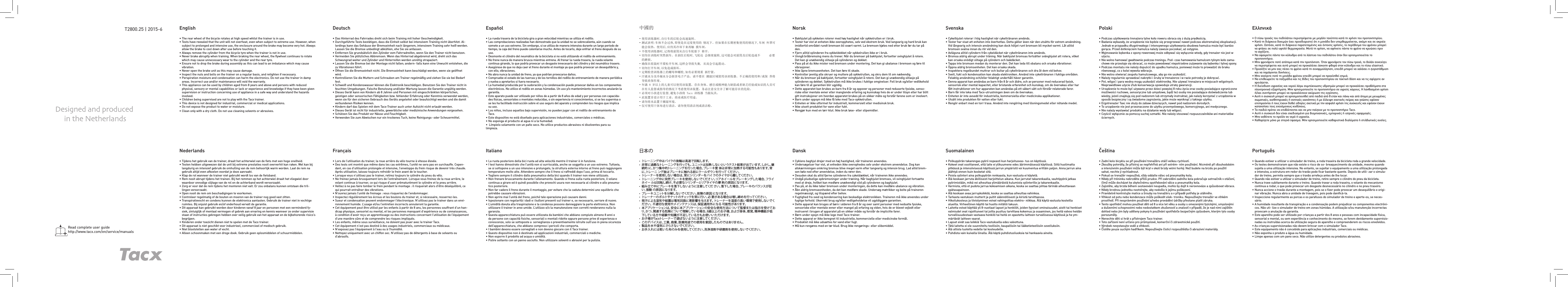 English•  The rear wheel of the bicycle rotates at high speed whilst the trainer is in use.•  Tests have revealed that the unit will not overheat, even when subject to extreme use. However, when subject to prolonged and intensive use, the enclosure around the brake may become very hot. Always allow the brake to cool down after use before touching it.•  Always remove the cylinder from the bicycle tyre when the trainer is not in use.•  Never brake abruptly when training. When braking the rear wheel, the flywheel continues to rotate which may cause unnecessary wear to the cylinder and the rear tyre.•  Ensure not to drop the brake during assembly as this can lead to an imbalance which may cause vibration.•  Never open the brake unit as this may cause damage.•  Inspect the nuts and bolts on the trainer on a regular basis, and retighten if necessary.•  Perspiration moisture and condensation can harm the electronics. Do not use the trainer in damp areas. Incorrect use and/or maintenance will void the warranty.•  This appliance can be used by children aged from 8 years and above and persons with reduced physical, sensory or mental capabilities or lack or experience and knowledge if they have been given supervision or instruction concerning use of appliance in a safe way and understand the hazards involved.•  Children being supervised are not to play with the Tacx trainer.•  This device is not designed for industrial, commercial or medical applications.•  Do not expose the product to water or moisture.•  Clean only with a dry cloth. Do not use cleaning solvents or abrasives.Nederlands•  Tijdens het gebruik van de trainer, draait het achterwiel van de fiets met een hoge snelheid.•  Testen hebben uitgewezen dat de unit bij extreme prestaties nooit oververhit kan raken. Wel kan bij  langdurig en intensief gebruik de omhulling van de rem behoorlijk warm worden. Laat de rem na gebruik altijd even afkoelen voordat je deze aanraakt.•  Klap de rol wanneer de trainer niet gebruikt wordt los van de fietsband.•  Rem nooit abrupt tijdens het trainen. Bij het remmen op het achterwiel draait het vliegwiel door waardoor onnodige slijtage van de rol en de achterband wordt veroorzaakt.•  Zorg er voor dat de rem tijdens het monteren niet valt. Er zou onbalans kunnen ontstaan die tril-lingen veroorzaakt.•  Open nooit de rem om beschadigingen te voorkomen.•  Controleer regelmatig of de bouten en moeren van de trainer nog goed vast zitten.•  Transpiratievocht en condens kunnen de elektronica aantasten. Gebruik de trainer niet in vochtige ruimtes. Bij onjuist gebruik en/of onderhoud vervalt de garantie.•  Dit apparaat kan gebruikt worden door kinderen vanaf 8 jaar en personen met een verminderd fy-siek, zintuiglijk of mentaal vermogen of gebrek aan ervaring en kennis wanneer ze onder supervisie staan of instructies gekregen hebben over veilig gebruik van het apparaat en de bijbehorende risico’s begrijpen.•  Kinderen onder toezicht dienen niet te spelen met de Tacx trainer.• Dit apparaat is niet geschikt voor industrieel, commercieel of medisch gebruik.• Niet blootstellen aan water of vocht.• Alleen schoonmaken met een droge doek. Gebruik geen oplosmiddelen of schuurmiddelen.Deutsch•  Das Hinterrad des Fahrrades dreht sich beim Training mit hoher Geschwindigkeit.•  Durchgeführte Tests bestätigen, dass die Einheit selbst bei intensivem Training nicht überhitzt. Al-lerdings kann das Gehäuse der Bremseinheit nach längerem, intensivem Training sehr heiß werden. Lassen Sie die Bremse unbedingt abkühlen, ehe Sie sie anfassen.•  Entfernen Sie grundsätzlich den Zylinder vom Fahrradreifen, wenn Sie den Trainer nicht benutzen.•  Vermeiden Sie plötzliches Abbremsen. Wenn das Hinterrad abgebremst wird, dreht sich das Schwungrad weiter und Zylinder und Hinterreifen werden unnötig strapaziert. • Lassen Sie die Bremse bei der Montage nicht fallen; andern- falls kann eine Unwucht entstehen, die zu Vibrationen führt. •  Öffnen Sie die Bremseinheit nicht. Die Bremseinheit kann beschädigt werden, wenn sie geöffnet wird.•  Kontrollieren Sie die Muttern und Schrauben am Trainer regelmäßig und ziehen Sie sie bei Bedarf fest.•  Schweiß und Kondenswasser können die Elektronik beschädigen. Benutzen Sie den Trainer nicht in feuchten Umgebungen. Falsche Benutzung und/oder Wartung lassen die Garantie ungültig werden.•  Dieses Gerät kann von Kindern ab 8 Jahren und Personen mit eingeschränkten körperlichen, geistigen oder sensorischen Fähigkeiten bzw. fehlender Erfahrung oder Kenntnis verwendet werden, wenn sie für den sicheren Gebrauch des Geräts angeleitet oder beaufsichtigt werden und die damit verbundenen Risiken kennen.•  Kindern darf das Spielen mit dem Tacx-Trainer auch unter Aufsicht nicht erlaubt werden.• Dieses Gerät ist nicht für industrielle, gewerbliche oder medizinische Anwendungen vorgesehen.• Schützen Sie das Produkt vor Nässe und Feuchtigkeit. • Verwenden Sie zum Abwischen nur ein trockenes Tuch, keine Reinigungs- oder Scheuermittel. Français•  Lors de l’utilisation du trainer, la roue arrière du vélo tourne à vitesse élevée.•  Des tests ont montré que même dans les cas extrêmes, l’unité ne sera pas en surchauffe. Cepen-dant, en cas d’utilisation prolongée et intensive, l’enveloppe du frein risque de devenir très chaude. Après utilisation, laissez toujours refroidir le frein avant de le toucher.•  Lorsque vous n’utilisez pas le trainer, retirez toujours le cylindre du pneu du vélo.•  Ne freinez jamais brusquement lors de l’entraînement. Lorsque vous freinez de la roue arrière, le volant continue à tourner, ce qui risque d’user prématurément le cylindre et le pneu arrière.•  Veillez à ne pas faire tomber le frein pendant le montage : il risquerait alors d’être déséquilibré, ce qui pourrait entraîner des vibrations.•  N’ouvrez jamais l’unité de freinage : vous risqueriez de l’endommager.•  Inspectez régulièrement les écrous et les boulons du trainer et, si nécessaire, resserrez-les.•  Sueur et condensation peuvent endommager l’électronique. N’utilisez pas le trainer dans un envi-ronnement humide. L’usage et/ou l’entretien incorrects annuleront la garantie.•  Cet équipement peut être utilisé par les enfants à partir de 8 ans, les personnes souffrant d’un han-dicap physique, sensoriel ou mental, et les personnes manquant d’expérience ou de connaissances, à condition d’avoir reçu un apprentissage ou des instructions concernant l’utilisation de l’équipement d’une manière sûre et de comprendre les risques impliqués.•  Les enfants, même sous surveillance, ne doivent pas jouer avec le trainer Tacx.• Cet équipement n’est pas destiné à des usages industriels, commerciaux ou médicaux.• N’exposez pas l’équipement à l’eau ou à l’humidité. • Nettoyez uniquement avec un chiffon sec. N’utilisez pas de détergents à base de solvants ou d’abrasifs. Español•  La rueda trasera de la bicicleta gira a gran velocidad mientras se utiliza el rodillo.•  Las comprobaciones realizadas han demostrado que la unidad no se sobrecalienta, aún cuando se somete a un uso extremo. Sin embargo, si se utiliza de manera intensiva durante un largo periodo de tiempo, la caja del freno puede calentarse mucho. Antes de tocarlo, deje enfriar el freno después de su uso.•  Desmonte el cilindro del neumático de la bicicleta si no está utilizando el rodillo de entrenamiento.•  No frene nunca de manera brusca mientras entrena. Al frenar la rueda trasera, la rueda volante continua girando, lo que podría provocar un desgaste innecesario del cilindro y del neumático trasero.•  Asegúrese de que no deja caer el freno durante el montaje ya que podría provocar un desequilibrio y, con ello, vibraciones. •  No abra nunca la unidad de freno, ya que podrían provocarse daños.•  Compruebe el estado de las tuercas y de los tornillos del rodillo de entrenamiento de manera periódica y vuelva a apretarlos si fuera necesario.•  La humedad producida por la sudoración y la condensación puede provocar daños en los componentes electrónicos. No utilice el rodillo en zonas húmedas. Un uso y/o mantenimiento incorrectos anularán la garantía.•  Este aparato puede ser utilizado por niños de a partir de 8 años de edad y por personas con capacida-des físicas, sensoriales o mentales reducidas, o sin experiencia ni conocimientos, si se les supervisa o se les ha facilitado instrucción sobre el uso seguro del aparato y comprenden los riesgos que implica su uso.•  Los niños, incluso aquellos bajo supervisión, no pueden jugar con el rodillo de entrenamiento de Tacx.• Este dispositivo no está diseñado para aplicaciones industriales, comerciales o médicas.• No exponga el producto al agua ni a la humedad. •  Límpielo solamente con un paño seco. No utilice productos abrasivos ni disolventes para su limpieza.Italiano•  La ruota posteriore della bici ruota ad alta velocità mentre il trainer è in funzione.•  I test hanno dimostrato che l’unità non si surriscalda, anche se soggetta a un uso estremo. Tuttavia, se si sottopone a un uso intensivo e prolungato, la struttura esterna intorno al freno può raggiungere temperature molto alte. Attendere sempre che il freno si raffreddi dopo l’uso, prima di toccarlo.•  Togliere sempre il cilindro dallo pneumatico della bici quando il trainer non viene utilizzato.•  Non frenare bruscamente durante l’allenamento. Quando si frena sulla ruota posteriore, il volano  continua a girare ed è quindi possibile che provochi usura non necessaria al cilindro e allo pneuma-tico posteriore.•  Non far cadere il freno durante il montaggio, per evitare che la caduta determini uno squilibrio che potrebbe causare vibrazioni.•  Non aprire mai l’unità del freno, poiché tale operazione può causare danni.•  Ispezionare con regolarità i dadi e i bulloni presenti sul trainer e, se necessario, serrare di nuovo.•  L’umidità dovuta alla traspirazione e la condensa possono danneggiare la parte elettronica. Non utilizzare il trainer in aree umide. L’utilizzo e/o la manutenzione non corretti renderanno nulla la garanzia.• Questa apparecchiatura può essere utilizzata da bambini che abbiano compiuto almeno 8 anni e da persone con capacità fisiche, sensoriali o mentali ridotte oppure persone prive di esperienza e conoscenze, solo se sottoposte a  sorveglianza o preventivamente istruite sull’uso in piena sicurezza dell’apparecchiatura, che abbiano compreso i pericoli che comporta.•  I bambini devono essere sorvegliati e non devono giocare con il Tacx trainer.• Questo dispositivo non è destinato ad applicazioni industriali, commerciali o mediche.• Non esporre il prodotto ad acqua o umidità. • Pulire soltanto con un panno asciutto. Non utilizzare solventi o abrasivi per la pulizia. 中國的• 使用训练器时,自行车的后轮会高速旋转。 • 测试表明:车体不会过热,即使是在过度使用的 情况下。但如果在长期密集使用的情况下,车闸 外罩可能会很热。使用后,应待其冷却下来再触 摸车闸。 • 不使用训练器时,记得将滚筒从自行车轮胎下 移开。 • 切勿在训练时突然刹车。在刹住后轮时,飞轮还 会继续旋转,这可能会对滚筒及后轮造成不  必要 的磨损。• 确保在组装时不要松开车闸,这样会导致失衡, 从而会引起震动。 • 切勿打开车闸,以免造成损坏。 • 定期检查训练器上的螺母和螺栓,如有必要则重 新拧紧。 • 汗液水分及冷凝水分会损害电子产品。请不要在 潮湿区域使用该训练器。不正确的使用和/或保 养将导致质保作废。 • 年满 8 岁以上的儿童可以使用该装置，存在身体、感官或精神能力缺陷或者缺乏经验或知识的人员可在有人监督或指导的情况下考虑使用该装置，务必注意安全并了解可能存在的危险。• 必须对小孩进行监督,避免小孩将 Tacx 训练器 当做玩具。• 此装置非设计用于工业、商业或医疗用途。• 请勿将本品置于潮湿环境。 • 仅可使用干抹布进行清洁。请勿使用清洁剂或清洁粉。日本の•  トレーニング中はバイクの後輪は高速で回転します。 •  非常に過酷なトレーニングを行っても、ユニットは加熱 しないというテスト結果が出ています。しかし、継続的 に、かつ集中的トレーニングを行った場合、ブレーキ筐 体は非常に加熱する可能性もあります。常に、トレーニ ング後はブレーキに触れる前にクールダウンを行って ください。 •  トレーナーを使用しない場合は、常にシリンダーをバイ クのタイヤから離してください。 •  トレーニング中に突然ブレーキを使用しないでくださ い。リアホイールをブレーキングした場合、フライ ホイー ルは回転し続け、不必要なシリンダーとリアタイヤの摩 耗の原因になります。 •  組み立て中にブレーキを落下しないように注意してくだ さい。落下した場合、ブレーキのバランスが狂い、振動 の原因になります。 •  ブレーキユニットを分解しないでください。故障の原因 になります。 •  トレーナーのボルトやナットのチェックを常に行い、必 要がある場合は増し締めを行ってください。 •  発汗による湿気や結露は電気回路に悪影響を与えます。 トレーナーを湿度の高い環境で使用しないで ください。 不適切な使用やメインテナンスは、保証適用外になる 可能性があります。 •  本アプリケーションは、安全に本アプリケーションの安全な使用方法について監督または指示を受けており、かつ、関連する危険について理解している場合、8歳以上のお子様、および身体、感覚、精神機能が低下している方や経験や知識が不足している方もお使いいただけます。•  お子様がTacxトレーナーで遊ばないように注意してく ださい。•  このデバイスは、工業、商業、医療用途での使用を意図したものではありません。•  製品を水や湿気にさらさないでください。 •  お手入れには乾いた布のみを使用してください。洗浄溶剤や研磨剤を使用しないでください。Norsk•  Bakhjulet på sykkelen roterer med høy hastighet når sykkelrullen er i bruk.•  Tester har vist at enheten ikke overopphetes, selv ved ekstrem bruk. Ved langvarig og hard bruk kan imidlertid området rundt bremsen bli svært varmt. La bremsen kjøles ned etter bruk før du tar på den.•  Fjern alltid sylinderen fra sykkeldekket når sykkelrullen ikke er i bruk.•  Unngå bråbremsing mens du trener. Når du bremser på bakhjulet, fortsetter svinghjulet å rotere. Det kan gi unødvendig slitasje på sylinderen og dekket.•  Pass på at du ikke mister ned bremsen under montering. Det kan gi ubalanse i bremsen og føre til vibrasjoner. •  Ikke åpne bremseenheten. Det kan føre til skade. •  Kontroller jevnlig alle skruer og muttere på sykkelrullen, og skru dem til om nødvendig.•  Når du bremser på bakhjulet, fortsetter svinghjulet å rotere. Det kan gi unødvendig slitasje på sylinderen og dekket. Sykkelrullen må ikke brukes i fuktige omgivelser. Feil bruk og/eller vedlikehold kan føre til at garantien blir ugyldig.•  Dette apparatet kan brukes av barn fra 8 år og oppover og personer med reduserte fysiske, senso-riske eller mentale evner eller manglende erfaring og kunnskap hvis de er under tilsyn eller har blitt gitt instruksjoner om hvordan apparatet brukes på en sikker måte og forstår farene som er involvert.•  Barn under oppsyn må ikke få leke med Tacx-sykkelrullen.• Enheten er ikke utformet for industriell, kommersiell eller medisinsk bruk.• Ikke utsett produktet for vann eller fukt. • Rengjør kun med en tørr klut. Ikke bruk løse- eller slipemidler. Dansk•  Cyklens baghjul drejer med en høj hastighed, når traineren anvendes.•  Undersøgelser har vist, at enheden ikke overophedes selv under ekstrem anvendelse. Dog kan afskærmningen omkring bremse blive meget varm efter langvarig og intensiv brug. Lad altid brem-sen køle ned efter anvendelse, inden du rører den.•  Desuden skal du altid fjerne cylinderen fra cykeldækket, når traineren ikke anvendes.•  Undgå pludselige opbremsninger under træning. Når baghjulet bremses, vil svinghjulet fortsætte med at dreje, hvilket kan medføre unødvendigt slid på cylinderen og baghjulet.•  Pas på, at du ikke taber bremsen under monteringen, da dette kan medføre ubalance og vibration.•  Åbn aldrig bremseenheden, da det kan medføre skade. Undersøg møtrikker og bolte på traineren regelmæssigt, og tilspænd efter behov.•  Fugtighed fra sved og kondensering kan beskadige elektronikken. Traineren må ikke anvendes under fugtige forhold. Ukorrekt brug og/eller vedligeholdelse vil ugyldiggøre garantien.•  Dette apparat kan bruges af børn i alderen fra 8 år og over samt personer med nedsatte fysiske, sensoriske eller mentale evner eller mangel på erfaring og viden, hvis de er blevet vejledt eller instrueret i brugen af apparatet på en sikker måde og forstår de implicitte farer.•  Børn under opsyn må ikke lege med Tacx-trainer.• Dette apparat er ikke beregnet til industrielle, kommercielle eller medicinske formål.• Produktet må ikke udsættes for vand eller fugt. • Må kun rengøres med en tør klud. Brug ikke rengørings- eller slibemiddel. Svenska•  Cykelhjulet roterar i hög hastighet när cykeltränaren används.•  Tester har visat att enheten inte överhettas. Detta gäller även när den utsätts för extrem användning.  Vid långvarig och intensiv användning kan dock höljet runt bromsen bli mycket varmt. Låt alltid bromsen svalna innan du rör vid den.•  Avlägsna alltid cylindern från cykeldäcket när cykeltränaren inte används.•  Bromsa aldrig abrupt under träning. När bakhjulet bromsas fortsätter svänghjulet att rotera, vilket kan orsaka onödigt slitage på cylindern och bakdäcket.•  Tappa inte bromsen medan du monterar den. Det kan leda till obalans och orsaka vibrationer.•  Öppna aldrig bromsenheten. Det kan orsaka skada. •  Inspektera regelbundet muttrar och bultar på cykeltränaren och dra åt dem vid behov.•  Svett, fukt och kondensation kan skada elektroniken. Använd inte cykeltränaren i fuktiga områden. Felaktig användning och/eller felaktigt underhåll häver garantin. •  Denna apparat kan användas av barn från 8 år och äldre, och av personer med reducerad fysisk, sensorisk eller mental kapacitet, eller bristande erfarenhet och kunskap, om de övervakas eller har fått instruktioner om hur apparaten kan användas på ett säkert sätt och förstår relaterade faror.•  Barn får inte leka med Tacx-utrustningen även om de övervakas.• Enheten är inte avsedd för industriella, kommersiella eller medicinska applikationer.• Utsätt inte produkten för vatten eller fukt. • Rengör enbart med en torr trasa. Använd inte rengöring med lösningsmedel eller nötande medel. Suomalainen•  Polkupyörän takarengas pyörii nopeasti kun harjoitusvas- tus on käytössä.•  Kokeet ovat osoittaneet, että laite ei ylikuumene edes äärimmäisessä käytössä. Siitä huolimatta pitkässä ja intensiivisessä käytössä jarrun ympäristö voi kuumentua erittäin paljon. Anna jarrun aina jäähtyä ennen kuin kosketat sitä.•  Poista sylinteri aina polkupyörän renkaasta, kun vastusta ei käytetä.•  Älä koskaan jarruta äkillisesti harjoittelun aikana. Kun jarrutat takarenkaalla, vauhtipyörä jatkaa pyörimistään, mikä voi aiheuttaa ylimääräistä kulumista sylinterille ja takarenkaalle.•  Varmista, että et pudota jarrua kokoamisen aikana, koska se saattaa johtaa tärinää aiheuttavaan epätasapainoon. •  Älä koskaan avaa jarruyksikköä, koska se saattaa aiheuttaa vahinkoa.•  Tarkasta vastuksen mutterit ja pultit säännöllisesti ja kiristä tarvittaessa.•  Hikoilukosteus ja tiivistyminen voivat vahingoittaa elektro- niikkaa. Älä käytä vastusta kosteilla alueilla. Virheellinen käyttö tai huolto mitätöi takuun.•  Laitetta voivat käyttää yli 8-vuotiaat lapset ja henkilöt, joiden fyysiset ominaisuudet, aistit tai henkiset valmiudet ovat rajoittuneet tai joilta puuttuu tarvittava kokemus ja osaaminen, jos heitä valvoo heidän turvallisuudestaan vastaava henkilö tai heitä on opastettu laitteen turvallisessa käytössä ja he ym-märtävät laitteen vaarat.•  Lapset eivät saa leikkiä Tacx-vastuksella edes valvottuna.• Tätä laitetta ei ole suunniteltu teollisiin, kaupallisiin tai lääketieteellisiin sovelluksiin.• Älä altista tuotetta vedelle tai kosteudelle. • Puhdista vain kuivalla liinalla. Älä käytä puhdistusliuoksia tai hankaavia aineita. Polski•  Podczas użytkowania trenażera tylne koło roweru obraca się z dużą prędkością.•  Badania wykazały, że urządzenie nie będzie się przegrzewać nawet podczas ekstremalnej eksploatacji. Jednak w przypadku długotrwałego i intensywnego użytkowania obudowa hamulca może być bardzo gorąca. Przed dotknięciem hamulca należy zawsze poczekać, aż ostygnie.•  Wyjmowanie bębenka z opony rowerowej może odbywać się wyłącznie wtedy, gdy trenażer nie jest w użyciu.•  Nie wolno hamować gwałtownie podczas treningu. Pod- czas hamowania hamulcem tylnym koło zama-chowe nie przestaje się obracać, co może powodować niepotrzebne zużywanie się bębenka i tylnej opony.•  Podczas montażu nie należy dopuścić do upadku hamulca, ponieważ może to prowadzić do braku równowagi, co z kolei wywoła wibracje.•  Nie wolno otwierać zespołu hamulcowego, aby go nie uszkodzić.•  Należy regularnie sprawdzać nakrętki i śruby w trenażerze i w razie potrzeby je dokręcać.•  Pot, wilgoć i para wodna mogą uszkodzić elektronikę. Nie używać trenażera w miejscach wilgotnych. Nieprawidłowe użycie i/lub konserwacja spowoduje utratę gwarancji. •  Urządzenie to może być używane przez dzieci powyżej 8 roku życia oraz osoby posiadające ograniczone możliwości ruchowe, sensoryczne lub umysłowe, bądź też osoby nie posiadające doświadczenia lub wiedzy, jeżeli znajdują się pod nadzorem lub otrzymały instruktaż, jak należy korzystać z urządzenia w sposób bezpieczny i są świadome zagrożenia, jakie może wyniknąć z takiego użytku.•  Ergotrenażer Taxc nie służy do zabaw dziecięcych, nawet pod nadzorem dorosłych.• To urządzenie nie jest przeznaczone do użytku przemysłowego, komercyjnego, ani medycznego.• Nie należy wystawiać produktu na działanie wody lub wilgoci. • Czyścić wyłącznie za pomocą suchej szmatki. Nie należy stosować rozpuszczalników ani materiałów ściernych. Čeština•  Zadní kolo bicyklu se při používání trenažéru otáčí velkou rychlostí.•  Zkoušky potvrdily, že přístroj se nepřehřívá ani při extrém- ním používání. Nicméně při dlouhodobém a intenzivním používání může být kryt v okolí brzdy velmi horký. Než budete na brzdu po použití sahat, nechte ji vychladnout.•  Pokud se trenažér nepoužívá, vždy oddalte válec od pneumatiky kola.•  Nikdy při tréninku nebrzděte příliš prudce. Při zabrzdění zadního kola pokračuje setrvačník v otáčení, čímž může docházet ke zbytečnému opotřebování válce a pneumatiky kola.•  Zajistěte, aby brzda během sestavování neupadla, mohlo by dojít k nerovnováze a způsobovat vibrace.•  Nikdy brzdnou jednotku neotvírejte, aby nedošlo k jejímu poškození.•  Pravidelně kontrolujte matice a šrouby na trenažéru a v případě potřeby je utáhněte.•  Vlhkost od potu nebo kondenzace může poškodit elek- troniku. Nepoužívejte trenažér ve vlhkém prostředí. Při nesprávném používání a/nebo provádění údržby přestane platit záruka.•  Tento spotřebič mohou používat děti od 8 a více let věku a osoby s omezenými fyzickými, smyslovými a duševními schopnostmi nebo nedostatkem zkušeností a znalostí v případě, že je nad nimi zajištěn dohled nebo jim byly uděleny pokyny k používání spotřebiče bezpečným způsobem, kterým tyto osoby porozuměly.•  Nenechte děti si hrát s přístrojem Tacx trainer.• Toto zařízení není určeno pro průmyslové, komerční či zdravotnické použití.• Výrobek nevystavujte vodě a vlhkosti. • Čistěte pouze suchým hadříkem. Nepoužívejte čisticí rozpouštědla či abrazivní materiály. Ελληνικά• Ο πίσω τροχός του ποδηλάτου περιστρέφεται με μεγάλη ταχύτητα κατά τη χρήση του προπονητηρίου.• Κατά τη διάρκεια δοκιμών έχει προσδιοριστεί ότι η μονάδα δεν υπερθερμαίνεται, ακόμη και σε ακραία χρήση. Ωστόσο, κατά τη διάρκεια παρατεταμένης και έντονης χρήσης, το περίβλημα του φρένου μπορεί να φτάσει σε πολύ υψηλή θερμοκρασία. Μετά τη χρήση, να αφήνετε πάντα το φρένο να κρυώσει πριν το αγγίξετε.• Να αφαιρείτε πάντα τον κύλινδρο από το λάστιχο του ποδηλάτου όταν δεν χρησιμοποιείται το προπονητήριο.• Μην φρενάρετε ποτέ απότομα κατά την προπόνηση. Όταν φρενάρετε τον πίσω τροχό, το βολάν συνεχίζει να περιστρέφεται και αυτό μπορεί να προκαλέσει άσκοπη φθορά στον κύλινδρο και το πίσω ελαστικό.• Προσέξτε να μην σας πέσει το φρένο κατά τη συναρμολόγηση, επειδή μπορεί να χαλάσει η ζυγοστάθμιση και να παράγονται δονήσεις.• Μην ανοίγετε ποτέ τη μονάδα φρένου επειδή μπορεί να προκληθεί ζημιά.• Να επιθεωρείτε τα παξιμάδια και τις βίδες του προπονητηρίου σε τακτική βάση και να τις σφίγγετε αν χρειάζεται.• Η διείσδυση υγρασίας και νερού λόγω συμπύκνωσης υδρατμών μπορεί να προκαλέσει προβλήματα στα ηλεκτρονικά εξαρτήματα. Μην χρησιμοποιείτε το προπονητήριο σε υγρούς χώρους. Η λανθασμένη χρήση ή/και συντήρηση μπορεί να προκαλέσουν ακύρωση της εγγύησης. • Αυτή η συσκευή μπορεί να χρησιμοποιηθεί από παιδιά από 8 ετών και πάνω και από άτομα με μειωμένες σωματικές, αισθητηριακές ή νοητικές ικανότητες ή με έλλειψη σχετικής πείρας και γνώσης εφόσον επιτηρούνται ή τους έχουν δοθεί οδηγίες σχετικά με την ασφαλή χρήση της συσκευής και εφόσον έχουν κατανοήσει τους ενεχόμενους κινδύνους.• Τα παιδιά πρέπει να επιβλέπονται και να μην παίζουν με το προπονητήριο Tacx.• Αυτή η συσκευή δεν είναι σχεδιασμένη για βιομηχανικές, εμπορικές ή ιατρικές εφαρμογές.• Μην εκθέτετε το προϊόν σε νερό ή υγρασία. • Καθαρίζετε μόνο με στεγνό ύφασμα. Μην χρησιμοποιείτε καθαριστικά διαλύματα ή στιλβωτικές ουσίες. Português•  Quando estiver a utilizar o simulador de treino, a roda traseira da bicicleta roda a grande velocidade.•  Os testes demonstraram que não existe o risco de so- breaquecimento da unidade, mesmo quando sujeita a uma utilização intensiva. No entanto, se sujeitar o equipamento a uma utilização prolongada e intensiva, a estrutura em redor do travão pode ficar bastante quente. Depois de utili- zar o simula-dor de treino, permita sempre que o travão arrefeça antes de lhe tocar.•  Quando não estiver a utilizar o simulador de treino, retire sempre o cilindro do pneu da bicicleta.•  Nunca trave subitamente durante o treino. Quando travar a roda traseira, o volante do mecanismo continua a rodar, o que pode provocar um desgaste desnecessário no cilindro e no pneu traseiro.•  Nunca accione o travão durante a montagem, pois se o fizer pode provocar um desequilíbrio e origi-nar vibração. Nunca abra a unidade de travagem, pois pode danificá-la. •  Inspeccione regularmente as porcas e os parafusos do simulador de treino e aperte-os, se neces-sário.•  A humidade resultante da transpiração e a condensação podem prejudicar os componentes electróni-cos. Não uti- lize o simulador de treino em zonas húmidas. A utilização e/ou manutenção incorrectas provocam a anulação da garantia.•  Este aparelho pode ser utilizado por crianças a partir dos 8 anos e pessoas com incapacidade física, sensorial e mental, ou sem experiência e conhecimento do mesmo, se forem devidamente supervisio-nadas ou instruídas acerca da utilização segura do aparelho e compreenderem os riscos envolvidos.• As crianças supervisionadas não devem brincar com o simulador Tacx.• Este equipamento não é concebido para aplicações industriais, comerciais ou médicas.• Não exponha o produto a água ou humidade. • Limpe apenas com um pano seco. Não utilize detergentes ou produtos abrasivos. Read complete user guidehttp://www.tacx.com/en/service/manuals T2800.25 | 2015-6