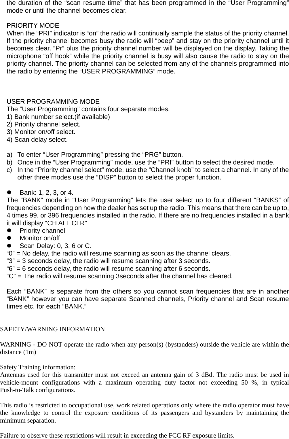 the duration of the &ldquo;scan resume time&rdquo; that has been programmed in the &ldquo;User Programming&rdquo; mode or until the channel becomes clear.  PRIORITY MODE When the &ldquo;PRI&rdquo; indicator is &ldquo;on&rdquo; the radio will continually sample the status of the priority channel. If the priority channel becomes busy the radio will &ldquo;beep&rdquo; and stay on the priority channel until it becomes clear. &ldquo;Pr&rdquo; plus the priority channel number will be displayed on the display. Taking the microphone &ldquo;off hook&rdquo; while the priority channel is busy will also cause the radio to stay on the priority channel. The priority channel can be selected from any of the channels programmed into the radio by entering the &ldquo;USER PROGRAMMING&rdquo; mode.    USER PROGRAMMING MODE The &ldquo;User Programming&rdquo; contains four separate modes. 1) Bank number select.(if available) 2) Priority channel select. 3) Monitor on/off select. 4) Scan delay select.  a)  To enter &ldquo;User Programming&rdquo; pressing the &ldquo;PRG&rdquo; button. b)  Once in the &ldquo;User Programming&rdquo; mode, use the &ldquo;PRI&rdquo; button to select the desired mode. c)  In the &ldquo;Priority channel select&rdquo; mode, use the &ldquo;Channel knob&rdquo; to select a channel. In any of the other three modes use the &ldquo;DISP&rdquo; button to select the proper function.    Bank: 1, 2, 3, or 4. The &ldquo;BANK&rdquo; mode in &ldquo;User Programming&rdquo; lets the user select up to four different &ldquo;BANKS&rdquo; of frequencies depending on how the dealer has set up the radio. This means that there can be up to, 4 times 99, or 396 frequencies installed in the radio. If there are no frequencies installed in a bank it will display &ldquo;CH ALL CLR&rdquo;   Priority channel   Monitor on/off   Scan Delay: 0, 3, 6 or C. &ldquo;0&rdquo; = No delay, the radio will resume scanning as soon as the channel clears. &ldquo;3&rdquo; = 3 seconds delay, the radio will resume scanning after 3 seconds. &ldquo;6&rdquo; = 6 seconds delay, the radio will resume scanning after 6 seconds. &ldquo;C&rdquo; = The radio will resume scanning 3seconds after the channel has cleared.  Each &ldquo;BANK&rdquo; is separate from the others so you cannot scan frequencies that are in another &ldquo;BANK&rdquo; however you can have separate Scanned channels, Priority channel and Scan resume times etc. for each &ldquo;BANK.&rdquo;    SAFETY/WARNING INFORMATION  WARNING - DO NOT operate the radio when any person(s) (bystanders) outside the vehicle are within the distance (1m)  Safety Training information: Antennas used for this transmitter must not exceed an antenna gain of 3 dBd. The radio must be used in vehicle-mount configurations with a maximum operating duty factor not exceeding 50 %, in typical Push-to-Talk configurations.  This radio is restricted to occupational use, work related operations only where the radio operator must have the knowledge to control the exposure conditions of its passengers and bystanders by maintaining the minimum separation.  Failure to observe these restrictions will result in exceeding the FCC RF exposure limits. 