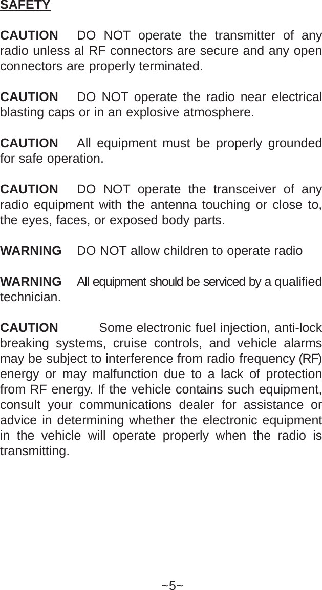 SAFETYCAUTION DO NOT operate the transmitter of anyradio unless al RF connectors are secure and any openconnectors are properly terminated.CAUTION DO NOT operate the radio near electricalblasting caps or in an explosive atmosphere.CAUTION All equipment must be properly groundedfor safe operation.CAUTION DO NOT operate the transceiver of anyradio equipment with the antenna touching or close to,the eyes, faces, or exposed body parts. WARNING DO NOT allow children to operate radioWARNING All equipment should be serviced by a qualifiedtechnician.CAUTION   Some electronic fuel injection, anti-lockbreaking systems, cruise controls, and vehicle alarmsmay be subject to interference from radio frequency (RF)energy or may malfunction due to a lack of protectionfrom RF energy. If the vehicle contains such equipment,consult your communications dealer for assistance oradvice in determining whether the electronic equipmentin the vehicle will operate properly when the radio istransmitting.~5~