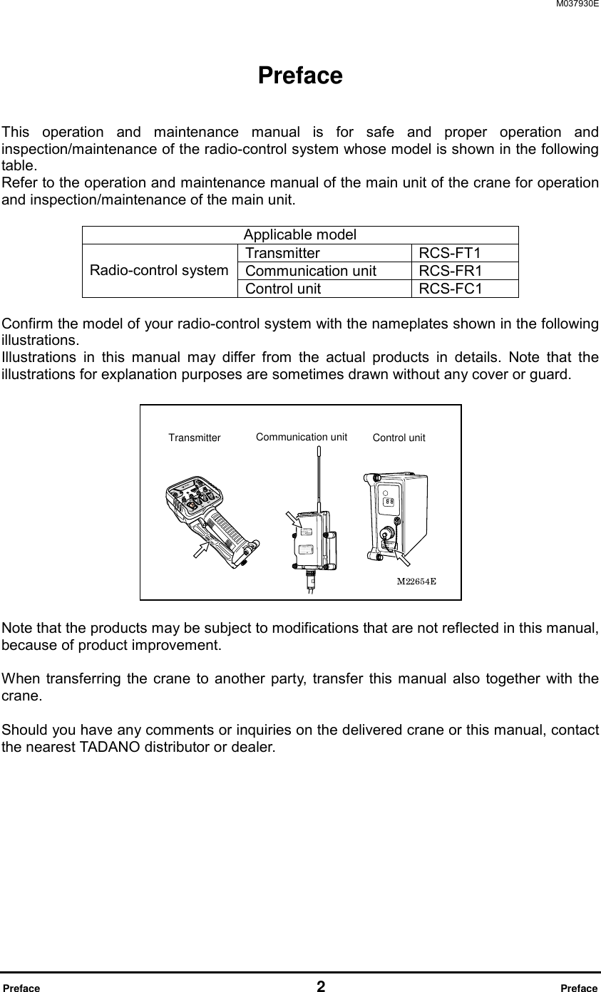 M037930E  Preface                                                     2                              Preface Preface   This operation and maintenance manual is for safe and proper operation and inspection/maintenance of the radio-control system whose model is shown in the following table.  Refer to the operation and maintenance manual of the main unit of the crane for operation and inspection/maintenance of the main unit.  Applicable model Transmitter RCS-FT1 Communication unit  RCS-FR1 Radio-control system Control unit  RCS-FC1  Confirm the model of your radio-control system with the nameplates shown in the following illustrations.  Illustrations in this manual may differ from the actual products in details. Note that the illustrations for explanation purposes are sometimes drawn without any cover or guard.      Note that the products may be subject to modifications that are not reflected in this manual, because of product improvement.  When transferring the crane to another party, transfer this manual also together with the crane.  Should you have any comments or inquiries on the delivered crane or this manual, contact the nearest TADANO distributor or dealer.       Transmitter Communication unit  Control unit