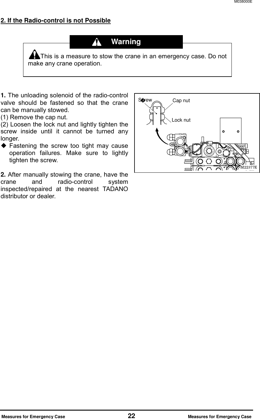 M038000E  Measures for Emergency Case                     22                Measures for Emergency Case 2. If the Radio-control is not Possible       1. The unloading solenoid of the radio-control valve should be fastened so that the crane can be manually stowed. (1) Remove the cap nut. (2) Loosen the lock nut and lightly tighten the screw inside until it cannot be turned any longer.   Fastening the screw too tight may cause operation failures. Make sure to lightly tighten the screw.    2. After manually stowing the crane, have the crane and radio-control system inspected/repaired at the nearest TADANO distributor or dealer.                   This is a measure to stow the crane in an emergency case. Do notmake any crane operation.  Warning Cap nutLock nutScrew