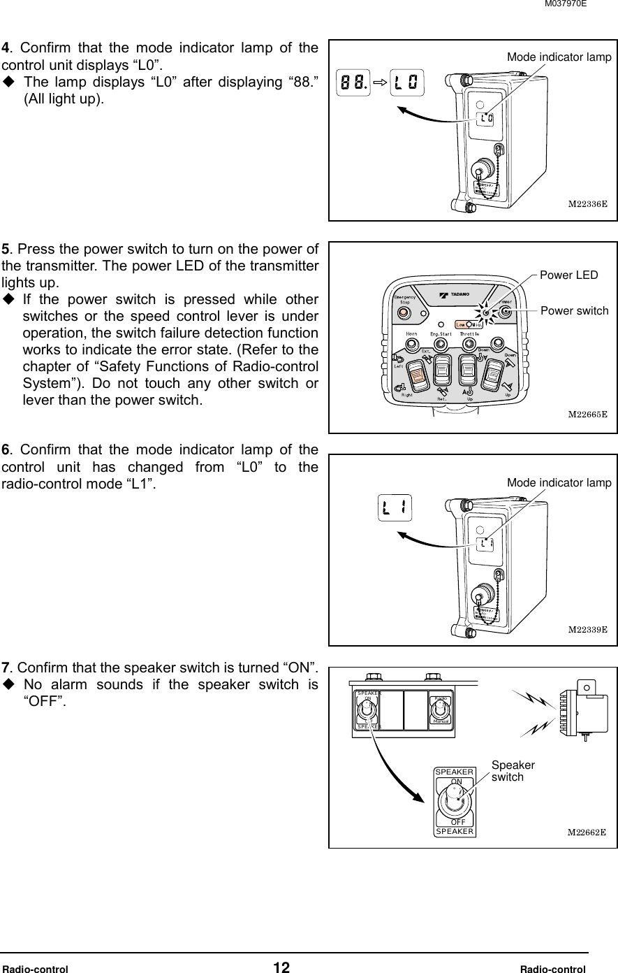 M037970E  Radio-control                                   12                              Radio-control 4. Confirm that the mode indicator lamp of the control unit displays &ldquo;L0&rdquo;.  The lamp displays &ldquo;L0&rdquo; after displaying &ldquo;88.&rdquo; (All light up).         5. Press the power switch to turn on the power of the transmitter. The power LED of the transmitter lights up.  If the power switch is pressed while other switches or the speed control lever is under operation, the switch failure detection function works to indicate the error state. (Refer to the chapter of &ldquo;Safety Functions of Radio-control System&rdquo;). Do not touch any other switch or lever than the power switch.   6. Confirm that the mode indicator lamp of the control unit has changed from &ldquo;L0&rdquo; to the radio-control mode &ldquo;L1&rdquo;.             7. Confirm that the speaker switch is turned &ldquo;ON&rdquo;.  No alarm sounds if the speaker switch is &ldquo;OFF&rdquo;.           Mode indicator lampPower switchPower LEDMode indicator lampSPEAKERSpeaker switch