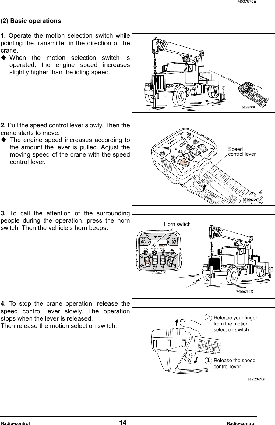 M037970E  Radio-control                                   14                              Radio-control (2) Basic operations  1. Operate the motion selection switch while pointing the transmitter in the direction of the crane.   When the motion selection switch is operated, the engine speed increases slightly higher than the idling speed.     2. Pull the speed control lever slowly. Then the crane starts to move.  The engine speed increases according to the amount the lever is pulled. Adjust the moving speed of the crane with the speed control lever.       3. To call the attention of the surrounding people during the operation, press the horn switch. Then the vehicle&rsquo;s horn beeps.         4. To stop the crane operation, release the speed control lever slowly. The operation stops when the lever is released.   Then release the motion selection switch.       Release the speed control lever.Release your finger from the motion selection switch.Horn switchSpeed control lever