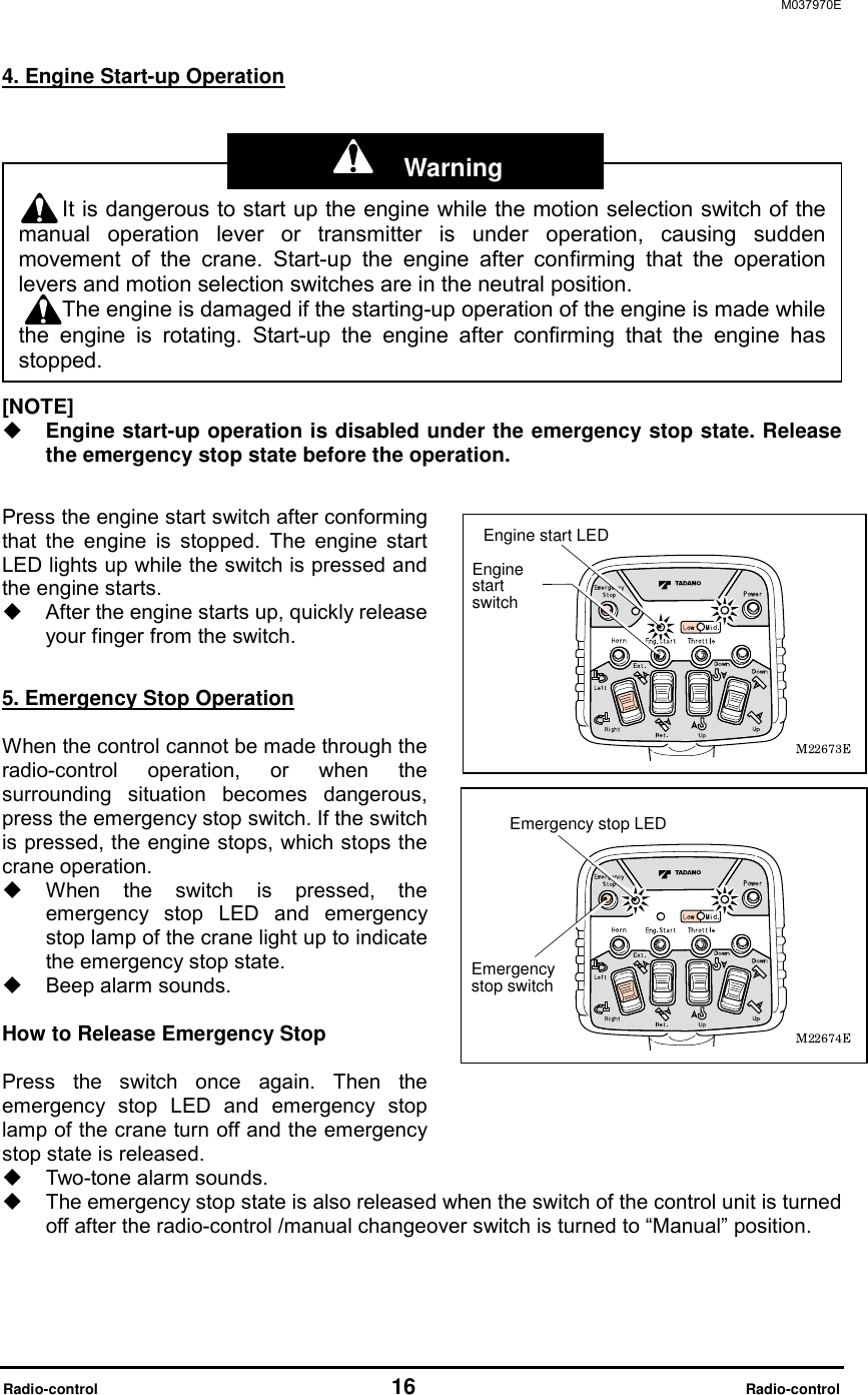 M037970E  Radio-control                                   16                              Radio-control 4. Engine Start-up Operation         [NOTE]   Engine start-up operation is disabled under the emergency stop state. Release the emergency stop state before the operation.  Press the engine start switch after conforming that the engine is stopped. The engine start LED lights up while the switch is pressed and the engine starts.     After the engine starts up, quickly release your finger from the switch.  5. Emergency Stop Operation  When the control cannot be made through the radio-control operation, or when the surrounding situation becomes dangerous, press the emergency stop switch. If the switch is pressed, the engine stops, which stops the crane operation.     When the switch is pressed, the emergency stop LED and emergency stop lamp of the crane light up to indicate the emergency stop state.     Beep alarm sounds.  How to Release Emergency Stop    Press the switch once again. Then the emergency stop LED and emergency stop lamp of the crane turn off and the emergency stop state is released.   Two-tone alarm sounds.   The emergency stop state is also released when the switch of the control unit is turned off after the radio-control /manual changeover switch is turned to &ldquo;Manual&rdquo; position.  It is dangerous to start up the engine while the motion selection switch of themanual operation lever or transmitter is under operation, causing suddenmovement of the crane. Start-up the engine after confirming that the operationlevers and motion selection switches are in the neutral position. The engine is damaged if the starting-up operation of the engine is made whilethe engine is rotating. Start-up the engine after confirming that the engine hasstopped. Engine start LEDEngine start switchEmergency stop LEDEmergency stop switch  Warning 