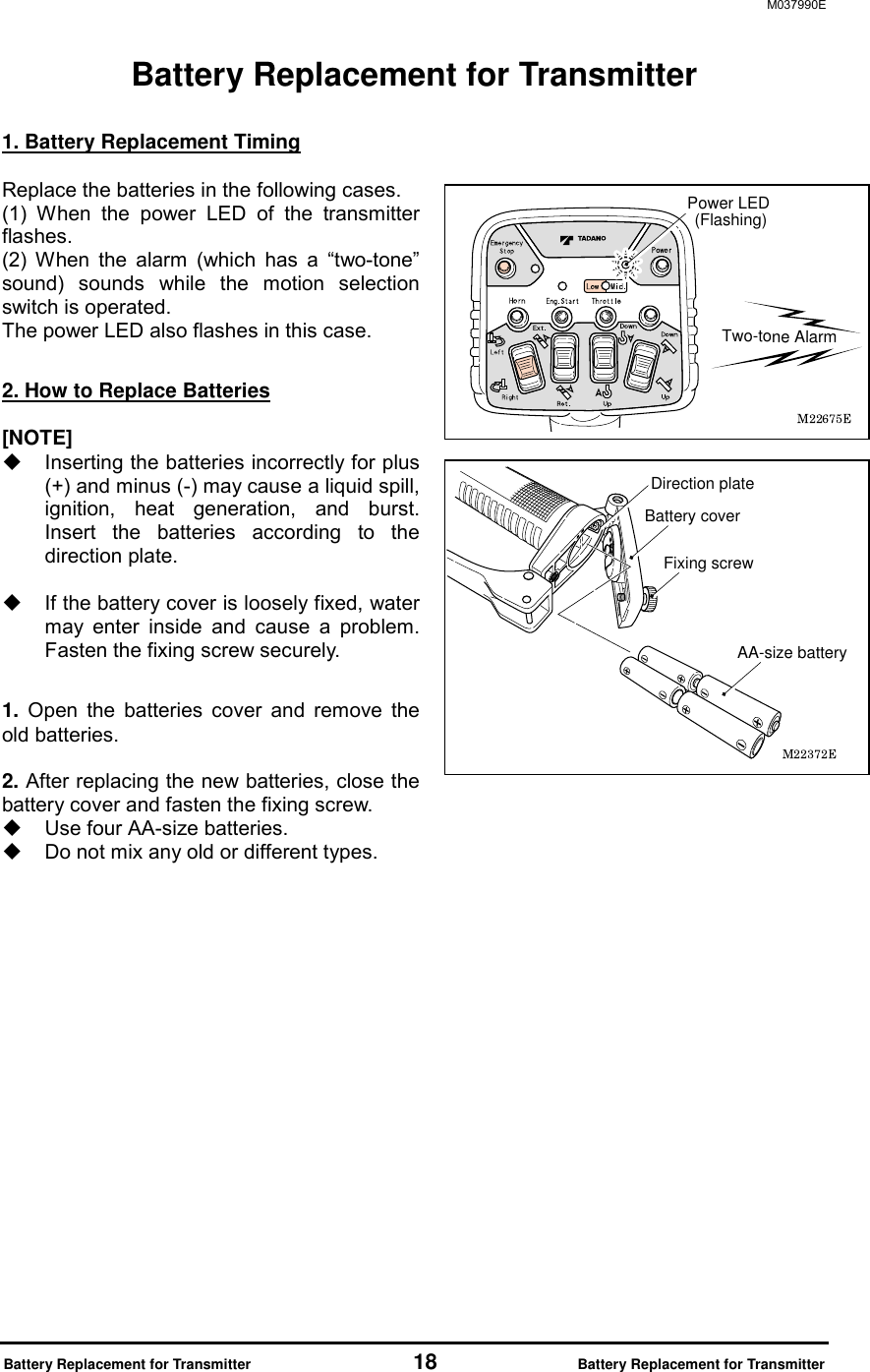 M037990E  Battery Replacement for Transmitter                 18             Battery Replacement for Transmitter Battery Replacement for Transmitter  1. Battery Replacement Timing  Replace the batteries in the following cases. (1) When the power LED of the transmitter flashes. (2) When the alarm (which has a &ldquo;two-tone&rdquo; sound) sounds while the motion selection switch is operated.   The power LED also flashes in this case.  2. How to Replace Batteries  [NOTE]   Inserting the batteries incorrectly for plus (+) and minus (-) may cause a liquid spill, ignition, heat generation, and burst. Insert the batteries according to the direction plate.      If the battery cover is loosely fixed, water may enter inside and cause a problem. Fasten the fixing screw securely.      1. Open the batteries cover and remove the old batteries.  2. After replacing the new batteries, close the battery cover and fasten the fixing screw.   Use four AA-size batteries.     Do not mix any old or different types.           Two-tone AlarmPower LED (Flashing)Fixing screwBattery coverAA-size batteryDirection plate