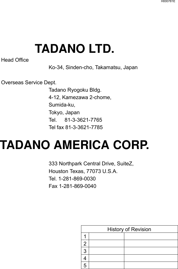   H000781E     TADANO LTD.  Head Office   Ko-34, Sinden-cho, Takamatsu, Japan   Overseas Service Dept.  Tadano Ryogoku Bldg.   4-12, Kamezawa 2-chome,  Sumida-ku,  Tokyo, Japan   Tel.   81-3-3621-7765  Tel fax 81-3-3621-7785  TADANO AMERICA CORP.    333 Northpark Central Drive, SuiteZ,   Houston Texas, 77073 U.S.A.  Tel. 1-281-869-0030  Fax 1-281-869-0040     History of Revision 1    2    3    4    5     