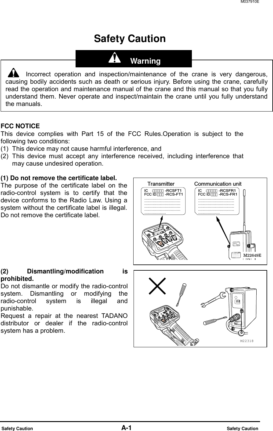M037910E  Safety Caution                          A-1                            Safety Caution Safety Caution      FCC NOTICE This device complies with Part 15 of the FCC Rules.Operation is subject to the following two conditions: (1)  This device may not cause harmful interference, and   (2)  This device must accept any interference received, including interference that may cause undesired operation.  (1) Do not remove the certificate label. The purpose of the certificate label on the radio-control system is to certify that the device conforms to the Radio Law. Using a system without the certificate label is illegal. Do not remove the certificate label.       (2) Dismantling/modification is prohibited. Do not dismantle or modify the radio-control system. Dismantling or modifying the radio-control system is illegal and punishable.  Request a repair at the nearest TADANO distributor or dealer if the radio-control system has a problem.  Incorrect operation and inspection/maintenance of the crane is very dangerous,causing bodily accidents such as death or serious injury. Before using the crane, carefullyread the operation and maintenance manual of the crane and this manual so that you fullyunderstand them. Never operate and inspect/maintain the crane until you fully understandthe manuals. M22318Communication unitTransmitterIC    :-RCSFR1FCC ID:-RCS-FR1IC    :-RCSFT1FCC ID:-RCS-FT1M22649E  Warning 