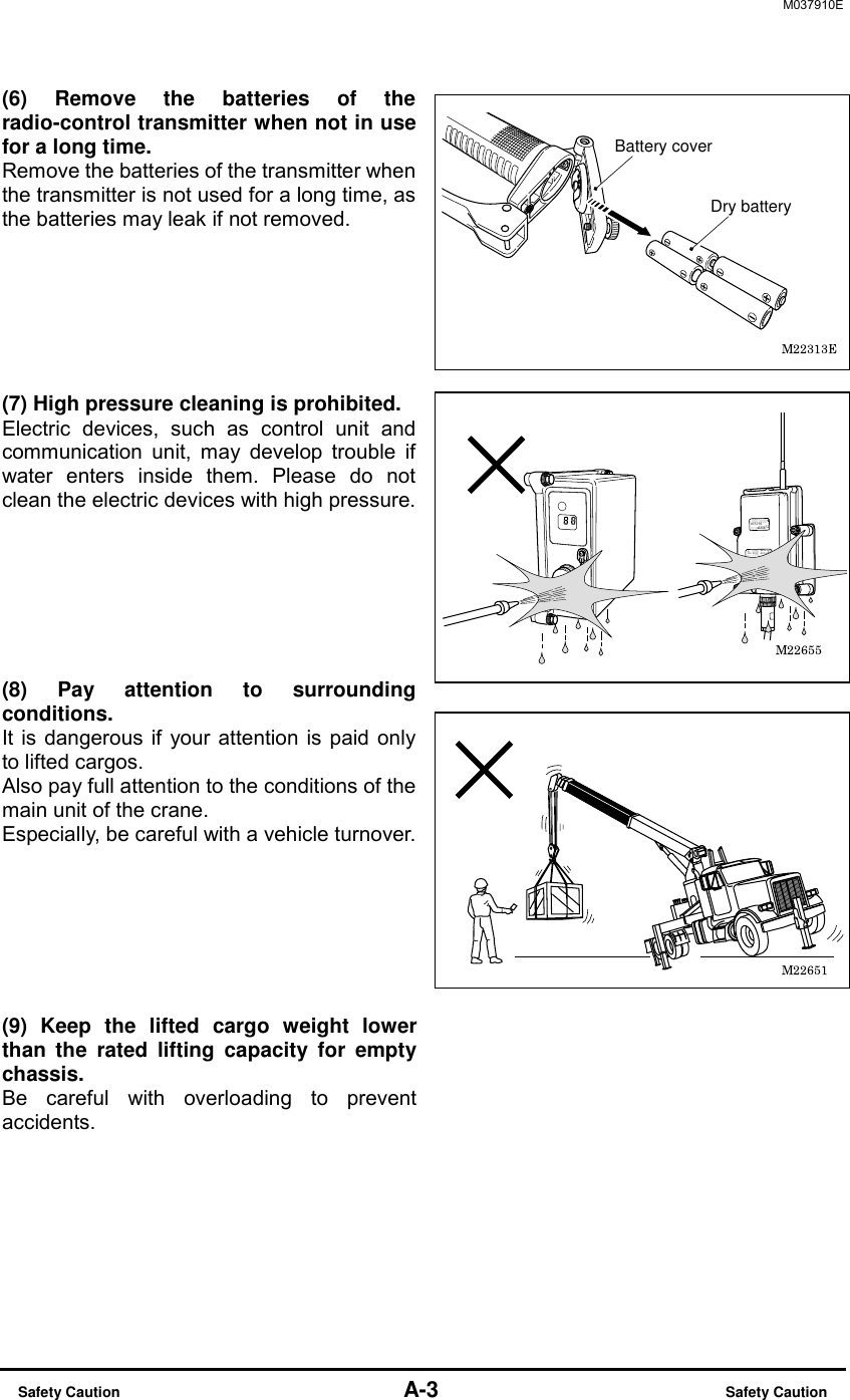 M037910E  Safety Caution                                    A-3                          Safety Caution (6) Remove the batteries of the radio-control transmitter when not in use for a long time. Remove the batteries of the transmitter when the transmitter is not used for a long time, as the batteries may leak if not removed.     (7) High pressure cleaning is prohibited. Electric devices, such as control unit and communication unit, may develop trouble if water enters inside them. Please do not clean the electric devices with high pressure.     (8) Pay attention to surrounding conditions. It is dangerous if your attention is paid only to lifted cargos. Also pay full attention to the conditions of the main unit of the crane. Especially, be careful with a vehicle turnover.         (9) Keep the lifted cargo weight lower than the rated lifting capacity for empty chassis. Be careful with overloading to prevent accidents. Dry batteryBattery cover