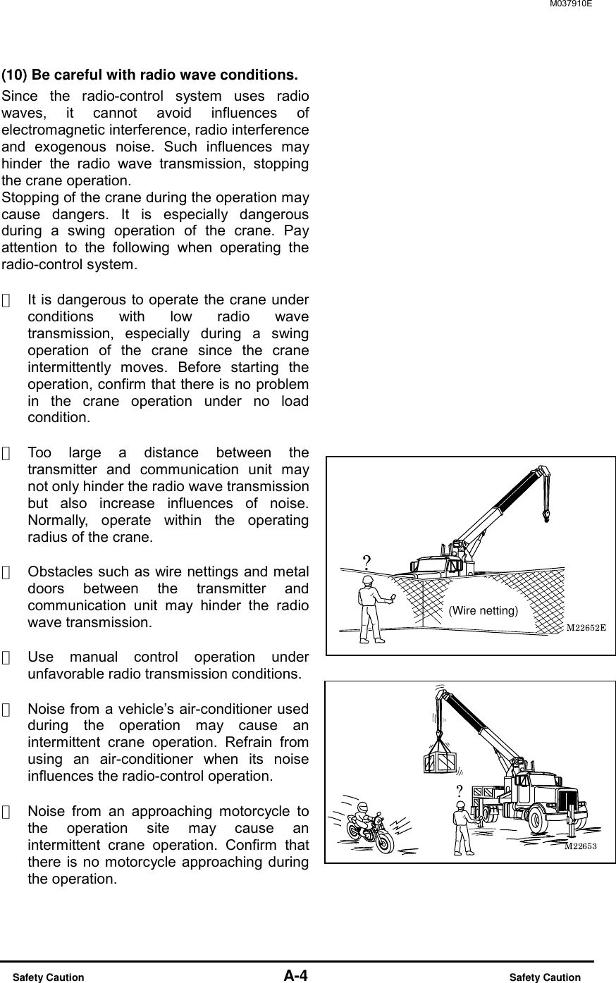M037910E  Safety Caution                                    A-4                          Safety Caution (10) Be careful with radio wave conditions. Since the radio-control system uses radio waves, it cannot avoid influences of electromagnetic interference, radio interference and exogenous noise. Such influences may hinder the radio wave transmission, stopping the crane operation. Stopping of the crane during the operation may cause dangers. It is especially dangerous during a swing operation of the crane. Pay attention to the following when operating the radio-control system.  ・  It is dangerous to operate the crane under conditions with low radio wave transmission, especially during a swing operation of the crane since the crane intermittently moves. Before starting the operation, confirm that there is no problem in the crane operation under no load condition.  ・  Too large a distance between the transmitter and communication unit may not only hinder the radio wave transmission but also increase influences of noise. Normally, operate within the operating radius of the crane.  ・  Obstacles such as wire nettings and metal doors between the transmitter and communication unit may hinder the radio wave transmission.  ・  Use manual control operation under unfavorable radio transmission conditions.  ・  Noise from a vehicle&rsquo;s air-conditioner used during the operation may cause an intermittent crane operation. Refrain from using an air-conditioner when its noise influences the radio-control operation.  ・  Noise from an approaching motorcycle to the operation site may cause an intermittent crane operation. Confirm that there is no motorcycle approaching during the operation.(Wire netting)