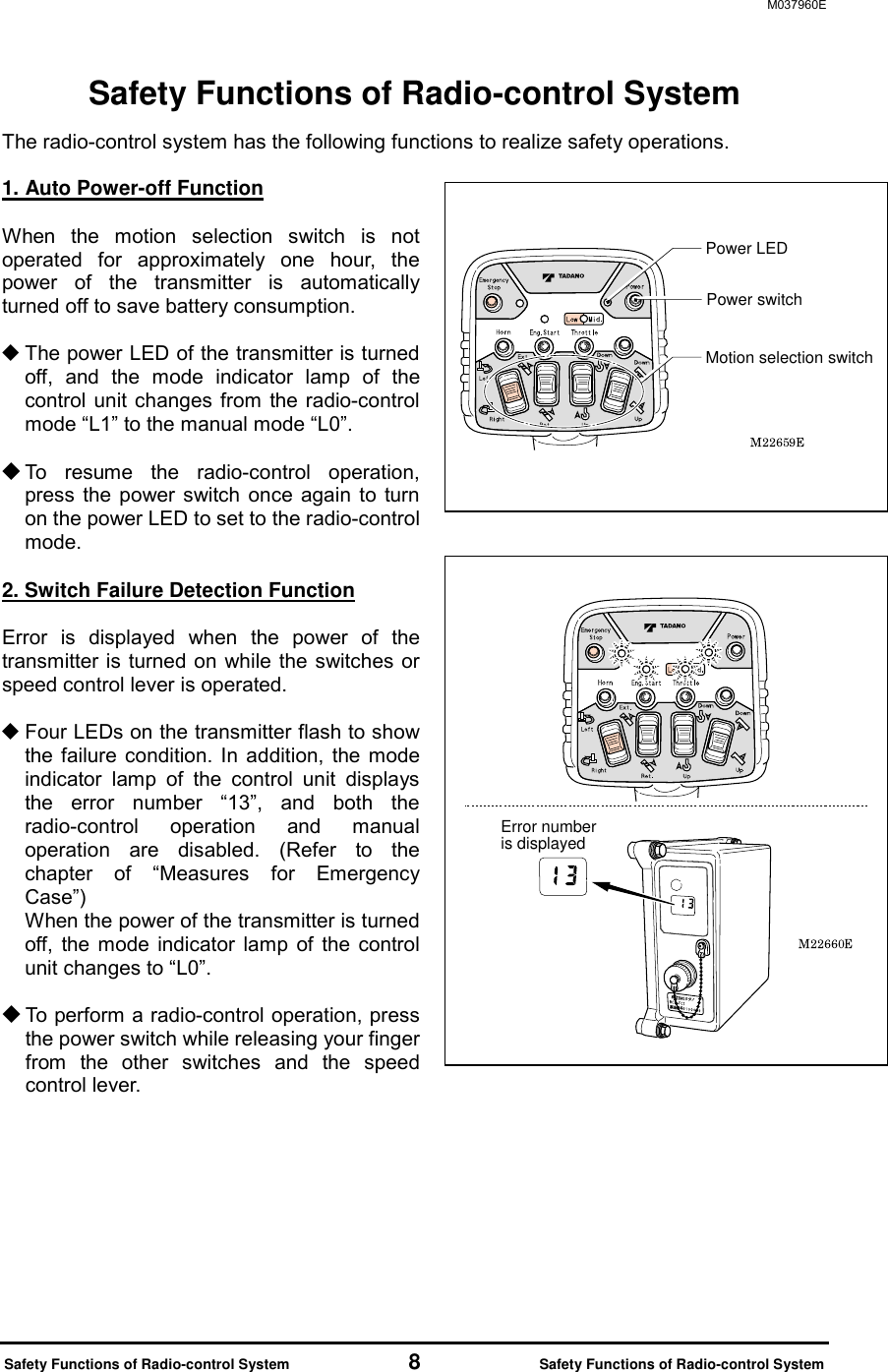 M037960E  Safety Functions of Radio-control System           8           Safety Functions of Radio-control System Safety Functions of Radio-control System The radio-control system has the following functions to realize safety operations.  1. Auto Power-off Function  When the motion selection switch is not operated for approximately one hour, the power of the transmitter is automatically turned off to save battery consumption.   The power LED of the transmitter is turned off, and the mode indicator lamp of the control unit changes from the radio-control mode &ldquo;L1&rdquo; to the manual mode &ldquo;L0&rdquo;.   To resume the radio-control operation, press the power switch once again to turn on the power LED to set to the radio-control mode.  2. Switch Failure Detection Function  Error is displayed when the power of the transmitter is turned on while the switches or speed control lever is operated.     Four LEDs on the transmitter flash to show the failure condition. In addition, the mode indicator lamp of the control unit displays the error number &ldquo;13&rdquo;, and both the radio-control operation and manual operation are disabled. (Refer to the chapter of &ldquo;Measures for Emergency Case&rdquo;)  When the power of the transmitter is turned off, the mode indicator lamp of the control unit changes to &ldquo;L0&rdquo;.    To perform a radio-control operation, press the power switch while releasing your finger from the other switches and the speed control lever.    Power switchPower LEDMotion selection switchError number is displayed