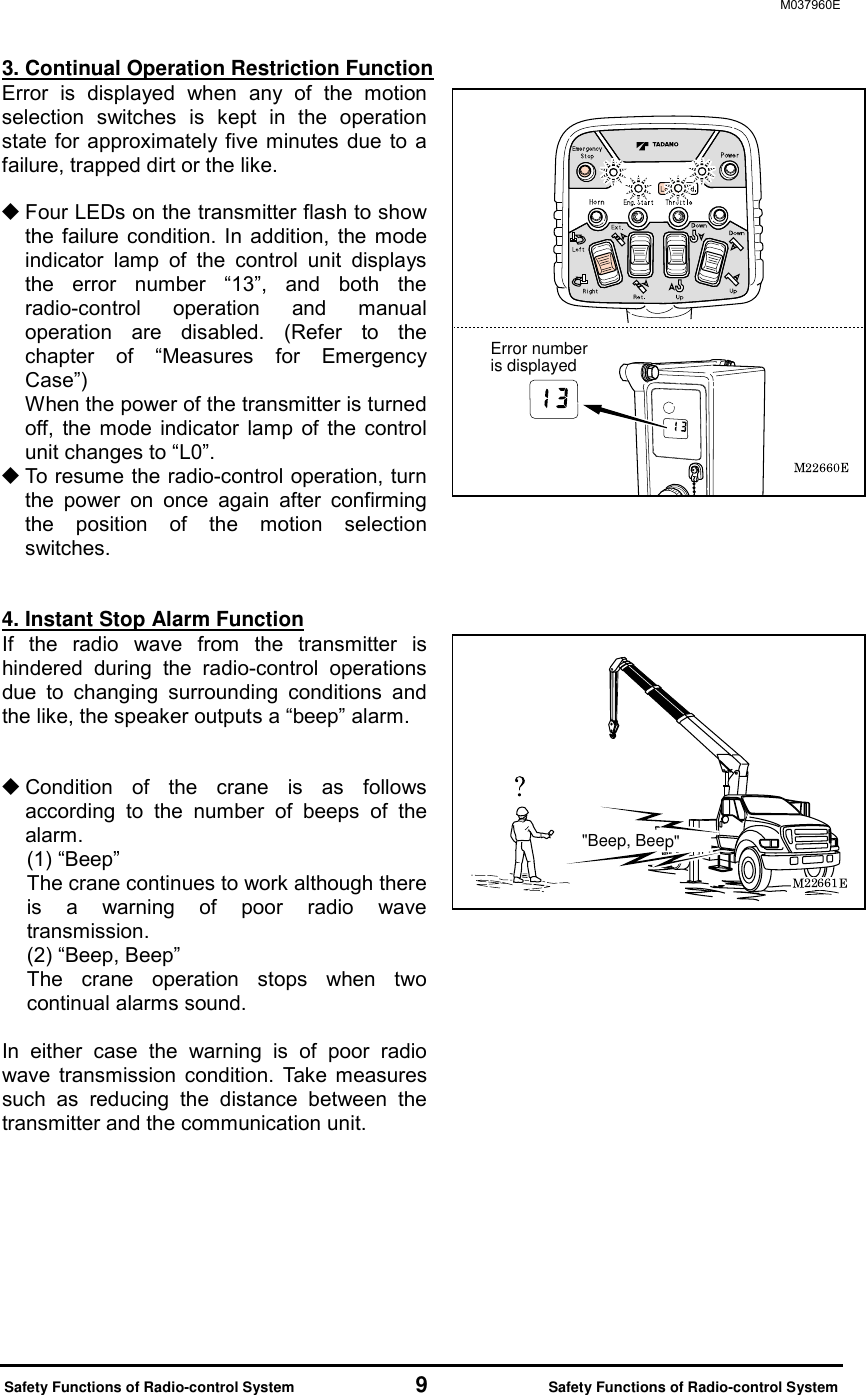 M037960E  Safety Functions of Radio-control System           9           Safety Functions of Radio-control System 3. Continual Operation Restriction Function Error is displayed when any of the motion selection switches is kept in the operation state for approximately five minutes due to a failure, trapped dirt or the like.   Four LEDs on the transmitter flash to show the failure condition. In addition, the mode indicator lamp of the control unit displays the error number &ldquo;13&rdquo;, and both the radio-control operation and manual operation are disabled. (Refer to the chapter of &ldquo;Measures for Emergency Case&rdquo;) When the power of the transmitter is turned off, the mode indicator lamp of the control unit changes to &ldquo;L0&rdquo;.  To resume the radio-control operation, turn the power on once again after confirming the position of the motion selection switches.   4. Instant Stop Alarm Function If the radio wave from the transmitter is hindered during the radio-control operations due to changing surrounding conditions and the like, the speaker outputs a &ldquo;beep&rdquo; alarm.        Condition of the crane is as follows according to the number of beeps of the alarm. (1) &ldquo;Beep&rdquo;   The crane continues to work although there is a warning of poor radio wave transmission. (2) &ldquo;Beep, Beep&rdquo; The crane operation stops when two continual alarms sound.  In either case the warning is of poor radio wave transmission condition. Take measures such as reducing the distance between the transmitter and the communication unit.   Error number is displayed"Beep, Beep"