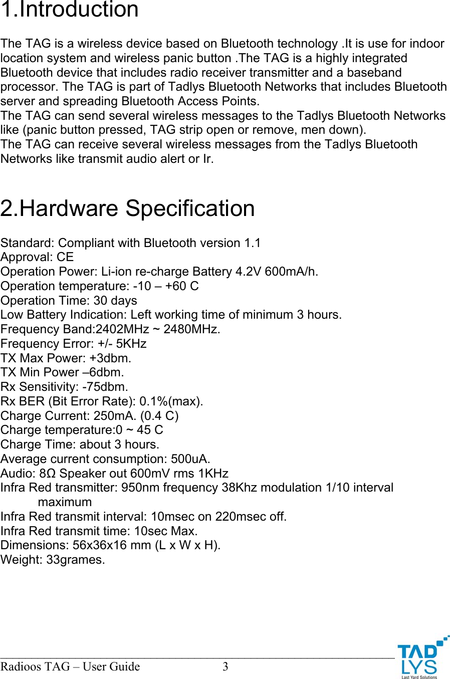 ________________________________________________________________________ Radioos TAG &ndash; User Guide  3   1.Introduction  The TAG is a wireless device based on Bluetooth technology .It is use for indoor location system and wireless panic button .The TAG is a highly integrated Bluetooth device that includes radio receiver transmitter and a baseband processor. The TAG is part of Tadlys Bluetooth Networks that includes Bluetooth server and spreading Bluetooth Access Points. The TAG can send several wireless messages to the Tadlys Bluetooth Networks like (panic button pressed, TAG strip open or remove, men down). The TAG can receive several wireless messages from the Tadlys Bluetooth Networks like transmit audio alert or Ir.   2.Hardware Specification  Standard: Compliant with Bluetooth version 1.1 Approval: CE Operation Power: Li-ion re-charge Battery 4.2V 600mA/h. Operation temperature: -10 &ndash; +60 C Operation Time: 30 days Low Battery Indication: Left working time of minimum 3 hours. Frequency Band:2402MHz ~ 2480MHz. Frequency Error: +/- 5KHz TX Max Power: +3dbm. TX Min Power &ndash;6dbm. Rx Sensitivity: -75dbm. Rx BER (Bit Error Rate): 0.1%(max). Charge Current: 250mA. (0.4 C) Charge temperature:0 ~ 45 C Charge Time: about 3 hours. Average current consumption: 500uA. Audio: 8Ω Speaker out 600mV rms 1KHz Infra Red transmitter: 950nm frequency 38Khz modulation 1/10 interval maximum  Infra Red transmit interval: 10msec on 220msec off. Infra Red transmit time: 10sec Max. Dimensions: 56x36x16 mm (L x W x H). Weight: 33grames. 