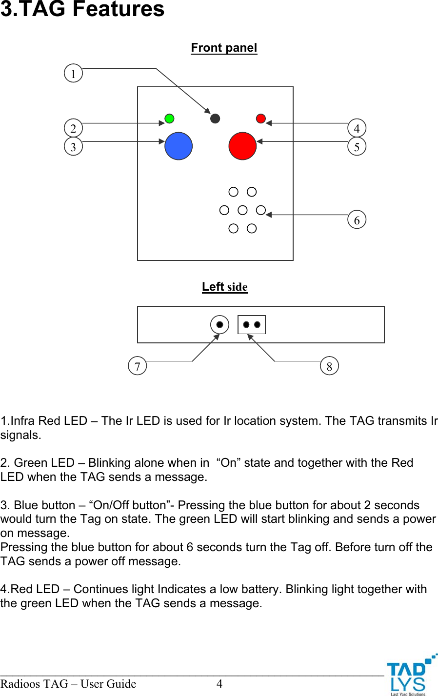 ________________________________________________________________________ Radioos TAG &ndash; User Guide  4 3.TAG Features                             1.Infra Red LED &ndash; The Ir LED is used for Ir location system. The TAG transmits Ir signals.  2. Green LED &ndash; Blinking alone when in  &ldquo;On&rdquo; state and together with the Red LED when the TAG sends a message.  3. Blue button &ndash; &ldquo;On/Off button&rdquo;- Pressing the blue button for about 2 seconds would turn the Tag on state. The green LED will start blinking and sends a power on message. Pressing the blue button for about 6 seconds turn the Tag off. Before turn off the TAG sends a power off message.  4.Red LED &ndash; Continues light Indicates a low battery. Blinking light together with the green LED when the TAG sends a message. Front panel Left side 1 2 3 4 5 6 7  8