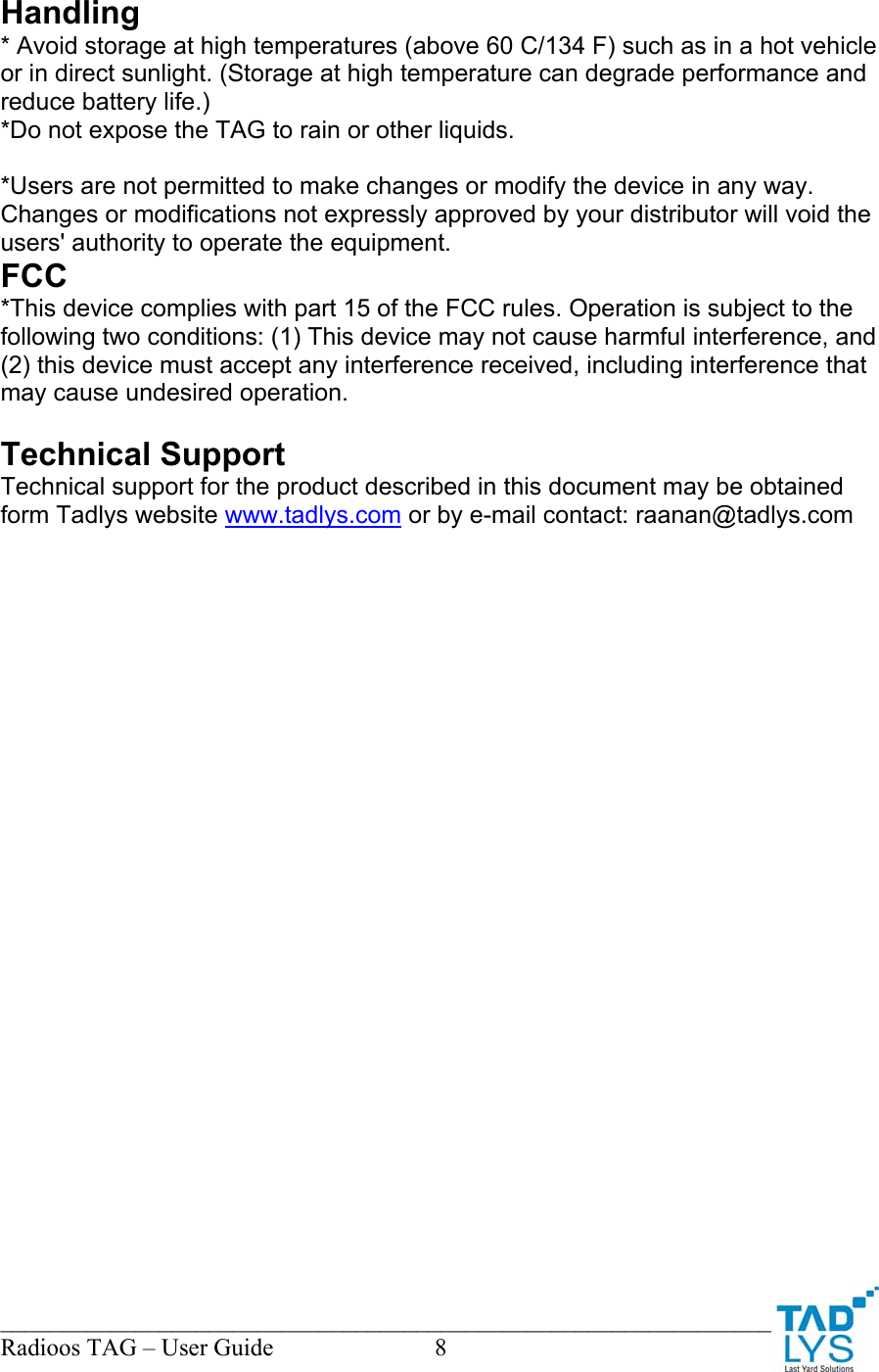 ________________________________________________________________________ Radioos TAG &ndash; User Guide  8  Handling  * Avoid storage at high temperatures (above 60 C/134 F) such as in a hot vehicle or in direct sunlight. (Storage at high temperature can degrade performance and reduce battery life.) *Do not expose the TAG to rain or other liquids.  *Users are not permitted to make changes or modify the device in any way. Changes or modifications not expressly approved by your distributor will void the users' authority to operate the equipment. FCC *This device complies with part 15 of the FCC rules. Operation is subject to the following two conditions: (1) This device may not cause harmful interference, and (2) this device must accept any interference received, including interference that may cause undesired operation.  Technical Support Technical support for the product described in this document may be obtained form Tadlys website www.tadlys.com or by e-mail contact: raanan@tadlys.com  