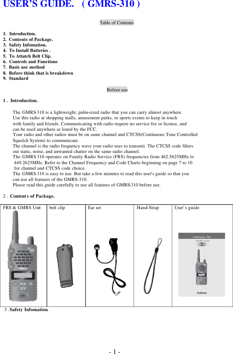               - 1 - USER’S GUIDE.   ( GMRS-310 )    Table of Contents  1.  Introduction. 2.  Contents of Package. 3.  Safety Infomation. 4.  To Install Batteries . 5.  To Attatch Belt Clip. 6.  Controls and Functions 7.  Basis use method 8.  Before think that is breakdown 9.  Standard  Before use  1 .  Introduction.  The GMRS-310 is a lightweight, palm-sized radio that you can carry almost anywhere. Use this radio at shopping malls, amusement parks, or sports events to keep in touch with family and friends. Communicating with radio require no service fee or license, and can be used anywhere as listed by the FCC. Your radio and other radios must be on same channel and CTCSS(Continuous Tone Controlled Squelch System) to communicate. The channel is the radio frequency wave your radio uses to transmit. The CTCSS code filters out static, noise, and unwanted chatter on the same radio channel. The GMRS-310 operates on Family Radio Service (FRS) frequencies from 462.5625MHz to  449.2625MHz. Refer to the Channel Frequency and Code Charts beginning on page 7 to 10  for channel and CTCSS code choice. The GMRS-310 is easy to use. But take a few minutes to read this user’s guide so that you  can use all features of the GMRS-310. Please read this guide carefully to use all features of GMRS-310 before use.   2 .  Content s of Package.  FRS &amp; GMRS Unit         belt clip                   Ear set              Hand-Strap                 User’s guide            3 . Safety Infomation. 