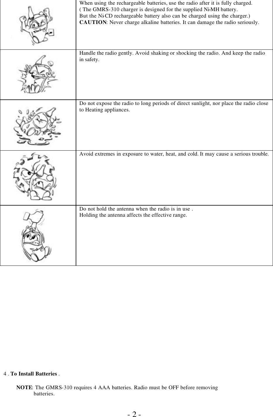               - 2 -       When using the rechargeable batteries, use the radio after it is fully charged. ( The GMRS-310 charger is designed for the supplied Ni-MH battery. But the Ni-CD rechargeable battery also can be charged using the charger.) CAUTION: Never charge alkaline batteries. It can damage the radio seriously.       Handle the radio gently. Avoid shaking or shocking the radio. And keep the radio in safety.          Do not expose the radio to long periods of direct sunlight, nor place the radio close to Heating appliances.        Avoid extremes in exposure to water, heat, and cold. It may cause a serious trouble.          Do not hold the antenna when the radio is in use . Holding the antenna affects the effective range.                    4 . To Install Batteries .            NOTE: The GMRS-310 requires 4 AAA batteries. Radio must be OFF before removing                       batteries. 