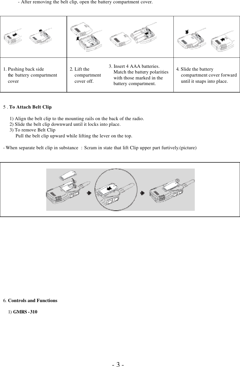               - 3 - - After removing the belt clip, open the battery compartment cover.                         1. Pushing back side the  battery compartment cover  2.  Lift the compartment cover off.  3. Insert 4 AAA batteries.  Match the battery polarities with those marked in the battery compartment.    4. Slide the battery compartment cover forward until it snaps into place.   5 . To Attach Belt Clip.  1) Align the belt clip to the mounting rails on the back of the radio. 2) Slide the belt clip downward until it locks into place. 3) To remove Belt Clip Pull the belt clip upward while lifting the lever on the top.     - When separate belt clip in substance  : Scram in state that lift Clip upper part furtively.(picture)                    6.  Controls and Functions  1)  GMRS -310 
