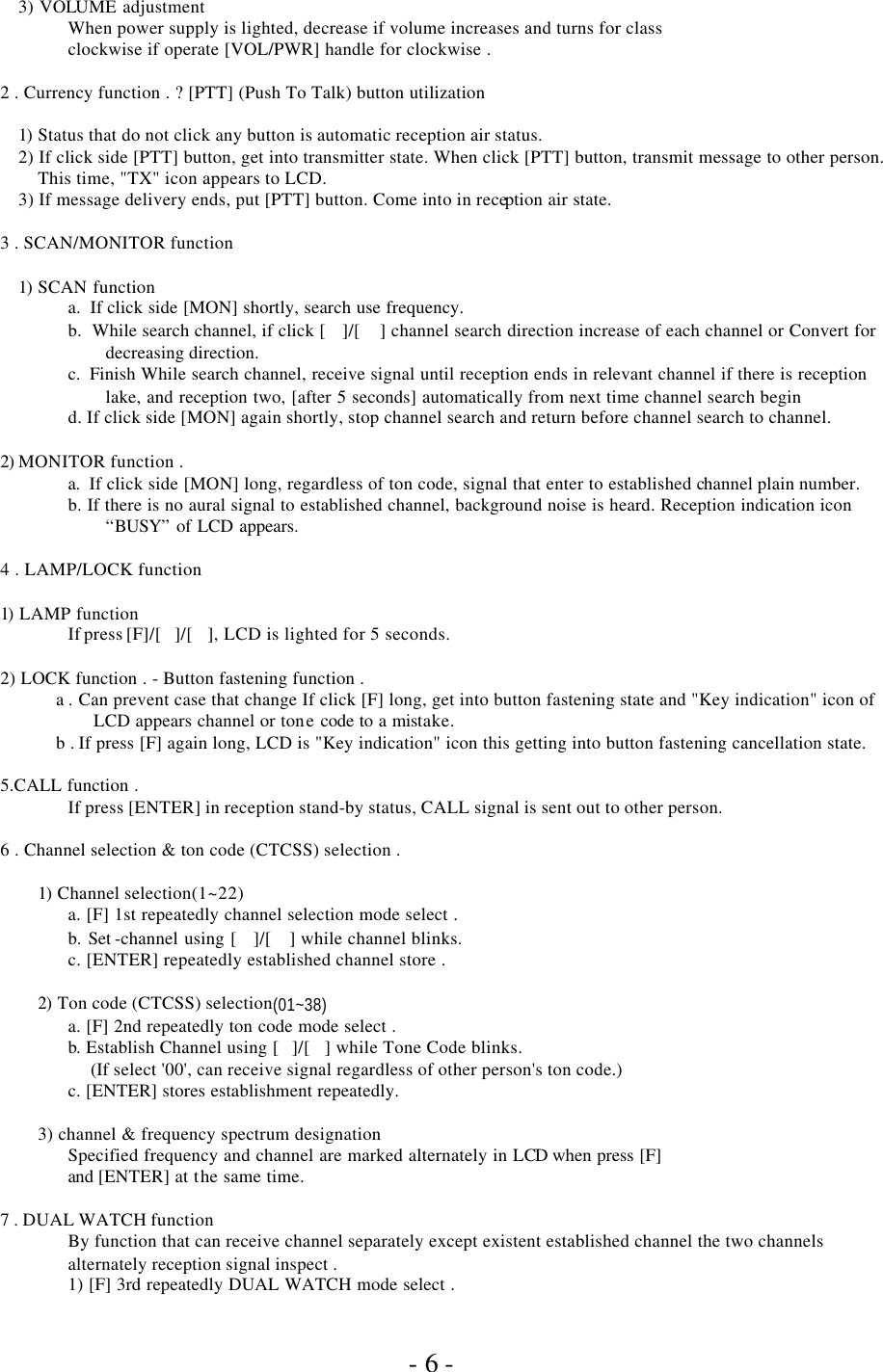               - 6 - 3) VOLUME adjustment When power supply is lighted, decrease if volume increases and turns for class  clockwise if operate [VOL/PWR] handle for clockwise .  2 . Currency function . ? [PTT] (Push To Talk) button utilization  1)  Status that do not click any button is automatic reception air status. 2) If click side [PTT] button, get into transmitter state. When click [PTT] button, transmit message to other person.   This time, &quot;TX&quot; icon appears to LCD. 3) If message delivery ends, put [PTT] button. Come into in reception air state.  3 . SCAN/MONITOR function  1)  SCAN function a.  If click side [MON] shortly, search use frequency. b.  While search channel, if click []/[ ] channel search direction increase of each channel or Convert for decreasing direction. c.  Finish While search channel, receive signal until reception ends in relevant channel if there is reception lake, and reception two, [after 5 seconds] automatically from next time channel search begin d. If click side [MON] again shortly, stop channel search and return before channel search to channel.  2) MONITOR function . a.  If click side [MON] long, regardless of ton code, signal that enter to established channel plain number.  b. If there is no aural signal to established channel, background noise is heard. Reception indication icon “BUSY” of LCD appears.  4 . LAMP/LOCK function  1) LAMP function  If press [F]/[]/[], LCD is lighted for 5 seconds.   2) LOCK function . - Button fastening function . a . Can prevent case that change If click [F] long, get into button fastening state and &quot;Key indication&quot; icon of LCD appears channel or tone code to a mistake. b . If press [F] again long, LCD is &quot;Key indication&quot; icon this getting into button fastening cancellation state.  5.CALL function .  If press [ENTER] in reception stand-by status, CALL signal is sent out to other person.  6 . Channel selection &amp; ton code (CTCSS) selection .  1)  Channel selection(1~22)  a. [F] 1st repeatedly channel selection mode select .  b. Set -channel using []/[] while channel blinks.  c. [ENTER] repeatedly established channel store .  2)  Ton code (CTCSS) selection(01~38)  a. [F] 2nd repeatedly ton code mode select .  b.  Establish Channel using []/[] while Tone Code blinks.        (If select &apos;00&apos;, can receive signal regardless of other person&apos;s ton code.) c. [ENTER] stores establishment repeatedly.  3) channel &amp; frequency spectrum designation Specified frequency and channel are marked alternately in LCD when press [F] and [ENTER] at the same time.  7 . DUAL WATCH function By function that can receive channel separately except existent established channel the two channels alternately reception signal inspect . 1) [F] 3rd repeatedly DUAL WATCH mode select . 