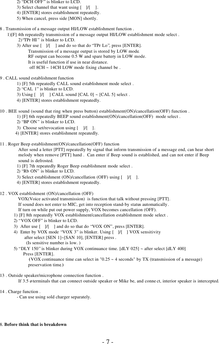               - 7 - 2)  “DCH OFF” is blinker to LCD. 3) Select channel that want using []/[ ]. 4) [ENTER] stores establishment repeatedly. 5) When cancel, press side [MON] shortly.  8 . Transmission of a message output HI/LOW establishment function .                          1)[F] 4th repeatedly transmission of a message output HI/LOW establishment mode select . 2)“TPr HI ” is blinker to LCD.  3) After use []/[ ] and do so that do “TPr Lo”, press [ENTER].   Transmission of a message output is stored by LOW mode.   RF output can become 0.5 W and spare battery in LOW mode.  It is useful function if use in near distance.  off 8CH ~ 14CH LOW mode fixing channel be .  9 . CALL sound establishment function  1) [F] 5th repeatedly CALL sound establishment mode select .  2)  “CAL 1” is blinker to LCD.  3) Using []/[ ] CALL sound [CAL 0] ~ [CAL 5] select .  4) [ENTER] stores establishment repeatedly.  10 . BEE sound (sound that ring when press button) establishment(ON)/cancellation(OFF) function .  1) [F] 6th repeatedly BEEP sound establishment(ON)/cancellation(OFF)  mode select . 2)  “BP ON ” is blinker to LCD. 3)  Choose set/revocation using [ ]/[ ]. 4) [ENTER] stores establishment repeatedly.  11 . Roger Beep establishment(ON)/cancellation(OFF) function  After send a letter [PTT] repeatedly by signal that inform transmission of a message end, can hear short melody when remove [PTT] hand .  Can enter if Beep sound is established, and can not enter if Beep sound is defrosted.  1) [F] 7th repeatedly Roger Beep establishment mode select . 2)  “Rb ON” is blinker to LCD. 3) Select establishment (ON)/cancellation (OFF) using [ ]/[ ]. 4) [ENTER] stores establishment repeatedly.  12 . VOX establishment (ON)/cancellation (OFF)   VOX(Voice activated transmission)  is function that talk without pressing [PTT].  If sound does not enter to MIC, get into reception stand-by status automatically.  If turn on while put out power supply, VOX becomes cancellation (OFF). 1) [F] 8th repeatedly VOX establishment/cancellation establishment mode select . 2)  “VOX OFF” is blinker to LCD. 3)  After use []/[ ] and do so that do “VOX ON”, press [ENTER]. 4)  Enter by VOX mode “VOX 3” is blinker. Using []/[] VOX sensitivity  after select [SEN 1]~[SAN 10], [ENTER] press . (Is sensitive number is low. ) 5)  “DLY 150” is blinker during VOX continuance time. [dLY 025] ~ after select [dLY 400]        Press [ENTER].    (VOX continuance time can select in &quot;0.25 ~ 4 seconds&quot; by TX (transmission of a message) preservation time.)  13 . Outside speaker/microphone connection function .  If 3.5 ø terminals that can connect outside speaker or Mike be, and conne ct, interior speaker is intercepted.  14 . Charge function . - Can use using sold charger separately.      8.  Before think that is breakdown 