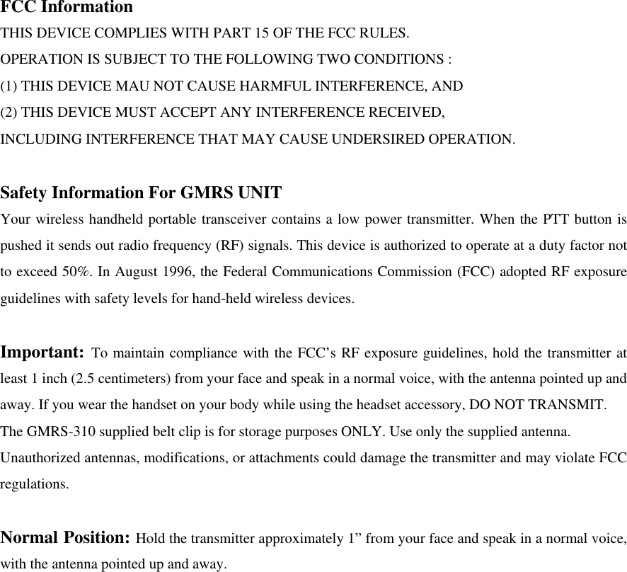 FCC Information THIS DEVICE COMPLIES WITH PART 15 OF THE FCC RULES. OPERATION IS SUBJECT TO THE FOLLOWING TWO CONDITIONS : (1) THIS DEVICE MAU NOT CAUSE HARMFUL INTERFERENCE, AND (2) THIS DEVICE MUST ACCEPT ANY INTERFERENCE RECEIVED, INCLUDING INTERFERENCE THAT MAY CAUSE UNDERSIRED OPERATION.  Safety Information For GMRS UNIT Your wireless handheld portable transceiver contains a low power transmitter. When the PTT button is pushed it sends out radio frequency (RF) signals. This device is authorized to operate at a duty factor not to exceed 50%. In August 1996, the Federal Communications Commission (FCC) adopted RF exposure guidelines with safety levels for hand-held wireless devices.  Important: To maintain compliance with the FCC’s RF exposure guidelines, hold the transmitter at least 1 inch (2.5 centimeters) from your face and speak in a normal voice, with the antenna pointed up and away. If you wear the handset on your body while using the headset accessory, DO NOT TRANSMIT. The GMRS-310 supplied belt clip is for storage purposes ONLY. Use only the supplied antenna. Unauthorized antennas, modifications, or attachments could damage the transmitter and may violate FCC regulations.  Normal Position: Hold the transmitter approximately 1” from your face and speak in a normal voice, with the antenna pointed up and away. 