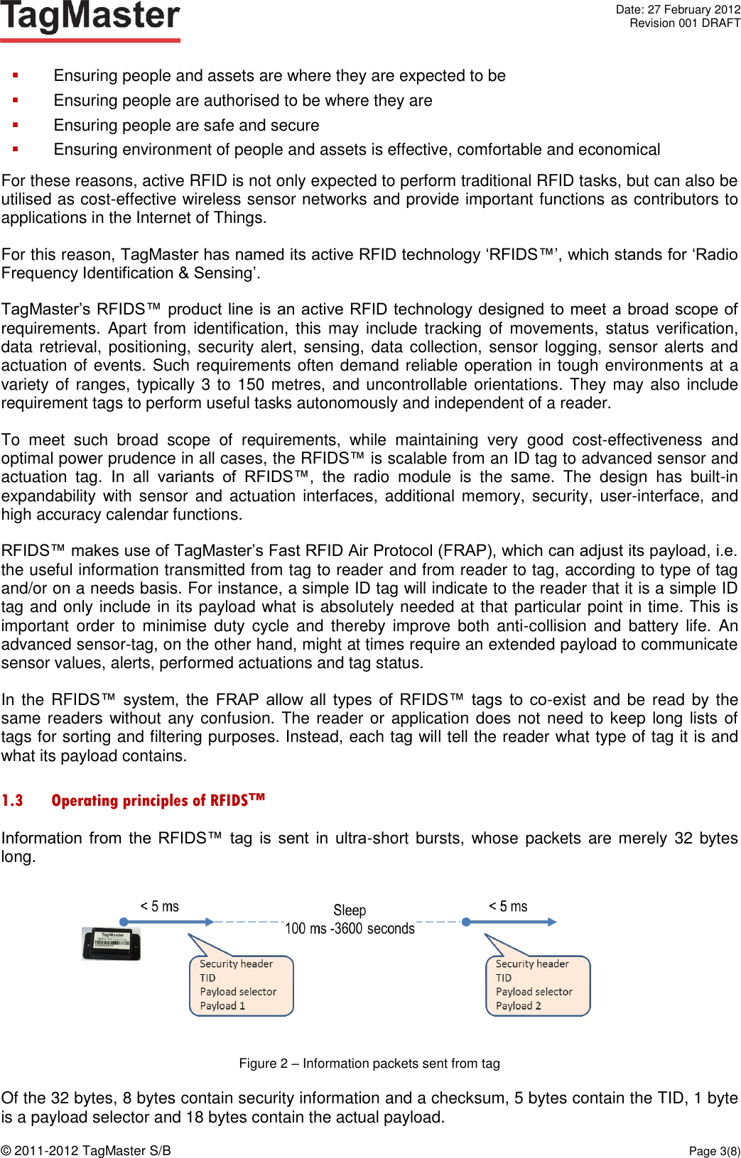   Date: 27 February 2012   Revision 001 DRAFT  © 2011-2012 TagMaster S/B  Page 3(8)   Ensuring people and assets are where they are expected to be  Ensuring people are authorised to be where they are  Ensuring people are safe and secure  Ensuring environment of people and assets is effective, comfortable and economical For these reasons, active RFID is not only expected to perform traditional RFID tasks, but can also be utilised as cost-effective wireless sensor networks and provide important functions as contributors to applications in the Internet of Things. For this reason, TagMaster has named its active RFID technology ‘RFIDS™’, which stands for ‘Radio Frequency Identification &amp; Sensing’. TagMaster’s RFIDS™ product line is an active RFID technology designed to meet a broad scope of requirements. Apart from  identification, this  may include tracking  of  movements,  status verification, data retrieval, positioning, security alert, sensing, data collection, sensor logging, sensor alerts and actuation of events. Such requirements often demand reliable operation in tough environments at a variety of ranges, typically 3 to 150 metres, and uncontrollable orientations. They may also include requirement tags to perform useful tasks autonomously and independent of a reader.  To  meet  such  broad  scope  of  requirements,  while  maintaining  very  good  cost-effectiveness  and optimal power prudence in all cases, the RFIDS™ is scalable from an ID tag to advanced sensor and actuation  tag.  In  all  variants  of  RFIDS™,  the  radio  module  is  the  same.  The  design  has  built-in expandability  with  sensor  and  actuation interfaces, additional memory, security, user-interface, and high accuracy calendar functions. RFIDS™ makes use of TagMaster’s Fast RFID Air Protocol (FRAP), which can adjust its payload, i.e. the useful information transmitted from tag to reader and from reader to tag, according to type of tag and/or on a needs basis. For instance, a simple ID tag will indicate to the reader that it is a simple ID tag and only include in its payload what is absolutely needed at that particular point in time. This is important  order  to  minimise  duty  cycle  and  thereby improve  both  anti-collision  and  battery  life.  An advanced sensor-tag, on the other hand, might at times require an extended payload to communicate sensor values, alerts, performed actuations and tag status. In the RFIDS™  system,  the FRAP  allow  all  types  of  RFIDS™  tags  to  co-exist and be read by the same readers without any confusion. The reader or application does not need to keep long lists of tags for sorting and filtering purposes. Instead, each tag will tell the reader what type of tag it is and what its payload contains. 1.3 Operating principles of RFIDS™ Information from  the  RFIDS™  tag  is  sent  in  ultra-short  bursts, whose packets are merely  32  bytes long.  Figure 2 – Information packets sent from tag Of the 32 bytes, 8 bytes contain security information and a checksum, 5 bytes contain the TID, 1 byte is a payload selector and 18 bytes contain the actual payload. 