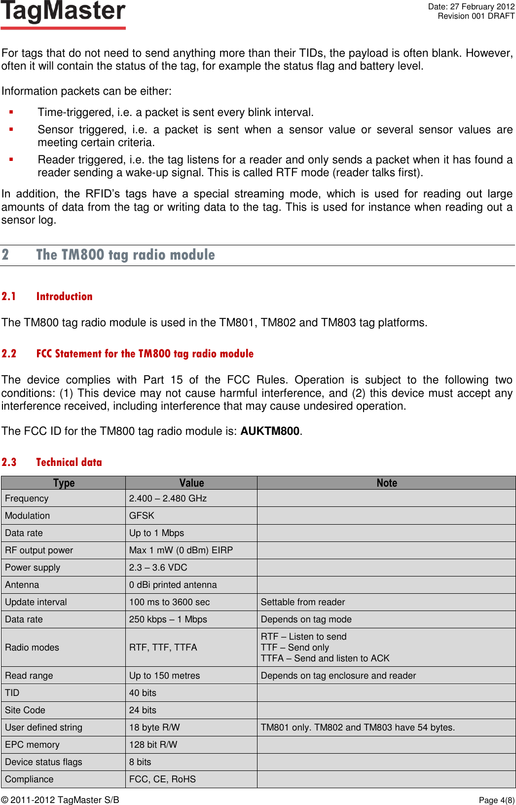   Date: 27 February 2012   Revision 001 DRAFT  © 2011-2012 TagMaster S/B  Page 4(8)  For tags that do not need to send anything more than their TIDs, the payload is often blank. However, often it will contain the status of the tag, for example the status flag and battery level. Information packets can be either:  Time-triggered, i.e. a packet is sent every blink interval.  Sensor  triggered,  i.e.  a  packet  is  sent  when  a  sensor  value  or  several  sensor  values  are meeting certain criteria.  Reader triggered, i.e. the tag listens for a reader and only sends a packet when it has found a reader sending a wake-up signal. This is called RTF mode (reader talks first). In  addition,  the  RFID’s  tags  have  a  special  streaming  mode,  which  is  used  for  reading  out  large amounts of data from the tag or writing data to the tag. This is used for instance when reading out a sensor log. 2 The TM800 tag radio module 2.1 Introduction The TM800 tag radio module is used in the TM801, TM802 and TM803 tag platforms. 2.2 FCC Statement for the TM800 tag radio module The  device  complies  with  Part  15  of  the  FCC  Rules.  Operation  is  subject  to  the  following  two conditions: (1) This device may not cause harmful interference, and (2) this device must accept any interference received, including interference that may cause undesired operation. The FCC ID for the TM800 tag radio module is: AUKTM800. 2.3 Technical data Type Value Note Frequency 2.400 – 2.480 GHz  Modulation GFSK  Data rate Up to 1 Mbps  RF output power Max 1 mW (0 dBm) EIRP  Power supply 2.3 – 3.6 VDC  Antenna 0 dBi printed antenna  Update interval 100 ms to 3600 sec Settable from reader Data rate 250 kbps – 1 Mbps Depends on tag mode Radio modes RTF, TTF, TTFA RTF – Listen to send TTF – Send only TTFA – Send and listen to ACK Read range Up to 150 metres Depends on tag enclosure and reader TID 40 bits  Site Code 24 bits  User defined string 18 byte R/W TM801 only. TM802 and TM803 have 54 bytes. EPC memory 128 bit R/W  Device status flags 8 bits  Compliance FCC, CE, RoHS  