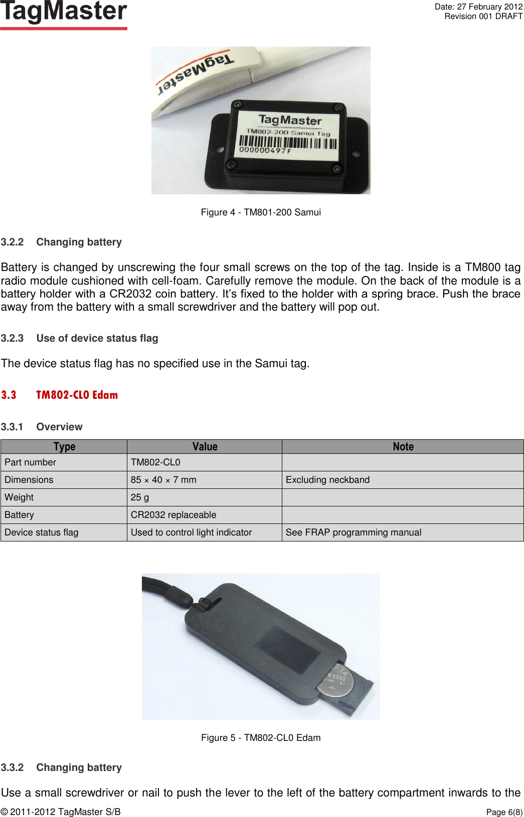   Date: 27 February 2012   Revision 001 DRAFT  © 2011-2012 TagMaster S/B  Page 6(8)   Figure 4 - TM801-200 Samui 3.2.2  Changing battery Battery is changed by unscrewing the four small screws on the top of the tag. Inside is a TM800 tag radio module cushioned with cell-foam. Carefully remove the module. On the back of the module is a battery holder with a CR2032 coin battery. It’s fixed to the holder with a spring brace. Push the brace away from the battery with a small screwdriver and the battery will pop out. 3.2.3  Use of device status flag The device status flag has no specified use in the Samui tag. 3.3 TM802-CL0 Edam 3.3.1  Overview Type Value Note Part number TM802-CL0  Dimensions 85 × 40 × 7 mm Excluding neckband Weight 25 g  Battery CR2032 replaceable  Device status flag Used to control light indicator See FRAP programming manual   Figure 5 - TM802-CL0 Edam 3.3.2  Changing battery Use a small screwdriver or nail to push the lever to the left of the battery compartment inwards to the 